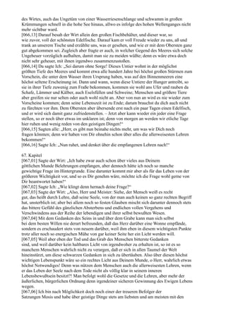 des Wirtes, auch das Ungetüm von einer Wasserriesenschlange und schwamm in großen
Krümmungen schnell in die hohe See hinaus, allwo es infolge des hohen Wellenganges nicht
mehr sichtbar ward.
[066,13] Darauf besah der Wirt allein den großen Fischbehälter, und dieser war, so
wie zuvor, voll der schönsten Edelfische. Darauf kam er voll Freude wieder zu uns, aß und
trank an unserem Tische und erzählte uns, was er gesehen, und wie er mit dem Obersten ganz
gut abgekommen sei. Zugleich aber fragte er auch, in welcher Gegend des Meeres sich solche
Ungeheuer vorzüglich aufhalten, damit man sie zu meiden wüßte; denn es wäre etwa doch
nicht sehr geheuer, mit ihnen irgendwo zusammenzustoßen.
[066,14] Da sagte Ich: „Sei darum ohne Sorge! Dieses Untier wohnt in der möglichst
größten Tiefe des Meeres und kommt etwa alle hundert Jahre bei höchst großen Stürmen zum
Vorschein, die unter dem Wasser ihren Ursprung haben, was auf den Binnenmeeren eine
höchst seltene Erscheinung ist. Dann und wann, wenn diese Untiere der Hunger antreibt, so
sie in ihrer Tiefe zuwenig zum Fraße bekommen, kommen sie wohl ans Ufer und rauben da
Schafe, Lämmer und Kälber, auch Eselsfüllen und Schweine; Menschen und größere Tiere
aber greifen sie nur selten oder auch wohl nicht an. Aber von nun an wird es nie wieder zum
Vorscheine kommen; denn seine Lebenszeit ist zu Ende; darum brauchst du dich auch nicht
zu fürchten vor ihm. Dem Obersten aber übersende erst nach ein paar Tagen einen Edelfisch,
und er wird sich damit ganz zufriedenstellen. – Jetzt aber kann wieder ein jeder eine Frage
stellen, so er noch über etwas im unklaren ist; denn von morgen an werden wir etliche Tage
hier ruhen und wenig reden von den geistigen Dingen!“
[066,15] Sagten alle: „Herr, es gibt nun beinahe nichts mehr, um was wir Dich noch
fragen könnten; denn wir haben von Dir ohnehin schon über alles die allerweisesten Lehren
bekommen!“
[066,16] Sagte Ich: „Nun ruhet, und denket über die empfangenen Lehren nach!“

67. Kapitel
[067,01] Sagte der Wirt: „Ich habe zwar auch schon über vieles aus Deinem
göttlichen Munde Belehrungen empfangen, aber dennoch hätte ich noch so manche
gewichtige Frage im Hintergrunde. Eine darunter kommt mir aber als für das Leben von der
größeren Wichtigkeit vor, und so es Dir genehm wäre, möchte ich die Frage wohl gerne von
Dir beantwortet haben!“
[067,02] Sagte Ich: „Wie klingt denn hernach deine Frage?“
[067,03] Sagte der Wirt: „Also, Herr und Meister: Siehe, der Mensch weiß es recht
gut, das heißt durch Lehre, daß seine Seele, von der man auch keinen so ganz rechten Begriff
hat, unsterblich ist; aber bei allem noch so festen Glauben mischt sich darunter dennoch stets
das bittere Gefühl des gänzlichen Absterbens und endlichen vollen Vergehens und
Verschwindens aus der Reihe der lebendigen und ihrer selbst bewußten Wesen.
[067,04] Mit dem Gedanken des Seins in und über dem Grabe kann man sich selbst
bei dem besten Willen nie derart befreunden, daß das Herz darüber eine Wonne empfände,
sondern es erschaudert stets von neuem darüber, weil ihm eben in diesem wichtigsten Punkte
trotz aller noch so energischen Mühe von gar keiner Seite her ein Licht werden will.
[067,05] Weil aber eben der Tod und das Grab des Menschen bitterste Gedanken
sind, und weil darüber kein haltbares Licht von irgendwoher zu erhalten ist, so ist es so
manchem Menschen wahrlich nicht zu verargen, daß er sich in allen Taumel der Welt
hineinstürzt, um diese schwarzen Gedanken in sich zu übertäuben. Also über diesen höchst
wichtigen Lebenspunkt wäre so ein rechtes Licht aus Deinem Munde, o Herr, wahrlich etwas
höchst Notwendiges! Denn was nützen dem Menschen auch die allerweisesten Lehren, wenn
er das Leben der Seele nach dem Tode nicht als völlig klar in seinem inneren
Lebensbewußtsein besitzt?! Man befolgt wohl die Gesetze und die Lehren, aber mehr der
äußerlichen, bürgerlichen Ordnung denn irgendeiner sicheren Gewinnung des Ewigen Lebens
wegen.
[067,06] Ich bin nach Möglichkeit doch noch einer der treueren Befolger der
Satzungen Mosis und habe über geistige Dinge stets am liebsten und am meisten mit den
 