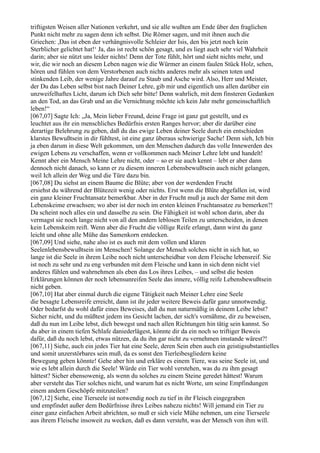 triftigsten Weisen aller Nationen verkehrt, und sie alle wußten am Ende über den fraglichen
Punkt nicht mehr zu sagen denn ich selbst. Die Römer sagen, und mit ihnen auch die
Griechen: ,Das ist eben der verhängnisvolle Schleier der Isis, den bis jetzt noch kein
Sterblicher gelichtet hat!‘ Ja, das ist recht schön gesagt, und es liegt auch sehr viel Wahrheit
darin; aber sie nützt uns leider nichts! Denn der Tote fühlt, hört und sieht nichts mehr, und
wir, die wir noch an diesem Leben nagen wie die Würmer an einem faulen Stück Holz, sehen,
hören und fühlen von dem Verstorbenen auch nichts anderes mehr als seinen toten und
stinkenden Leib, der wenige Jahre darauf zu Staub und Asche wird. Also, Herr und Meister,
der Du das Leben selbst bist nach Deiner Lehre, gib mir und eigentlich uns allen darüber ein
unzweifelhaftes Licht, darum ich Dich sehr bitte! Denn wahrlich, mit dem finsteren Gedanken
an den Tod, an das Grab und an die Vernichtung möchte ich kein Jahr mehr gemeinschaftlich
leben!“
[067,07] Sagte Ich: „Ja, Mein lieber Freund, deine Frage ist ganz gut gestellt, und es
leuchtet aus ihr ein menschliches Bedürfnis ersten Ranges hervor; aber dir darüber eine
derartige Belehrung zu geben, daß du das ewige Leben deiner Seele durch ein entschieden
klarstes Bewußtsein in dir fühltest, ist eine ganz überaus schwierige Sache! Denn sieh, Ich bin
ja eben darum in diese Welt gekommen, um den Menschen dadurch das volle Innewerden des
ewigen Lebens zu verschaffen, wenn er vollkommen nach Meiner Lehre lebt und handelt!
Kennt aber ein Mensch Meine Lehre nicht, oder – so er sie auch kennt – lebt er aber dann
dennoch nicht danach, so kann er zu diesem inneren Lebensbewußtsein auch nicht gelangen,
weil Ich allein der Weg und die Türe dazu bin.
[067,08] Du siehst an einem Baume die Blüte; aber von der werdenden Frucht
ersiehst du während der Blütezeit wenig oder nichts. Erst wenn die Blüte abgefallen ist, wird
ein ganz kleiner Fruchtansatz bemerkbar. Aber in der Frucht muß ja auch der Same mit dem
Lebenskeime erwachsen; wo aber ist der noch im ersten kleinen Fruchtansatze zu bemerken?!
Da scheint noch alles ein und dasselbe zu sein. Die Fähigkeit ist wohl schon darin, aber du
vermagst sie noch lange nicht von all den andern leblosen Teilen zu unterscheiden, in denen
kein Lebenskeim reift. Wenn aber die Frucht die völlige Reife erlangt, dann wirst du ganz
leicht und ohne alle Mühe das Samenkorn entdecken.
[067,09] Und siehe, nahe also ist es auch mit dem vollen und klaren
Seelenlebensbewußtsein im Menschen! Solange der Mensch solches nicht in sich hat, so
lange ist die Seele in ihrem Leibe noch nicht unterscheidbar von dem Fleische lebensreif. Sie
ist noch zu sehr und zu eng verbunden mit dem Fleische und kann in sich denn nicht viel
anderes fühlen und wahrnehmen als eben das Los ihres Leibes, – und selbst die besten
Erklärungen können der noch lebensunreifen Seele das innere, völlig reife Lebensbewußtsein
nicht geben.
[067,10] Hat aber einmal durch die eigene Tätigkeit nach Meiner Lehre eine Seele
die besagte Lebensreife erreicht, dann ist ihr jeder weitere Beweis dafür ganz unnotwendig.
Oder bedarfst du wohl dafür eines Beweises, daß du nun naturmäßig in deinem Leibe lebst?
Sicher nicht, und du müßtest jedem ins Gesicht lachen, der sich's vornähme, dir zu beweisen,
daß du nun im Leibe lebst, dich bewegst und nach allen Richtungen hin tätig sein kannst. So
du aber in einem tiefen Schlafe daniederlägest, könnte dir da ein noch so triftiger Beweis
dafür, daß du noch lebst, etwas nützen, da du ihn gar nicht zu vernehmen imstande wärest?!
[067,11] Siehe, auch ein jedes Tier hat eine Seele, deren Sein eben auch ein geistigsubstantielles
und somit unzerstörbares sein muß, da es sonst den Tierleibesgliedern keine
Bewegung geben könnte! Gehe aber hin und erkläre es einem Tiere, was seine Seele ist, und
wie es lebt allein durch die Seele! Würde ein Tier wohl verstehen, was du zu ihm gesagt
hättest? Sicher ebensowenig, als wenn du solches zu einem Steine geredet hättest! Warum
aber versteht das Tier solches nicht, und warum hat es nicht Worte, um seine Empfindungen
einem andern Geschöpfe mitzuteilen?
[067,12] Siehe, eine Tierseele ist notwendig noch zu tief in ihr Fleisch eingegraben
und empfindet außer dem Bedürfnisse ihres Leibes nahezu nichts! Will jemand ein Tier zu
einer ganz einfachen Arbeit abrichten, so muß er sich viele Mühe nehmen, um eine Tierseele
aus ihrem Fleische insoweit zu wecken, daß es dann versteht, was der Mensch von ihm will.
 