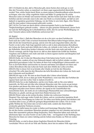 [067,13] Glaubst du aber, daß es Menschen gibt, deren Seelen eben nicht gar zu weit
über den Tierseelen stehen, ja manchmal von ihnen sogar augenscheinlich übertroffen
werden? Nun, solche Seelen durch Worte zu einem inneren Lebensbewußtsein schon diesseits
zu bringen, wäre eine völlig vergebliche Arbeit und Mühe! Es genügt hier für solche
Menschen schon ein blinder und stummer Glaube, daß ihre Seelen nach dem Tode des Leibes
fortleben und dort entweder einen Lohn oder eine Strafe zu erwarten haben, auf daß sie sich
dadurch in irgendeine gesetzliche Ordnung, wie der Ochse in sein Joch, fügen. Alles Weitere
muß für einen andern Lebenszustand aufbewahrt werden.
[067,14] Ein Tier kann nur durch allerlei schmerzerregende Zucht in eine brauchbare
Tätigkeitsintelligenz gebracht werden, – ebenso ein ganz gemeiner Weltmensch, dessen Seele
nur nach der Befriedigung der Leibesbedürfnisse strebt, aber bis auf die Wortbefähigung vor
einer Tierseele nahezu nichts Erhebliches aufzuweisen hat.“

68. Kapitel
[068,01] (Der Herr:) „Daß aber Menschen wie du es bis jetzt von dem Fortleben der
Seele nach des Leibes Tode zu keinem bestimmten Bewußtsein haben bringen können, davon
habe Ich dir den Grund bereits gezeigt, und du wirst ihn auch eingesehen haben; aber die
Furcht vor des Leibes Tode liegt eigentlich nicht so sehr in dem unbestimmten Bewußtsein
des Lebens der Seele nach dem Abfalle des Leibes, als vielmehr in der Liebe zur Welt und in
der Selbstliebe. Durch diese beiden Liebearten wird die Seele stets mehr und mehr in ihr
Fleisch vermengt, und die Folge davon ist, daß sie eben dadurch das Gefühl des Sterbens,
Vergehens und Aufhörens stets mehr und mehr zu ihrem eigenen machen und übergehen muß
in allerlei Angst und Furcht.
[068,02] Siehe, die Urväter der Menschen dieser Erde hatten keine Furcht vor dem
Tode des Leibes, sondern oft nur eine Sehnsucht danach, daß sie befreit würden von dem
gebrechlich gewordenen Leibe! Sie hatten ob ihres Gott wohlgefälligen Lebenswandels von
Zeit zu Zeit helle Blicke und Gesichte ins Jenseits und hatten sich dadurch ein klares und
wahres Bewußtsein über das Leben der Seele nach dem Abfalle des Leibes erworben.
[068,03] Aber in dieser Zeit ist ja beinahe aller Glaube an Gott bei den Menschen
erloschen! Wo sollte dann bei den Menschen das helle Bewußtsein des Lebens der Seele nach
dem Leibestode noch herrühren?!
[068,04] Ich sage es dir: Wo man an dem Grunde alles Lebens schon beinahe
allgemein zweifelt, da ist es dann gar nichts Wunderbares, wenn man über das Fortleben der
eigenen Seele nach des Leibes Tode in starkem Zweifel ist.
[068,05] Gehe hin zu den Sadduzäern, und du wirst finden, daß sie fürs erste äußerst
materielle, die Welt und sich über alles liebende Menschen sind, fürs zweite an gar keinen
Gott glauben und darum fürs dritte auch die Unsterblichkeit der menschlichen Seele völlig
ableugnen und jeden einen Narren schelten, der irgend an die Unsterblichkeit der
menschlichen Seele, die nichts als ein wahnsinniges Phantasiebild eines schwachhirnigen
Menschen sei, glaubt, und das gar durch leere Reden beweisen will.
[068,06] Weiter siehe an die rechten Kyniker, Schüler des weltweisen Griechen
Diogenes! Das sind sogar wahre Feinde des Lebens, und sie verwünschen irgendeine Kraft,
die sie ohne ihre Einwilligung ins Leben rief. Sie leben zwar höchst gesittet und nüchtern und
verachten allen Luxus, ja selbst die geringste Bequemlichkeit des Lebens. Für sie ist die
größte Wohltat der Tod, hinter dem sie kein Leben mehr, sondern das ihnen höchst
erwünschte gänzliche Nichtsein erwarten.
[068,07] Aber dafür kannst du wieder in Indien noch heutzutage Menschen finden,
die mit den Seelen verstorbener Menschen geradeso umgehen wie mit Lebenden und sich mit
ihnen über tausenderlei geheime Dinge besprechen. Diese Menschen haben auch nicht die
allerleiseste Spur von einer Furcht vor des Leibes Tode, – im Gegenteil ist der Sterbetag eines
Menschen bei ihnen ein wahrer Jubeltag und die Geburt eines Kindes zur Welt ein wahrer
Trauertag.
[068,08] Siehe, so sind in dieser deiner fraglichen Hinsicht die Menschen höchst
verschieden! Wovor sich oft ein Volk sehr fürchtet, davor hat ein anderes Volk sogar unter
 