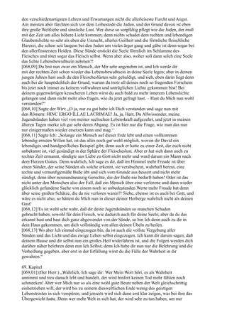 den verschiedenartigsten Lehren und Erwartungen nicht die allerleiseste Furcht und Angst.
Am meisten aber fürchten sich vor dem Leibestode die Juden, und der Grund davon ist eben
ihre große Weltliebe und sinnliche Lust. Wer diese so sorgfältig pflegt wie die Juden, der muß
mit der Zeit um alles höhere Licht kommen; denn nichts schadet dem rechten und lebendigen
Glaubenslichte so sehr als eben die Unzucht, allerlei Geilheit und die förmliche fleischliche
Hurerei, die schon seit langem bei den Juden um vieles ärger gang und gäbe ist denn sogar bei
den allerfinstersten Heiden. Diese Sünde erstickt die Seele förmlich im Schlamme des
Fleisches und tötet sogar das Fleisch selbst. Wenn aber also, woher soll dann solch eine Seele
das lichte Lebensbewußtsein nehmen?!
[068,09] Du bist nun zwar ein Mensch, der Mir sehr angenehm ist, und Ich werde dir
mit der rechten Zeit schon wieder das Lebensbewußtsein in deine Seele legen; aber in deinen
jungen Jahren hast auch du den Fleischeslüsten sehr gehuldigt, und sieh, eben darin liegt denn
auch bei dir hauptsächlich der Grund, warum du trotz all deines noch so fragenden Forschens
bis jetzt noch immer zu keinem vollwahren und untrüglichen Lichte gekommen bist! Bei
deinem gegenwärtigen keuscheren Leben wirst du auch bald zu mehr innerem Lebenslichte
gelangen und dann nicht mehr also fragen, wie du jetzt gefragt hast. – Hast du Mich nun wohl
verstanden?“
[068,10] Sagte der Wirt: „O ja, nur zu gut habe ich Dich verstanden und sage nun mit
den Römern: HINC ERGO ILLAE LACRIMAE! Ja, ja, Herr, Du Allwissender, meine
Jugendsünden haben viel von meiner seelischen Lebenskraft aufgezehrt, und jetzt in meinen
älteren Tagen merke ich gar sehr deren Abgang. Es ist hier nur die Frage, wie man das nun
nur einigermaßen wieder ersetzen kann und mag.“
[068,11] Sagte Ich: „Solange ein Mensch auf dieser Erde lebt und einen vollkommen
lebendig ernsten Willen hat, ist das alles noch gar wohl möglich, wovon dir David ein
lebendiges und handgreifliches Beispiel gibt; denn auch er hatte zu einer Zeit, die euch nicht
unbekannt ist, viel gesündigt in der Sphäre der Fleischeslust. Aber er hat sich dann auch zu
rechter Zeit ermannt, sündigte aus Liebe zu Gott nicht mehr und ward darum ein Mann nach
dem Herzen Gottes. Denn wahrlich, Ich sage es dir, daß im Himmel mehr Freude ist über
einen Sünder, der seine Sünden als solche erkennt, sie verabscheut, wahrhaft bereut, eine
rechte und vernunftgemäße Buße übt und sich vom Grunde aus bessert und nicht mehr
sündigt, denn über neunundneunzig Gerechte, die der Buße nie bedurft haben! Oder ist das
nicht unter den Menschen also der Fall, daß ein Mensch über eine verlorene und dann wieder
glücklich gefundene Sache von einem noch so unbedeutenden Werte mehr Freude hat denn
über seine großen Schätze, die da nie verloren waren?! Siehe, ebenso ist es auch bei Gott, und
wäre es nicht also, so hättest du Mich nun in dieser deiner Herberge wahrlich nicht als deinen
Gast!
[068,12] Es ist wohl sehr wahr, daß dir deine Jugendsünden so manchen Schaden
gebracht haben, sowohl für dein Fleisch, wie dadurch auch für deine Seele; aber da du das
erkannt hast und hast dich ganz abgewendet von der Sünde, so bin Ich denn auch zu dir in
dein Haus gekommen, um dich vollständig von allen deinen Übeln zu heilen.
[068,13] Wo aber Ich einmal eingezogen bin, da ist auch die vollste Vergebung aller
Sünden und das Licht und das ewige Leben selbst eingezogen. Ich kann dir darum sagen, daß
deinem Hause und dir selbst nun ein großes Heil widerfahren ist, und die Folgen werden dich
darüber näher belehren denn nun Ich Selbst; denn Ich habe dir nun nur die Belehrung und die
Verheißung gegeben, aber erst in der Erfüllung wirst du die Fülle der Wahrheit in dir
gewahren.“

69. Kapitel
[069,01] (Der Herr:) „Wahrlich, Ich sage dir: Wer Mein Wort hört, es als Wahrheit
annimmt und treu danach lebt und handelt, der wird hinfort keinen Tod mehr fühlen noch
schmecken! Aber wer Mich nur so als eine wohl gute Beute neben der Welt gleichschrittig
einherziehen will, der wird bis zu seinem diesweltlichen Ende wenig des geistigen
Lebenstrostes in sich verspüren, und jenseits wird sich dann erst klar zeigen, was bei ihm das
Übergewicht hatte. Denn wer mehr Welt in sich hat, der wird sehr zu tun haben, um nur
 