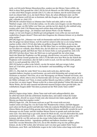 recht, weil Ich nicht Meinen Menschenwillen, sondern nur den Meines Vaters erfülle, der
Mich in diese Welt gesandt hat. (Joh.5,30) So Ich als Mensch von Mir Selbst zeugen würde,
so wäre solch Mein Zeugnis unwahr (Joh.5,31); aber ein Anderer, den ihr nicht kennet und
noch nie erkannt habt, ist es, der durch Meine Taten, die schon allbekannt sind, von Mir
zeuget, und darum weiß Ich nur zu bestimmt, daß das Zeugnis, das Er Mir allzeit gab und
gibt, vollwahr ist. (Joh.5,32)
[003,06] Ihr schicktet hinaus zu Johannes dem Täufer und sahet, daß er von der
Wahrheit zeugte. (Joh.5,33) Ich aber nehme, wie ihr sehet, kein Zeugnis von den Menschen;
denn Ich zeuge von Mir Selbst vom Vater aus, und das tue Ich, damit ihr alle wahrhaft selig
werden sollet. (Joh.5,34) Warum mag euch solches denn nicht gefallen?“
[003,07] Da sagten einige: „So Johannes nach deinem Worte von der Wahrheit
zeugte, so war sein Zeugnis ja ohnehin gut und genügend; wozu sollte uns nun noch dein
sonderliches Zeugnis dienen?! Denn nach dem Zeugnisse des Johannes können wir ja ohnehin
selig werden.“
[003,08] Sagte Ich: „Johannes war wohl ein brennendes und hell scheinendes Licht;
aber ihr ginget nur darum hinaus, weil ihr euch bei seinem Lichte nur so ein wenig fröhlich
machen wolltet. (Joh.5,35) Ich aber habe ein größeres Zeugnis für Mich, als da war das
Zeugnis des Johannes; denn die Werke, die Mir Mein Vater zu verrichten gegeben hat, daß
nur Ich allein sie vollende, diese Werke also, die Ich allein tue vor aller Welt Augen, zeugen
aller Wahrheit gemäß, daß Mich der Vater als Seinen Sohn zu euch gesandt hat. (Joh.5,36)
[003,09] Und eben dieser Vater, der Mich nun zu euch gesandt hat, hat schon lange
durch den Mund der Propheten von Mir gezeugt, obwohl keiner von euch je Seine Stimme
gehört und Seine Gestalt gesehen hat. (Joh.5,37) Ihr habt zwar Sein Wort aus der Schrift der
Propheten wohl vernommen; aber ihr habt es nicht in euch, weil ihr nun Dem nicht glaubet,
den Er zu euch gesandt hat. (Joh.5,38)
[003,10] Suchet es selbst in der Schrift, von der ihr meinet, daß euer ewiges Leben
darin sei! Und sehet, gerade sie ist es, die hundert- und tausendfältig von Mir zeugt!
(Joh.5,39)
[003,11] „Was habt ihr wider Mich? Ist es denn nicht recht also, daß Ich ohne
irgendein äußeres Ansehen zu euch komme, um euch nicht kleinmütig und verzagt und sehr
furchtsam zu machen?! Hat Elias, als er eine Weissagung von Meiner Ankunft im Geiste, also
auch geistig, erhielt, Jehova etwa im Sturmwinde oder im Feuer vorüberziehen sehen, als er in
der Höhle verborgen war? Nein, in einem sanften Säuseln zog Jehova vorüber! Und sehet, das
ist nun hier vor euren Augen! Warum wollet ihr es denn nicht glauben? Geben Mir denn nicht
Meine Werke, die Ich unter tausend und abermals tausend Zeugen schon gewirkt habe, das
wahrhafteste Zeugnis dafür? Hat denn je jemand auf der Welt solche Taten verübt?“

4. Kapitel
[004,01] Sagten einige Juden: „Deine Taten sind wohl stark außergewöhnlich, aber
du selbst hast doch nicht das entfernteste Ansehen dazu, und zudem wirken die Essäer
ebendasselbe, obwohl sie unsere Feinde sind, aber dennoch den Juden angeben, daß der
Messias aus ihnen hervorgehen werde.“
[004,02] Sagte Ich: „Oh, Ich kenne euch nur zu gut! Ihr wisset nicht erst jetzt,
sondern schon seit lange her, wie die Essäer ihre Wunderwerke wirken, und habt dagegen
auch schon mit Recht geeifert und habt dem Volke die essäische Blindfechterei auch schon zu
öfteren Malen mit gutem Erfolg gezeigt; denn auf derlei Künste und Kniffe versteht ihr euch
ebensogut wie die Essäer, und das Ansehen Meiner Person ist gerade auch nicht das letzte
unter euch. Also darin liegt es gar nicht, darum ihr Mich als das, was Ich allerwahrst bin, nicht
anerkennen und annehmen wollt, – sondern ihr wollet, ganz einfach gesagt, nicht zu Mir
kommen, daß ihr von Mir und aus mir das ewige Leben haben möchtet. (Joh.5,40)
[004,03] Ich nehme freilich – irgendeines größeren und äußeren Ansehens wegen –
nicht Ehre von den Menschen (Joh.5,41), da sie Mir ohnehin ewig nie eine größere geben
können, als die in Mir wohnt; aber Ich kenne euch von einer ganz andern Seite! Eures
Hochmutes, eurer Welt- und Selbstliebe wegen ist die Liebe Gottes schon lange nicht mehr in
 