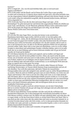 besitzen?“
[070,11] Sagte Ich: „Tut, was Ich euch befohlen habe, oder es wird euch noch
Ärgeres widerfahren!“
[070,12] Da senkte sich der Rauch, und im Innern des Loches fing es ganz gewaltig
zu toben und zu brausen an. Es dauerte dieses jedoch nur ganz kurz, und schon bemerkte man,
wie das eingesunkene Erdreich allmählich heraufstieg, und nach einer kleinen Stunde war das
Loch wieder völlig also unkenntlich ausgefüllt, daß da niemand merken konnte, daß dieser
Teil je eingesenkt war.
[070,13] Ich aber berief nun alle die alten und neuen Jünger und sagte: „O ihr
Kleinmütigen! So gehet denn jetzt her und betretet den eingesunkenen Boden als erhoben aus
seiner Tiefe, und erkennet, wie der Macht des göttlichen Willens nichts widerstreben kann!“
[070,14] Da gingen alle Jünger hin und überzeugten sich völlig, wie der Macht
Meines Willens nichts einen Trotz bieten kann.

71. Kapitel
[071,01] Der Wirt aber fragte Mich, was denn die Geister in der ersichtlichen
Rauchmasse damit hätten sagen wollen, daß Ich sie nicht vor der Zeit quälen solle.
[071,02] Sagte Ich: „Siehe, alle die abtrünnigen Geister halten das für eine Qual, so
sie zum Gehorsam gegen Gott ermahnt werden; denn aller Hochmut kennt für sich keinen
Gehorsam, da er allein nur herrschen und gebieten will. Sie aber meinten, daß sie noch zu
kurz in der Geisterwelt seien, als daß sie nun Meinem göttlichen Willen sich als gehorsam
erweisen sollten. Siehe, ihnen wäre es nun schon am allerliebsten, wenn sie so eine völlige
Ewigkeit in ihren bösen und rachsüchtigen Freuden verbleiben dürften, und es ist ein jeder
Geist, der sie zu einer Ordnung und zu einem Gehorsam ermahnt oder oft gar mit Gewalt
antreibt, ihr Feind und ihr Quäler!
[071,03] Darum bedrohte Ich sie denn auch sogleich, und sie mußten sich fügen und
fügten sich auch, obwohl mit dem größten Unwillen. Allein, das macht nichts für derlei
Geister, die im Gerichte und somit auch im Tode stecken, da ihre eigensinnige Freiheit nicht
eine Freiheit, sondern nur ein Gefängnis und ein ärgstes Gericht ist, aus dem sie nach und
nach nur dadurch mehr und mehr befreit werden können, so ein mächtigerer Wille denn der
ihrige sie ergreift und zu einer guten Tat zwingt.
[071,04] Sie gleichen jenen Schläfern, die sich in allerlei süßen Träumen als Fürsten
und Könige herumwiegen, im Traume allerlei dummes Zeug zusammenreden und sich oft
sehr abmühen. Nun weiß aber jedermann, daß derlei Träume der menschlichen
Naturgesundheit eben nicht sehr zuträglich sind, und daß es gut ist, solche Morgensüßträumer
zu wecken. Wenn da solch ein Schläfer geweckt wird von einem Wachen, wie wird er da voll
Ärgers und Grimmes! Aber wenn er mit der Zeit völlig wach wird, so ist er dann dennoch
sehr froh darob, daß er von seinem betäubenden Schlafe geweckt worden ist. Er ist mit dem
Wachwerden freilich um alle seine schönen Fürstentümer gekommen und von einem Könige
wieder zu einem ganz gewöhnlichen Menschen herabgesunken; aber als solcher ist er auch
eben zu der klaren Erkenntnis gekommen, daß sein Königtum nichts als nur ein eitel
krankhafter Fiebertraum gewesen ist.
[071,05] Und sehet, so geht es auch mit solchen Geistern, nur mit dem Unterschiede,
daß sie in solchen Träumen oft eine gar sehr lange Zeit zubringen und sich selbst dann noch
äußerst schwer erwecken lassen!
[071,06] In einem ähnlichen Traume befinden sich aber auch alle die weltlichen und
diesirdischen Glücksritter, die in allen Gattungen der menschlichen Seinssphäre auf dieser
Erde überaus reichlich vertreten sind. Sie fühlen sich ganz glücklich dabei, und wehe dem, der
es wagen würde, sie für den Ernst dieses Lebens zu wecken durch Worte und Taten! Aber so
man doch aus den vielen einen oder den andern dann und wann zu erwecken imstande ist, so
wird der Erweckte darauf sicher sehr froh werden, weil er in dem geistwachen Zustande erst
die Gefahr stets mehr und mehr zu erkennen und einzusehen beginnt, in der er sich in seinem
blinden Sinnenschlafe befunden hatte.
[071,07] Daher möget ihr es denn auch versuchen, ob irgendein solcher
 