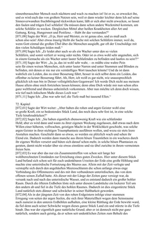 sinnenberauschter Mensch noch nüchtern und wach zu machen ist! Ist er es, so erwecket ihn,
und es wird euch das von großem Nutzen sein, weil er dann wieder leichter denn Ich auf seine
Sinnesverwandten fruchtbringend rückwirken kann; läßt er sich aber nicht erwecken, so lasset
den faulen und trägen Esel schlafen! Da müssen dann schon andere Weckmittel kommen, um
solche Schläfer zu wecken. Dergleichen Mittel aber heißen Krankheiten aller Art und
Gattung, Krieg, Hungersnot und Pestilenz. – Habt ihr das verstanden?“
[071,08] Sagte der Wirt: „O ja, Herr und Meister, es ist genau also, und es muß auch
schon also sein! Aber etwas traurig bleibt die Sache mit solchen Schläfern immer, weil da,
wenn Gott einmal die großen Übel über die Menschen ausgießt, gar oft der Unschuldige mit
den vielen Schuldigen leiden muß.“
[071,09] Sagte Ich: „Er leidet aber auch so als ein Wacher unter den so vielen
Schläfern, und somit verliert er wenig oder nichts. Oder ist es etwa wohl sehr angenehm, sich
in einem Gemache als ein Wacher unter lauter Schlafenden zu befinden und lautlos zu sein?!“
[071,10] Sagte der Wirt: „Ja, ja, das ist wohl sehr wahr, – es müßte eine wahre Pein
sein für einen weisen Menschen, sich unter lauter Narren und unter Stummen und Blinden zu
befinden, mit denen er nie nur ein vernünftiges Wort tauschen könnte! Und da ist dann
wahrlich ein Leiden, das zu einer Besserung führt, besser in sich selbst denn ein Leiden, das
offenbar zu keiner Besserung führt. Ah, Herr, ich weiß es gar nicht, wie unaussprechlich
glücklich ich nun bin in Deiner vollstgöttlichen Gegenwart! Ich werde Dich nicht aus meinem
Hause allein ohne mich fortziehen lassen können; denn ohne Dich würde mir nun schon alles
ganz weltfremd und überaus unheimlich vorkommen. Aber nun möchte ich denn doch wissen,
wie tief nach irdischem Maße dieses Loch war.“
[071,11] Sagte Ich: „Das war sehr tief; die Tiefe maß bei tausend Ellen.“

72. Kapitel
[072,01] Sagte der Wirt weiter: „Aber haben die rohen und argen Geister wohl eine
so große Kraft, ein so bedeutendes Stück Land, das noch dazu sehr fest ist, in eine solche
Tiefe hinabzudrücken?“
[072,02] Sagte Ich: „Sie haben eigentlich ebensowenig Kraft wie ein schlafender
Held; aber es wird dann und wann zu ihrer eigenen Weckung zugelassen, daß etwas nach dem
Willen einer höheren, vollwachen, geistigen Macht in der Wirklichkeit geschieht, was solche
argen Geister in ihrer nichtigen Traumphantasie ausführen wollen, und wozu sie stets leere
Anstalten machen. Geschieht dann so etwas, so werden sie plötzlich wach und sehen ihr
Elend ein. Dadurch werden dann manche aus ihrem bösen Traumleben in ein wacheres durch
ihr eigenes Wollen versetzt und hüten sich darauf schon mehr, in solche bösen Phantasien zu
geraten, damit nicht wieder über sie etwas einstürze und sie übel zurichte in ihrem vermeinten
freien Sein.
[072,03] Es war aber das nur ein Zusammentreffen von schon seit lange her
wohlberechneten Umständen zur Erreichung eines guten Zweckes. Hier unter diesem Stück
Land befand sich schon seit für euch undenkbaren Urzeiten der Erde eine große Höhlung und
machte eine unterirdische Fortsetzung des Meeres aus. Allein mit der Zeit verlegte und
verstopfte sich durch den angehäuften Meeresschlamm die schon anfangs etwas enge
Verbindung des Offenmeeres und des mit ihm verbundenen unterirdischen, das von dem
offenen seinen Zufluß hatte. Als dieser mit der Länge der Zeiten ganz versiegt war, da
versank nach und nach das unterirdische Wasser, und es entstand dadurch ein großer hohler
Raum. Durch die öfteren Erdbeben löste sich unter diesem Landstücke ein lockerer Teil um
den andern ab und fiel in die Tiefe des hohlen Raumes. Dadurch ist dies eingestürzte Stück
Land natürlich stets dünner und schwächer in seiner Haltbarkeit geworden.
[072,04] Als in der jüngsten Zeit von den rohen Erdgeistern infolge einer stummen
Erregung von seiten der argen Seelen, die sich ihrer Materiellheit wegen dem Seinsraume
nach zumeist in den unteren Erdhöhlen aufhalten, eine kleine Rüttlung der Erde bewirkt ward,
da fiel denn auch seiner Schwäche wegen dieses ganze Stück Land ein und stürzte in die Tiefe
hinab. Das war der eigentlich ganz natürliche Grund; aber er ist dennoch nicht pur ganz
natürlich, sondern auch geistig, da er schon seit undenklichen Zeiten zum Behufe des
 