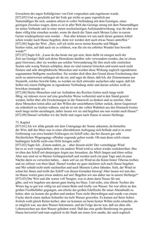 Erwachens der argen Schlafgeister von Gott vorgesehen und zugelassen wurde.
[072,05] Und so geschieht auf der Erde gar nichts so ganz eigentlich pur
Naturmäßiges für sich, sondern allzeit in voller Verbindung mit dem Geistigen, eines
geistigen Zweckes wegen; denn es ist in aller Welt das Geistige streng mit dem Naturmäßigen
im steten Verbande und in einer steten wechselseitigen Aufeinanderwirkung, was ihr aber erst
dann völlig klar einsehen werdet, wenn ihr durch die Taten nach Meiner Lehre in eurem
Geiste wiedergeboren sein werdet. – Nun aber können wir uns nach dieser getanen Arbeit
schon wieder nach Hause begeben; denn wir werden dort auch etwas Neues antreffen.“
[072,06] Sagte der Wirt: „Herr, soll ich nicht zuvor meine Knechte und Mägde
hierher rufen, auf daß auch sie es erfahren, was für ein nie erhörtes Wunder hier bewirkt
wurde?“
[072,07] Sagte Ich: „Lasse du das heute nur gut sein; denn dafür ist morgen auch der
Zeit zur Genüge! Daß sich deine Dienstleute darüber sehr verwundern werden, das ist etwas
ganz Gewisses; aber sie werden aus solcher Verwunderung für ihre noch sehr sinnlichen
Seelen sehr wenig Nutzen schöpfen, denn sie sind zumeist Griechen und somit noch recht
finstere und sehr abergläubische Menschen und werden diese Wirkung sogleich irgendeinem
sogenannten Halbgotte zuschreiben. Sie werden dich über den Grund dieser Erscheinung eher
noch zu unterweisen anfangen als du sie; und sagst du ihnen, daß Ich, der Zimmermann aus
Nazareth, solches bewirkt habe, so werden sie dich entweder auslachen oder sagen, daß Ich
Selbst mit einem Halbgotte in irgendeiner Verbindung stehe und darum solches wohl zu
bewirken imstande sei.
[072,08] Derlei Menschen sind zur Aufnahme des Reiches Gottes noch lange nicht
fähig; sie müssen zuvor auf eine geschickte Weise vorbereitet und in den Stand gesetzt
werden, heller über alle Erscheinungen in der Naturwelt zu denken und zu urteilen. Aber
diese Menschen leiten alles auf den Willen der unsichtbaren Götter zurück, deren Gegenwart
sie ordentlich zu riechen wähnen, und da ist mit der vollen Wahrheit aus den Himmeln Gottes
noch lange nichts anzufangen; daher lassen wir sie und begeben uns nun wieder nach Hause!“
[072,09] Darauf verließen wir die Stelle und zogen nach Hause in unsere Herberge.

73. Kapitel
[073,01] Als wir allda gerade mit dem Untergange der Sonne ankamen, da bemerkte
der Wirt, daß das Meer nun in einer allerstärksten Aufregung sich befinde und er in einer
Entfernung von etwa hundert Feldwegen ein Schiff sehe, das bei diesem gar sehr
fürchterlichen Wogengange offenbar zugrunde gehen werde. Ob man denn solch einem
bedrängten Schiffe nicht eine Hilfe bringen solle?
[073,02] Sagte Ich: „Einem andern, ja, – aber diesem nicht! Der vormittägige Wind
hat es so weit vorgeschoben; aber ein anderer Wind wird es schon wieder zurücktreiben. Das
ist eben das Schiff mit denjenigen Argen aus Jerusalem, die Mich fangen und töten sollen.
Aber nun sind sie in Meiner Gefangenschaft und werden noch ein paar Tage und ein paar
Nächte darin zu verweilen haben, – dann soll sie ein Wind an die Küste hinter Tiberias treiben
und sie erlösen von ihrer Qual. Darauf werden sie ganz nüchtern sich nach Hause begeben
und Mir sobald nicht mehr nachstellen und nach Meinem Leben fahnden. Sieh, der Wind ist
schon bei ihnen und treibt das Schiff von diesen Gestaden hinweg! Aber lassen wir nun das;
im Hause wartet ganz etwas anderes auf uns! Begeben wir uns daher nur in unsere Herberge!“
[073,03] Der Wirt und alle waren voll Neugier, was es denn darin Neues für uns
gäbe, und wir begaben uns darum ganz hurtig ins Haus. Und siehe, eine älteste Tochter des
Wirtes lag so gut wie völlig tot auf einem Bette und triefte von Wasser. Sie war allein an den
großen Fischbehälter gegangen, um etliche der großen Edelfische für unser Abendmahl zu
holen; aber sie konnte die großen und starken Tiere nicht überwältigen und wurde von einem
Fische durch einen starken Schneller ins tiefe Wasser geworfen. Es kamen auf ihren Schrei
freilich wohl gleich Retter herbei; aber sie konnten sie beim besten Willen nicht schneller, als
es möglich war, aus dem Wasser bekommen, und die Folge davon war, daß sie ohne alle
Lebenszeichen aus dem Wasser gehoben ward. Daß das eine große Bestürzung im ganzen
Hause hervorrief und man sogleich in die Stadt um einen Arzt sandte, der auch sogleich
 