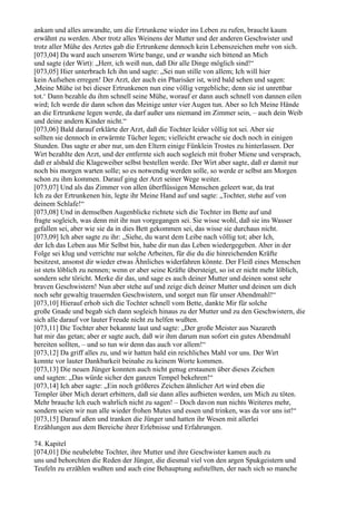 ankam und alles anwandte, um die Ertrunkene wieder ins Leben zu rufen, braucht kaum
erwähnt zu werden. Aber trotz alles Weinens der Mutter und der anderen Geschwister und
trotz aller Mühe des Arztes gab die Ertrunkene dennoch kein Lebenszeichen mehr von sich.
[073,04] Da ward auch unserem Wirte bange, und er wandte sich bittend an Mich
und sagte (der Wirt): „Herr, ich weiß nun, daß Dir alle Dinge möglich sind!“
[073,05] Hier unterbrach Ich ihn und sagte: „Sei nun stille von allem; Ich will hier
kein Aufsehen erregen! Der Arzt, der auch ein Pharisäer ist, wird bald sehen und sagen:
,Meine Mühe ist bei dieser Ertrunkenen nun eine völlig vergebliche; denn sie ist unrettbar
tot.‘ Dann bezahle du ihm schnell seine Mühe, worauf er dann auch schnell von dannen eilen
wird; Ich werde dir dann schon das Meinige unter vier Augen tun. Aber so Ich Meine Hände
an die Ertrunkene legen werde, da darf außer uns niemand im Zimmer sein, – auch dein Weib
und deine andern Kinder nicht.“
[073,06] Bald darauf erklärte der Arzt, daß die Tochter leider völlig tot sei. Aber sie
sollten sie dennoch in erwärmte Tücher legen; vielleicht erwache sie doch noch in einigen
Stunden. Das sagte er aber nur, um den Eltern einige Fünklein Trostes zu hinterlassen. Der
Wirt bezahlte den Arzt, und der entfernte sich auch sogleich mit froher Miene und versprach,
daß er alsbald die Klageweiber selbst bestellen werde. Der Wirt aber sagte, daß er damit nur
noch bis morgen warten solle; so es notwendig werden solle, so werde er selbst am Morgen
schon zu ihm kommen. Darauf ging der Arzt seiner Wege weiter.
[073,07] Und als das Zimmer von allen überflüssigen Menschen geleert war, da trat
Ich zu der Ertrunkenen hin, legte ihr Meine Hand auf und sagte: „Tochter, stehe auf von
deinem Schlafe!“
[073,08] Und in demselben Augenblicke richtete sich die Tochter im Bette auf und
fragte sogleich, was denn mit ihr nun vorgegangen sei. Sie wisse wohl, daß sie ins Wasser
gefallen sei, aber wie sie da in dies Bett gekommen sei, das wisse sie durchaus nicht.
[073,09] Ich aber sagte zu ihr: „Siehe, du warst dem Leibe nach völlig tot; aber Ich,
der Ich das Leben aus Mir Selbst bin, habe dir nun das Leben wiedergegeben. Aber in der
Folge sei klug und verrichte nur solche Arbeiten, für die du die hinreichenden Kräfte
besitzest, ansonst dir wieder etwas Ähnliches widerfahren könnte. Der Fleiß eines Menschen
ist stets löblich zu nennen; wenn er aber seine Kräfte übersteigt, so ist er nicht mehr löblich,
sondern sehr töricht. Merke dir das, und sage es auch deiner Mutter und deinen sonst sehr
braven Geschwistern! Nun aber stehe auf und zeige dich deiner Mutter und deinen um dich
noch sehr gewaltig trauernden Geschwistern, und sorget nun für unser Abendmahl!“
[073,10] Hierauf erhob sich die Tochter schnell vom Bette, dankte Mir für solche
große Gnade und begab sich dann sogleich hinaus zu der Mutter und zu den Geschwistern, die
sich alle darauf vor lauter Freude nicht zu helfen wußten.
[073,11] Die Tochter aber bekannte laut und sagte: „Der große Meister aus Nazareth
hat mir das getan; aber er sagte auch, daß wir ihm darum nun sofort ein gutes Abendmahl
bereiten sollten, – und so tun wir denn das auch vor allem!“
[073,12] Da griff alles zu, und wir hatten bald ein reichliches Mahl vor uns. Der Wirt
konnte vor lauter Dankbarkeit beinahe zu keinem Worte kommen.
[073,13] Die neuen Jünger konnten auch nicht genug erstaunen über dieses Zeichen
und sagten: „Das würde sicher den ganzen Tempel bekehren!“
[073,14] Ich aber sagte: „Ein noch größeres Zeichen ähnlicher Art wird eben die
Templer über Mich derart erbittern, daß sie dann alles aufbieten werden, um Mich zu töten.
Mehr brauche Ich euch wahrlich nicht zu sagen! – Doch davon nun nichts Weiteres mehr,
sondern seien wir nun alle wieder frohen Mutes und essen und trinken, was da vor uns ist!“
[073,15] Darauf aßen und tranken die Jünger und hatten ihr Wesen mit allerlei
Erzählungen aus dem Bereiche ihrer Erlebnisse und Erfahrungen.

74. Kapitel
[074,01] Die neubelebte Tochter, ihre Mutter und ihre Geschwister kamen auch zu
uns und behorchten die Reden der Jünger, die diesmal viel von den argen Spukgeistern und
Teufeln zu erzählen wußten und auch eine Behauptung aufstellten, der nach sich so manche
 