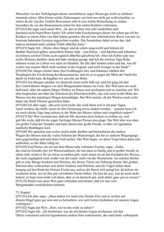 Menschen vor den Verfolgungen dieser unsichtbaren, argen Wesen gar nicht zu schützen
imstande wären. Man könne solche Zulassungen von Gott aus nicht gar wohl einsehen; es
wären da die von den Teufeln Besessenen sehr in eine rechte Betrachtung zu ziehen,
besonders da, wo das Besessensein schon bei den zarten Kindern vorkomme.
[074,02] Da sagte auch unser Wirt: „Ja, das ist eben eine sehr sonderbare und
durchaus nicht begreifbare Sache! Ich selbst habe Erscheinungen dieser Art schon gar oft bei
Kindern in einem Alter von fünf Jahren gesehen, die auf eine erbärmlichste Weise von den sie
besessen habenden Geistern zugerichtet wurden. Das Sonderbare dabei ist nur das, daß
nahezu niemand mehr solchen Übeln abhelfen kann.“
[074,03] Sagte Ich: „Meine alten Jünger sind da schon eingeweiht und können dir
darüber Bescheid geben, namentlich Simon Juda – nun Petrus – und Jakobus und Johannes;
sie können solchen Übeln auch sogleich abhelfen gleichwie Ich. Aber Ich Selbst rede nun
nichts Weiteres darüber; denn Ich habe ehedem gesagt, daß Ich die etlichen Tage Ruhe
nehmen werde im Lehren wie auch im Handeln. Ihr alle aber könnet reden und tun, was ihr
wollet; nur machet Mich nicht ruchbar in der Gegend, und noch weniger in der Stadt!“
[074,04] Die Jünger setzten dann ihre Erzählungen fort, und Johannes erklärte den
Neujüngern die Erscheinung des Besessenseins, und als er so gegen die Mitte der Nacht hin
damit zu Ende kam, da begaben wir uns alle zur Ruhe.
[074,05] Am Morgen standen wir dennoch schon recht früh auf, und Ich ging mit den
drei vorerwähnten Jüngern vor dem Morgenmahle hinaus ins Freie. Der Wirt kam uns auch
bald nach; aber die andern Jünger blieben im Hause und zeichneten sich so manches auf. Wir
aber besprachen uns über das Schicksal des Pharisäerschiffes, das sich noch in der Mitte des
Meeres mit den mächtigen Wogen herumbalgte. Der Wirt meinte, ob der Wind es noch nicht
hinter die Stadt Tiberias geschoben hätte.
[074,06] Ich aber sagte: „Bis jetzt noch nicht; das wird ihnen erst in ein paar Tagen
zuteil werden, das heißt, wenn sie ihre Gesinnung etwas ändern werden, – ansonst lasse Ich
sie noch etliche Tage lang nahezu in der Mitte des Meeres stehen und vergeblich rudern!“
[074,07] Der Wirt verstand nun, daß mit Mir durchaus kein Scherz zu treiben sei, und
gab Mir recht, daß Ich die argen Verfolger Meiner Person also plage. Der Wirt aber war eben
ein großer Feind der Templer und hatte darum eine große Freude, so über sie irgendeine
namhafte Bedrängnis kam.
[074,08] Wir sprachen nun weiter nichts mehr darüber und betrachteten die starken
Wogen des Meeres und die vielen Scharen der Wasservögel, die bei so starkem Wogengange
stets gegenwärtig sind und ihren Fraß suchen. Der Wirt fragte, wo diese Vögel denn dann sich
aufhielten, so das Meer ruhig sei.
[074,09] Und Petrus, als ein mit dem Meere sehr vertrauter Fischer, sagte: „Siehe,
das sind im Grunde eine Art Wasserraubtiere, die nur dann so häufig und in großer Anzahl zu
sehen sind, wenn es für sie etwas zu rauben gibt; sonst sitzen sie an den Gestaden des Meeres,
die nicht zugänglich sind, weder von der Land- noch von der Wasserseite. An solchen Stellen
gibt es eine Menge Insekten und Würmer, die diesen Tieren zur Nahrung dienen. Bei großen
Stürmen aber verkriechen sich derlei Insekten und Würmer, und die Vögel ziehen dann
hungrig auf den Raub der kleinen Fische aus, und so der Sturm sich gelegt hat, da kehren sie
wiederum heim, wo sie ihre gut verwahrten Nester haben. Da hast du nun, was du noch nicht
hattest; es liegt zwar nicht viel daran, aber es ist dennoch gut, auch derlei ganz gut zu wissen.“
[074,10] Damit war unser Wirt ganz zufrieden und meinte, daß wir nun zum
Morgenmahle zurückkehren könnten.

75. Kapitel
[075,01] Ich aber sagte: „Dazu haben wir noch eine Stunde Zeit, und es ist hier auf
diesem Hügel ganz gut sein und zu betrachten, wie sich Gottes Gedanken vor unseren Augen
verkörpern.“
[075,02] Sagte der Wirt: „Herr, wie ist das wohl zu sehen?“
[075,03] Sagte Ich: „Da hierherum, was du mit deinen Augen erschauest, mit den
Ohren vernimmst und mit irgendeinem andern Sinn wahrnimmst, das sind lauter verkörperte
 