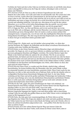 Fortleben der Seele nach des Leibes Tode nur ein höchst schwaches ist und bleibt; denn dieses
wahre Lebensgefühl ist eben ja nur die Folge der wahren, lebendigen Liebe zu Gott und
daraus zum Nächsten.
[075,10] Gott in Sich als Vater ist ja eben in Seinem Urgrundwesen die Liebe und
dadurch das Leben selbst, weil Liebe und Leben ein und dasselbe sind. Wer sonach die Liebe
zu Gott in sich hat, welche allein das Lebenselement ist, der hat auch das wahre, göttliche,
ewige Leben in sich. Wer aber solche Liebe nicht hat, der ist in sich tot; sein Leben ist nur ein
Scheinleben und somit so lange ein Gericht, bis es nicht freiwillig die Liebe zu Gott in sich
erweckt und selbsttätig belebt hat. Und siehe nun, eben darum ist es gut für den wahren
Menschen, so er von Zeit zu Zeit tiefere Betrachtungen über das anstellt, was sich seinen
Sinnen zur Wahrnehmung darstellt! – Verstehst du jetzt, was Ich dir gesagt habe?“
[075,11] Sagte der Wirt: „Ja, Herr und Meister, jetzt ist mir auch das klar; nur ist das
nun in der Welt sehr zu beklagen, daß die meisten Menschen von solchen allergewichtigsten
Lebenslehren gar keine Ahnung haben! Aber ich werde es nicht an einem rechten Eifer
ermangeln lassen, wenigstens das, was ich nun weiß, den empfänglichen Menschen bei guten
Gelegenheiten beizubringen. Was aber mag da doch die Hauptursache sein, daß die Menschen
in dieser Zeit gar so entsetzlich sinnlos geworden sind?“

76. Kapitel
[076,01] Sagte Ich: „Denke nach, was Ich darüber schon gesagt habe; vor allem aber
sind der Hochmut, die Trägheit, die Selbstliebe und die daraus erwachsene Herrschsucht die
Ursachen solch eines Verfalles der Menschen.
[076,02] Schon zu den Zeiten Samuels sind die Menschen träger und arbeitsscheuer
geworden. Sie fingen an, sich vor gewissen Arbeiten zu schämen und ließen solche nur von
gewissen gedungenen Knechten und Mägden verrichten. Die reichen Besitzer legten ihre
Hände in den Schoß und ließen die anderen für sich arbeiten. Wer für sie am meisten
gearbeitet hatte, der bekam auch den bessern Lohn, was denn auch recht war; aber bei dieser
Gelegenheit haben sich nach und nach aus den Besitzern eine Art kleiner Herrscher gebildet,
die durchaus keine noch so kleine knechtliche Arbeit in ihre Hände nehmen wollten, sondern
sie befahlen nur den Knechten und Dienstmägden eine Arbeit, selbst rührten sie diese aber
auch nicht mit einem Finger an.
[076,03] Wie die Eltern waren, so wurden auch ihre Kinder, nämlich träge, selbstund
herrschsüchtig. Sie lernten befehlen über die Dienenden, aber ihre zarten Hände wollten
sie nimmerdar besudeln mit einer knechtlichen, gemeinen Arbeit. Diese Unart wuchs bei den
Menschen von Jahr zu Jahr und erreichte nur zu bald jene Stufe, auf der der ohnehin schon so
wohlgenährte Hochmut keine hinreichende Sättigung mehr fand. Er, der Jude, blickte
wehmütig auf den Glanz und auf die großen und hohen Würdenträger der heidnischen Völker,
und unter einem Könige sah er eine der allerhöchsten Menschenehren und höchsten Würden.
Kurz er wollte auch einen weltlichen König haben und war nicht mehr zufrieden mit der
reinsten Herrschaft Gottes durch Seher und Richter!
[076,04] Als das Volk, gegen alle guten Ermahnungen der Seher sich sträubend, von
Samuel dennoch einen König verlangte, da trug der fromme Diener Gott das Begehren des
törichten Volkes vor, da er aus sich nicht wußte, was er tun sollte.
[076,05] Da sprach Jehova zu ihm: ,Sieh, zu allen Sünden, die dieses Volk schon vor
Meinem Angesichte begangen hat, begeht es nun auch diese größte: daß es einen König
verlangt! Gehe hin und salbe den größten Mann aus dem Volke! Dieser wird es züchtigen für
seinen an Mir begangenen Frevel.‘
[076,06] Siehe, das sind, ganz kurz zusammengedrängt, die Worte Jehovas auf das
arge Begehren des Volkes! Die Folgen des dadurch stets mehr und mehr genährten Hochmuts
des Volkes kannst du zum Teile lesen in dem Buche der Könige und in der Chronik, allwo in
Kürze die schönen Geschichten aufgezeichnet sind, – zum größten Teile aber hast du sie nun
eben vor deinen Augen.
[076,07] Freund, nur in der wahren Demut liegt der Weg zum inneren Leben der
Seele! Wer aber besitzt nun diese? Siehe, nicht einmal ein Diener seines Herrn; denn er
 