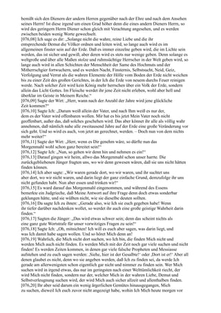 bemißt sich den Dienern der andern Herren gegenüber nach der Ehre und nach dem Ansehen
seines Herrn! Ist diese irgend um einen Grad höher denn die eines andern Dieners Herrn, so
wird des geringern Herrn Diener schon gleich mit Verachtung angesehen, und es werden
zwischen beiden wenig Worte gewechselt.
[076,08] Ich sage es dir: „Solange nicht die wahre, reine Liebe und die ihr
entsprechende Demut die Völker ordnen und leiten wird, so lange auch wird es im
allgemeinen finster sein auf der Erde. Daß es immer einzelne geben wird, die im Lichte sein
werden, das ist sicher und gewiß, aber deren wird es stets nur wenige geben. Denn solange es
weltgroße und über alle Maßen stolze und ruhmsüchtige Herrscher in der Welt geben wird, so
lange auch wird in allen Schichten der Menschheit der Same des Hochmuts und der
Mitherrschgier fortwuchern, und es werden Nacht, Finsternis, Selbstsucht, Neid, Geiz,
Verfolgung und Verrat als die wahren Elemente der Hölle vom Boden der Erde nicht weichen
bis zu einer Zeit des großen Gerichtes, in der Ich die Erde von neuem durchs Feuer reinigen
werde. Nach solcher Zeit wird kein König mehr herrschen über ein Volk der Erde, sondern
allein das Licht Gottes. Im Fleische werdet ihr jene Zeit nicht erleben, wohl aber hell und
überklar im Geiste in Meinem Reiche.“
[076,09] Sagte der Wirt: „Herr, wann nach der Anzahl der Jahre wird jene glückliche
Zeit kommen?“
[076,10] Sagte Ich: „Darum weiß allein der Vater, und nach Ihm weiß es nur der,
dem es der Vater wird offenbaren wollen. Mir hat es bis jetzt Mein Vater noch nicht
geoffenbart, außer das, daß solches geschehen wird. Das aber könnet ihr alle als völlig wahr
annehmen, daß nämlich nahe alle zweitausend Jahre auf der Erde eine große Veränderung vor
sich geht. Und so wird es auch, von jetzt an gerechnet, werden. – Doch nun von dem nichts
mehr weiter!“
[076,11] Sagte der Wirt: „Herr, wenn es Dir genehm wäre, so dürfte nun das
Morgenmahl wohl schon ganz bereitet sein!“
[076,12] Sagte Ich: „Nun, so gehen wir denn hin und nehmen es ein!“
[076,13] Darauf gingen wir heim, allwo das Morgenmahl schon unser harrte. Die
zurückgebliebenen Jünger fragten uns, wo wir denn gewesen wären, daß sie uns nicht hätten
finden können.
[076,14] Ich aber sagte: „Wir waren gerade dort, wo wir waren, und ihr suchtet uns
aber dort, wo wir nicht waren, und darin liegt der ganz einfache Grund, demzufolge ihr uns
nicht gefunden habt. Nun aber essen und trinken wir!“
[076,15] Es ward darauf das Morgenmahl eingenommen, und während des Essens
bemerkte ein Judgrieche, daß Meine Antwort auf ihre Frage denn doch etwas sonderbar
geklungen hätte, und sie wüßten nicht, wie sie dieselbe deuten sollten.
[076,16] Da sagte Ich zu ihnen: „Gerade also, wie Ich sie euch gegeben habe! Wenn
ihr tiefer darüber nachdenken wollet, so werdet ihr auch eine große geistige Wahrheit darin
finden.“
[076,17] Sagten die Jünger: „Das wird etwas schwer sein; denn das scheint nichts als
eine ganz gute Wortstrafe für unser vorwitziges Fragen zu sein!“
[076,18] Sagte Ich: „Oh, mitnichten! Ich will es euch aber sagen, was darin liegt, und
was Ich damit habe sagen wollen. Und so höret Mich denn an!
[076,19] Wahrlich, die Mich nicht dort suchen, wo Ich bin, die finden Mich nicht und
werden Mich auch nicht finden. Es werden Mich mit der Zeit noch gar viele suchen und nicht
finden! Es werden Zeiten kommen, in denen gar viele falsche Propheten und Messiasse
aufstehen und zu euch sagen werden: ,Siehe, hier ist der Gesalbte!‘ oder ,Dort ist er!‘ Aber all
denen glaubet es nicht, denn wo sie angeben werden, daß Ich zu finden sei, da werde Ich
gerade am allerwenigsten schon eigentlich gar nicht und nimmer zu finden sein. Wer Mich
suchen wird in irgend etwas, das nur im geringsten nach einer Welttümlichkeit riecht, der
wird Mich nicht finden, sondern nur der, welcher Mich in der wahren Liebe, Demut und
Selbstverleugnung suchen wird, der wird Mich auch sicher allzeit und allenthalben finden.
[076,20] Ihr aber seid darum ein wenig ärgerlichen Gemütes hinausgegangen, Mich
zu suchen, dieweil Ich euch zuvor nicht angezeigt habe, wohin Ich Mich heute morgen vor
 