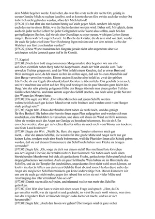 dem Mahle begeben werde. Und sehet, das war fürs erste nicht der rechte Ort, geistig in
eurem Gemüte Mich zu suchen daselbst, und es konnte darum fürs zweite auch der rechte Ort
äußerlich nicht gefunden werden, allwo Ich Mich befand!
[076,21] Es hat aber das nun keinen Bezug auf euch gegen Mich, sondern Ich zeigte
euch das nur in einem Bilde, wie die Sache dereinst werden wird. Daher soll, Mir gleich, denn
auch ein jeder rechte Lehrer bei jeder Gelegenheit seine Worte also stellen, auch bei den
geringfügigsten Sachen, daß sie als eine Grundlage zu einer neuen, wichtigen Lehre dienen
mögen. Denn wahrlich sage Ich euch: Im Reiche der Geister, die da rein sind vor Gott, werdet
ihr auch für jedes eitel leere Wort Rechnung legen müssen und vor dem reinen Lichte der
Wahrheit aus Gott zuschanden werden!“
[076,22] Diese Worte mundeten den Jüngern gerade nicht sehr angenehm; aber sie
zeichneten solche dennoch ganz tief in ihr Gemüt.

77. Kapitel
[077,01] Nach dem bald eingenommenen Morgenmahle aber begaben wir uns alle
auf einen ziemlich hohen Berg nahe bei Kapernaum. Auch der Wirt und die vom Tode
erweckte Tochter gingen mit, und der Wirt befahl einem Knechte, daß er etwas Brot und
Wein mittragen solle, da Ich zuvor zu ihm im stillen sagte, daß wir bis zum Abend hin auf
dem Berge verweilen werden. Einem andern Knechte aber befahl er, zwei der größten
Edelfische als ein Regale (Geschenk) dem Obersten zu übermitteln. Das geschah denn auch,
und wir machten uns sofort auf den Weg und bestiegen in ein paar Stunden ganz leicht den
Berg. Von der sehr günstig gelegenen Höhe des Berges übersah man einen großen Teil des
Galiläischen Meeres, und man konnte sogar das Schiff ersehen, das noch seine große Not mit
den Wogen des Meeres hatte.
[077,02] Da sagte der Wirt: „Die tollen Menschen auf jenem Schiffe werden
wahrscheinlich auch gar keinen Mundvorrat mehr besitzen und werden somit vom Hunger
stark geplagt sein!“
[077,03] Sagte Ich: „Etwas durchnäßtes Brot haben sie wohl noch, und das genügt
für ihre Bosheit! Sie haben aber bereits ihren argen Plan aufgegeben und werden sich nun
anschicken, eine Rückfahrt zu versuchen, und dazu soll ihnen ein Wind zu Hilfe kommen.
Aber sie werden noch der Angst zur Genüge zu bestehen bekommen, bis sie ein Ufer
erreichen werden; denn gar zu leichten Kaufes sollen sie noch nicht vom Wasser ans trockene
und feste Land kommen!“
[077,04] Sagte der Wirt: „Weißt Du, Herr, die argen Templer erbarmen mich gar
nicht, – aber die armen Schiffer, die werden für ihre große Mühe und Angst nicht nur gar
keinen Lohn, sondern noch eine Strafe bekommen, weil die Pharisäer ihnen alle Schuld geben
werden, daß sie auf diesem Binnenmeere das Schiff nicht haben vom Flecke zu bringen
vermocht!“
[077,05] Sagte Ich: „Oh, sorge du dich nur darum nicht! Das sind handfeste Griechen
aus der Gegend Tiberias; die werden nicht zu kurz kommen! Sie haben auch noch einen
hinreichenden Mundvorrat bei sich, als geräucherte Fische, geräuchertes Schweinefleisch und
doppelgebackenes Weizenbrot. Auch ein paar Schläuche Wein haben sie im Hinterteile des
Schiffes, und da die Templer ihr durchnäßtes, ungesäuertes Brot nicht wohl essen können, so
kaufen sie den Schiffern um ein teures Geld die Kost ab, und sonach leiden diese außer der
Angst des möglichen Schiffuntersinkens gar keine anderweitige Not. Darum kümmern wir
uns um sie auch gar nicht mehr; gegen den Abend hin sollen sie mit vieler Mühe und
Anstrengung das Ufer erreichen! Also sei es!“
[077,06] Damit waren alle zufrieden, und niemand wollte nun mehr des Schiffes
gedenken.
[077,07] Der Wirt aber kam wieder mit einer neuen Frage und sprach: „Herr, da Du
gar um alles weißt, was da irgend ist und geschieht, so wirst Du auch wohl wissen, was etwa
nun der vorgestern Dich verlassende Jünger Judas Ischariot macht, und wo er sich
herumtreibt!“
[077,08] Sagte Ich: „Auch den lassen wir gehen! Übermorgen wird er ganz sicher
 