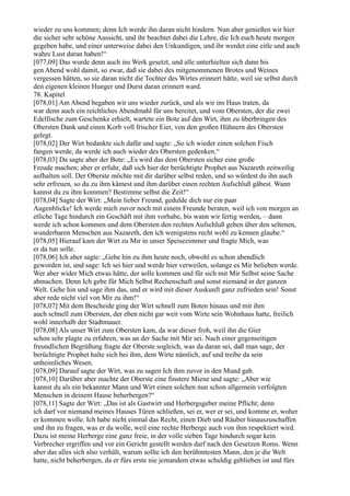 wieder zu uns kommen; denn Ich werde ihn daran nicht hindern. Nun aber genießen wir hier
die sicher sehr schöne Aussicht, und ihr beachtet dabei die Lehre, die Ich euch heute morgen
gegeben habe, und einer unterweise dabei den Unkundigen, und ihr werdet eine eitle und auch
wahre Lust daran haben!“
[077,09] Das wurde denn auch ins Werk gesetzt, und alle unterhielten sich dann bis
gen Abend wohl damit, so zwar, daß sie dabei des mitgenommenen Brotes und Weines
vergessen hätten, so sie daran nicht die Tochter des Wirtes erinnert hätte, weil sie selbst durch
den eigenen kleinen Hunger und Durst daran erinnert ward.
78. Kapitel
[078,01] Am Abend begaben wir uns wieder zurück, und als wir ins Haus traten, da
war denn auch ein reichliches Abendmahl für uns bereitet, und vom Obersten, der die zwei
Edelfische zum Geschenke erhielt, wartete ein Bote auf den Wirt, ihm zu überbringen des
Obersten Dank und einen Korb voll frischer Eier, von den großen Hühnern des Obersten
gelegt.
[078,02] Der Wirt bedankte sich dafür und sagte: „So ich wieder einen solchen Fisch
fangen werde, da werde ich auch wieder des Obersten gedenken.“
[078,03] Da sagte aber der Bote: „Es wird das dem Obersten sicher eine große
Freude machen; aber er erfuhr, daß sich hier der berüchtigte Prophet aus Nazareth zeitweilig
aufhalten soll. Der Oberste möchte mit dir darüber selbst reden, und so würdest du ihn auch
sehr erfreuen, so du zu ihm kämest und ihm darüber einen rechten Aufschluß gäbest. Wann
kannst du zu ihm kommen? Bestimme selbst die Zeit!“
[078,04] Sagte der Wirt: „Mein lieber Freund, gedulde dich nur ein paar
Augenblicke! Ich werde mich zuvor noch mit einem Freunde beraten, weil ich von morgen an
etliche Tage hindurch ein Geschäft mit ihm vorhabe, bis wann wir fertig werden, – dann
werde ich schon kommen und dem Obersten den rechten Aufschluß geben über den seltenen,
wunderbaren Menschen aus Nazareth, den ich wenigstens recht wohl zu kennen glaube.“
[078,05] Hierauf kam der Wirt zu Mir in unser Speisezimmer und fragte Mich, was
er da tun solle.
[078,06] Ich aber sagte: „Gehe hin zu ihm heute noch, obwohl es schon abendlich
geworden ist, und sage: Ich sei hier und werde hier verweilen, solange es Mir belieben werde.
Wer aber wider Mich etwas hätte, der solle kommen und für sich mit Mir Selbst seine Sache
abmachen. Denn Ich gebe für Mich Selbst Rechenschaft und sonst niemand in der ganzen
Welt. Gehe hin und sage ihm das, und er wird mit dieser Auskunft ganz zufrieden sein! Sonst
aber rede nicht viel von Mir zu ihm!“
[078,07] Mit dem Bescheide ging der Wirt schnell zum Boten hinaus und mit ihm
auch schnell zum Obersten, der eben nicht gar weit vom Wirte sein Wohnhaus hatte, freilich
wohl innerhalb der Stadtmauer.
[078,08] Als unser Wirt zum Obersten kam, da war dieser froh, weil ihn die Gier
schon sehr plagte zu erfahren, was an der Sache mit Mir sei. Nach einer gegenseitigen
freundlichen Begrüßung fragte der Oberste sogleich, was da daran sei, daß man sage, der
berüchtigte Prophet halte sich bei ihm, dem Wirte nämlich, auf und treibe da sein
unheimliches Wesen.
[078,09] Darauf sagte der Wirt, was zu sagen Ich ihm zuvor in den Mund gab.
[078,10] Darüber aber machte der Oberste eine finstere Miene und sagte: „Aber wie
kannst du als ein bekannter Mann und Wirt einen solchen nun schon allgemein verfolgten
Menschen in deinem Hause beherbergen?“
[078,11] Sagte der Wirt: „Das ist als Gastwirt und Herbergsgeber meine Pflicht; denn
ich darf vor niemand meines Hauses Türen schließen, sei er, wer er sei, und komme er, woher
er kommen wolle. Ich habe nicht einmal das Recht, einen Dieb und Räuber hinauszuschaffen
und ihn zu fragen, was er da wolle, weil eine rechte Herberge auch von ihm respektiert wird.
Dazu ist meine Herberge eine ganz freie, in der volle sieben Tage hindurch sogar kein
Verbrecher ergriffen und vor ein Gericht gestellt werden darf nach den Gesetzen Roms. Wenn
aber das alles sich also verhält, warum sollte ich den berühmtesten Mann, den je die Welt
hatte, nicht beherbergen, da er fürs erste nie jemandem etwas schuldig geblieben ist und fürs
 