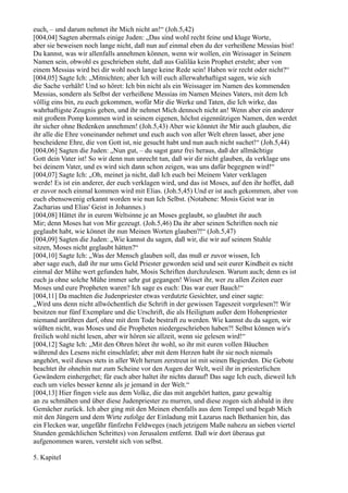 euch, – und darum nehmet ihr Mich nicht an!“ (Joh.5,42)
[004,04] Sagten abermals einige Juden: „Das sind wohl recht feine und kluge Worte,
aber sie beweisen noch lange nicht, daß nun auf einmal eben du der verheißene Messias bist!
Du kannst, was wir allenfalls annehmen können, wenn wir wollen, ein Weissager in Seinem
Namen sein, obwohl es geschrieben steht, daß aus Galiläa kein Prophet ersteht; aber von
einem Messias wird bei dir wohl noch lange keine Rede sein! Haben wir recht oder nicht?“
[004,05] Sagte Ich: „Mitnichten; aber Ich will euch allerwahrhaftigst sagen, wie sich
die Sache verhält! Und so höret: Ich bin nicht als ein Weissager im Namen des kommenden
Messias, sondern als Selbst der verheißene Messias im Namen Meines Vaters, mit dem Ich
völlig eins bin, zu euch gekommen, wofür Mir die Werke und Taten, die Ich wirke, das
wahrhaftigste Zeugnis geben, und ihr nehmet Mich dennoch nicht an! Wenn aber ein anderer
mit großem Pomp kommen wird in seinem eigenen, höchst eigennützigen Namen, den werdet
ihr sicher ohne Bedenken annehmen! (Joh.5,43) Aber wie könntet ihr Mir auch glauben, die
ihr alle die Ehre voneinander nehmet und euch auch von aller Welt ehren lasset, aber jene
bescheidene Ehre, die von Gott ist, nie gesucht habt und nun auch nicht suchet!“ (Joh.5,44)
[004,06] Sagten die Juden: „Nun gut, – du sagst ganz frei heraus, daß der allmächtige
Gott dein Vater ist! So wir denn nun unrecht tun, daß wir dir nicht glauben, da verklage uns
bei deinem Vater, und es wird sich dann schon zeigen, was uns dafür begegnen wird!“
[004,07] Sagte Ich: „Oh, meinet ja nicht, daß Ich euch bei Meinem Vater verklagen
werde! Es ist ein anderer, der euch verklagen wird, und das ist Moses, auf den ihr hoffet, daß
er zuvor noch einmal kommen wird mit Elias. (Joh.5,45) Und er ist auch gekommen, aber von
euch ebensowenig erkannt worden wie nun Ich Selbst. (Notabene: Mosis Geist war in
Zacharias und Elias' Geist in Johannes.)
[004,08] Hättet ihr in eurem Weltsinne je an Moses geglaubt, so glaubtet ihr auch
Mir; denn Moses hat von Mir gezeugt. (Joh.5,46) Da ihr aber seinen Schriften noch nie
geglaubt habt, wie könnet ihr nun Meinen Worten glauben?!“ (Joh.5,47)
[004,09] Sagten die Juden: „Wie kannst du sagen, daß wir, die wir auf seinem Stuhle
sitzen, Moses nicht geglaubt hätten?“
[004,10] Sagte Ich: „Was der Mensch glauben soll, das muß er zuvor wissen, Ich
aber sage euch, daß ihr nur ums Geld Priester geworden seid und seit eurer Kindheit es nicht
einmal der Mühe wert gefunden habt, Mosis Schriften durchzulesen. Warum auch; denn es ist
euch ja ohne solche Mühe immer sehr gut gegangen! Wisset ihr, wer zu allen Zeiten euer
Moses und eure Propheten waren? Ich sage es euch: Das war euer Bauch!“
[004,11] Da machten die Judenpriester etwas verdutzte Gesichter, und einer sagte:
„Wird uns denn nicht allwöchentlich die Schrift in der gewissen Tageszeit vorgelesen?! Wir
besitzen nur fünf Exemplare und die Urschrift, die als Heiligtum außer dem Hohenpriester
niemand anrühren darf, ohne mit dem Tode bestraft zu werden. Wie kannst du da sagen, wir
wüßten nicht, was Moses und die Propheten niedergeschrieben haben?! Selbst können wir's
freilich wohl nicht lesen, aber wir hören sie allzeit, wenn sie gelesen wird!“
[004,12] Sagte Ich: „Mit den Ohren höret ihr wohl, so ihr mit euren vollen Bäuchen
während des Lesens nicht einschlafet; aber mit dem Herzen habt ihr sie noch niemals
angehört, weil dieses stets in aller Welt herum zerstreut ist mit seinen Begierden. Die Gebote
beachtet ihr ohnehin nur zum Scheine vor den Augen der Welt, weil ihr in priesterlichen
Gewändern einhergehet; für euch aber haltet ihr nichts darauf! Das sage Ich euch, dieweil Ich
euch um vieles besser kenne als je jemand in der Welt.“
[004,13] Hier fingen viele aus dem Volke, die das mit angehört hatten, ganz gewaltig
an zu schmähen und über diese Judenpriester zu murren, und diese zogen sich alsbald in ihre
Gemächer zurück. Ich aber ging mit den Meinen ebenfalls aus dem Tempel und begab Mich
mit den Jüngern und dem Wirte zufolge der Einladung mit Lazarus nach Bethanien hin, das
ein Flecken war, ungefähr fünfzehn Feldweges (nach jetzigem Maße nahezu an sieben viertel
Stunden gemächlichen Schrittes) von Jerusalem entfernt. Daß wir dort überaus gut
aufgenommen waren, versteht sich von selbst.

5. Kapitel
 