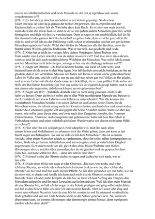 zweite der allerfreundlichste und beste Mensch ist, der mir je irgendwo und -wann
vorgekommen ist?!
[078,12] Er hat aber ja ohnehin am Sabbat in der Schule gepredigt. So du etwas
wider ihn hast, so wäre da ja gerade der rechte Ort gewesen, ihn zu ergreifen und zur
Rechenschaft zu ziehen! Ich als Wirt habe dazu kein Recht. Er ist aber nun noch bei mir;
wenn du wider ihn etwas hast, so steht es dir so wie jedem andern Menschen ganz frei, selbst
hinzugehen und dich mit ihm zu verständigen. Denn er sagte es mir ausdrücklich, daß da für
ihn niemand in der ganzen Welt Rechenschaft zu geben habe; denn er stehe ganz allein für
sich da, und soviel ich aus der Erfahrung weiß, scheut er niemanden und hat vor gar keinem
Menschen irgendeine Furcht. Wohl aber dürfen die Menschen alle ihn fürchten, denn die
Macht seines Willens geht ins Endloseste. Was er nur will, das geschieht und ist da.
[078,13] Oder hat er nicht im vorigen Jahre deines Vorgängers Jairus Tochter vom
Tode wieder zum Leben erweckt, was du sicher wissen wirst?! Und also ist er ein wahrster,
wenn an und für sich auch unerforschbarer Wohltäter der Menschen. Was sollte ich da einen
solchen Menschen nicht beherbergen, solange er bei mir die Herberge nehmen will?!“
[078,14] Sagte der Oberste: „Du bist in deinem Rechte, das weiß ich sehr wohl, und
niemand kann dir da etwas in den Weg legen. Nur laß du dich etwa nicht berücken, an ihn zu
glauben, daß er der verheißene Messias der Juden sei! Denn er streut solche gotteslästerliche
Lehre im Volke aus, und ich weiß es nur zu gut, daß nun schon gar viel Volkes an ihn glaubt,
weil er seine Lehre mit allerlei Zaubereiwerken bekräftigt, die er zum größten Teile sicher mit
Hilfe des Beelzebub bewerkstelligt. Nur das wollte ich dir eigentlich gesagt haben, und es war
mir darum sehr angenehm, daß du noch heute zu mir gekommen bist.“
[078,15] Sagte der Wirt: „Wahrlich, deshalb wäre es nicht nötig gewesen, mich zu dir
rufen zu lassen! Denn da bin ich selbst ein in aller Welt zu erfahrener Mensch und besitze so
viel Urteilskraft, um etwas Falsches vom Echten zu unterscheiden! Wir alle kennen den
wunderbaren Menschen beinahe von seiner Geburt an und kennen seine Eltern, die da
Menschen waren, die allzeit streng nach den Gesetzen lebten und handelten und somit wahre
Muster des Gehorsams gegen Gott und gegen alle Seine Anstalten waren. Wenn sie aber das
waren, wie sollte dann dieser eine, und zwar nach dem Zeugnisse Josephs, des frommen
Zimmermanns, frömmste, wohlerzogenste und gehorsamste Sohn mit dem Beelzebub in
Verbindung stehen und seine wahrhaft göttlichen Wunderwerke mit dessen nichtigster Hilfe
verrichten?!
[078,16] Wer über ihn ein vollgültiges Urteil schöpfen will, muß ihn nach allen
seinen Seiten und Verhältnissen zu erkennen sich die Mühe geben; dann erst kann er mit
Recht sagen und behaupten: ,So und so steht es mit dem Menschen!‘ Das ist so meine
Ansicht. Aber einen Menschen gleich zu verdammen, ohne ihn selbst näher kennengelernt zu
haben, finde ich gar keiner richterlichen, und am wenigsten einer priesterlichen Klugheit
angemessen. Es wundert mich von dir, gleich den alten, bösen Weibern vom bloßen
Hörensagen also zu urteilen über jemanden, den du nie gesehen und nie gesprochen hast.
Gehe hin, und rede selbst mit ihm, – dann erst urteile über ihn!“
[078,17] Hierauf wußte der Oberste nichts zu sagen und dachte bei sich nach, was er
tun solle.
[078,18] Nach einer Weile erst sagte er (der Oberste): „Du hast zwar recht, und wäre
ich kein Oberster, so würde ich wahrscheinlich ebenso denken wie du; aber ich bin der
Oberste von hier und muß tun nach meiner Pflicht. So ich aber jemanden vor mir habe, wie du
da einer bist, so denke und handle ich dann auch nicht als ein Oberster, sondern als ein
Mensch. Wäre ich aber mehr Templer als ich bin, so hätte ich laut Auftrag des Tempels den
Menschen aufgreifen und ihn nach Jerusalem ausliefern müssen. Weil ich aber mehr Mensch
als ein Oberster bin, so ließ ich ihn sogar in der Schule predigen und ging selbst nicht dahin,
auf daß es den Schein habe, als hätte ich davon keine Kunde. Aber der sonst sehr klug und
weise sein sollende Nazaräer habe da eine höchst mystische und für niemand verständliche
Rede gehalten und soll am Ende beinahe allein in der Schule gewesen sein. Na, wenn ich
abkommen kann, so komme ich morgen oder übermorgen einmal hinaus; denn wenigstens
möchte ich ihn denn doch!“
 