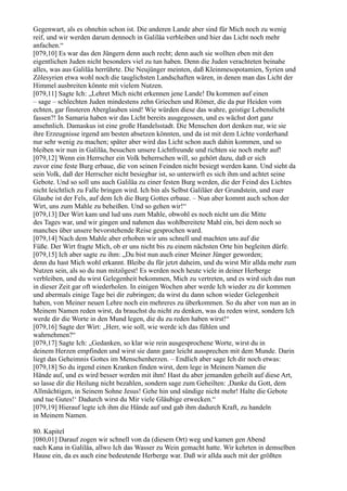 Gegenwart, als es ohnehin schon ist. Die anderen Lande aber sind für Mich noch zu wenig
reif, und wir werden darum dennoch in Galiläa verbleiben und hier das Licht noch mehr
anfachen.“
[079,10] Es war das den Jüngern denn auch recht; denn auch sie wollten eben mit den
eigentlichen Juden nicht besonders viel zu tun haben. Denn die Juden verachteten beinahe
alles, was aus Galiläa herrührte. Die Neujünger meinten, daß Kleinmesopotamien, Syrien und
Zölesyrien etwa wohl noch die tauglichsten Landschaften wären, in denen man das Licht der
Himmel ausbreiten könnte mit vielem Nutzen.
[079,11] Sagte Ich: „Lehret Mich nicht erkennen jene Lande! Da kommen auf einen
– sage – schlechten Juden mindestens zehn Griechen und Römer, die da pur Heiden vom
echten, gar finsteren Aberglauben sind! Wie würden diese das wahre, geistige Lebenslicht
fassen?! In Samaria haben wir das Licht bereits ausgegossen, und es wächst dort ganz
ansehnlich. Damaskus ist eine große Handelsstadt. Die Menschen dort denken nur, wie sie
ihre Erzeugnisse irgend am besten absetzen könnten, und da ist mit dem Lichte vorderhand
nur sehr wenig zu machen; später aber wird das Licht schon auch dahin kommen, und so
bleiben wir nun in Galiläa, besuchen unsere Lichtfreunde und richten sie noch mehr auf!
[079,12] Wenn ein Herrscher ein Volk beherrschen will, so gehört dazu, daß er sich
zuvor eine feste Burg erbaue, die von seinen Feinden nicht besiegt werden kann. Und sieht da
sein Volk, daß der Herrscher nicht besiegbar ist, so unterwirft es sich ihm und achtet seine
Gebote. Und so soll uns auch Galiläa zu einer festen Burg werden, die der Feind des Lichtes
nicht leichtlich zu Falle bringen wird. Ich bin als Selbst Galiläer der Grundstein, und euer
Glaube ist der Fels, auf dem Ich die Burg Gottes erbaue. – Nun aber kommt auch schon der
Wirt, uns zum Mahle zu beheißen. Und so gehen wir!“
[079,13] Der Wirt kam und lud uns zum Mahle, obwohl es noch nicht um die Mitte
des Tages war, und wir gingen und nahmen das wohlbereitete Mahl ein, bei dem noch so
manches über unsere bevorstehende Reise gesprochen ward.
[079,14] Nach dem Mahle aber erhoben wir uns schnell und machten uns auf die
Füße. Der Wirt fragte Mich, ob er uns nicht bis zu einem nächsten Orte hin begleiten dürfe.
[079,15] Ich aber sagte zu ihm: „Du bist nun auch einer Meiner Jünger geworden;
denn du hast Mich wohl erkannt. Bleibe du für jetzt daheim, und du wirst Mir allda mehr zum
Nutzen sein, als so du nun mitzögest! Es werden noch heute viele in deiner Herberge
verbleiben, und du wirst Gelegenheit bekommen, Mich zu vertreten, und es wird sich das nun
in dieser Zeit gar oft wiederholen. In einigen Wochen aber werde Ich wieder zu dir kommen
und abermals einige Tage bei dir zubringen; da wirst du dann schon wieder Gelegenheit
haben, von Meiner neuen Lehre noch ein mehreres zu überkommen. So du aber von nun an in
Meinem Namen reden wirst, da brauchst du nicht zu denken, was du reden wirst, sondern Ich
werde dir die Worte in den Mund legen, die du zu reden haben wirst!“
[079,16] Sagte der Wirt: „Herr, wie soll, wie werde ich das fühlen und
wahrnehmen?“
[079,17] Sagte Ich: „Gedanken, so klar wie rein ausgesprochene Worte, wirst du in
deinem Herzen empfinden und wirst sie dann ganz leicht aussprechen mit dem Munde. Darin
liegt das Geheimnis Gottes im Menschenherzen. – Endlich aber sage Ich dir noch etwas:
[079,18] So du irgend einen Kranken finden wirst, dem lege in Meinem Namen die
Hände auf, und es wird besser werden mit ihm! Hast du aber jemanden geheilt auf diese Art,
so lasse dir die Heilung nicht bezahlen, sondern sage zum Geheilten: ,Danke du Gott, dem
Allmächtigen, in Seinem Sohne Jesus! Gehe hin und sündige nicht mehr! Halte die Gebote
und tue Gutes!‘ Dadurch wirst du Mir viele Gläubige erwecken.“
[079,19] Hierauf legte ich ihm die Hände auf und gab ihm dadurch Kraft, zu handeln
in Meinem Namen.

80. Kapitel
[080,01] Darauf zogen wir schnell von da (diesem Ort) weg und kamen gen Abend
nach Kana in Galiläa, allwo Ich das Wasser zu Wein gemacht hatte. Wir kehrten in demselben
Hause ein, da es auch eine bedeutende Herberge war. Daß wir allda auch mit der größten
 