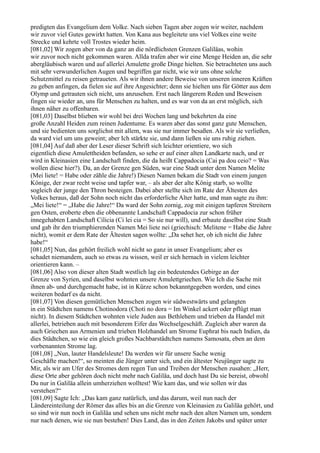 predigten das Evangelium dem Volke. Nach sieben Tagen aber zogen wir weiter, nachdem
wir zuvor viel Gutes gewirkt hatten. Von Kana aus begleitete uns viel Volkes eine weite
Strecke und kehrte voll Trostes wieder heim.
[081,02] Wir zogen aber von da ganz an die nördlichsten Grenzen Galiläas, wohin
wir zuvor noch nicht gekommen waren. Allda trafen aber wir eine Menge Heiden an, die sehr
abergläubisch waren und auf allerlei Amulette große Dinge hielten. Sie betrachteten uns auch
mit sehr verwunderlichen Augen und begriffen gar nicht, wie wir uns ohne solche
Schutzmittel zu reisen getraueten. Als wir ihnen andere Beweise von unseren inneren Kräften
zu geben anfingen, da fielen sie auf ihre Angesichter; denn sie hielten uns für Götter aus dem
Olymp und getrauten sich nicht, uns anzusehen. Erst nach längerem Reden und Beweisen
fingen sie wieder an, uns für Menschen zu halten, und es war von da an erst möglich, sich
ihnen näher zu offenbaren.
[081,03] Daselbst blieben wir wohl bei drei Wochen lang und bekehrten da eine
große Anzahl Heiden zum reinen Judentume. Es waren aber das sonst ganz gute Menschen,
und sie bedienten uns sorglichst mit allem, was sie nur immer besaßen. Als wir sie verließen,
da ward viel um uns geweint; aber Ich stärkte sie, und dann ließen sie uns ruhig ziehen.
[081,04] Auf daß aber der Leser dieser Schrift sich leichter orientiere, wo sich
eigentlich diese Amulettheiden befanden, so sehe er auf einer alten Landkarte nach, und er
wird in Kleinasien eine Landschaft finden, die da heißt Cappadocia (Cai pa dou ceio? = Was
wollen diese hier?). Da, an der Grenze gen Süden, war eine Stadt unter dem Namen Melite
(Mei liete! = Habe oder zähle die Jahre!) Diesen Namen bekam die Stadt von einem jungen
Könige, der zwar recht weise und tapfer war, – als aber der alte König starb, so wollte
sogleich der junge den Thron besteigen. Dabei aber stellte sich im Rate der Ältesten des
Volkes heraus, daß der Sohn noch nicht das erforderliche Alter hatte, und man sagte zu ihm:
„Mei liete!“ = „Habe die Jahre!“ Da ward der Sohn zornig, zog mit einigen tapferen Streitern
gen Osten, eroberte eben die obbenannte Landschaft Cappadocia zur schon früher
innegehabten Landschaft Cilicia (Ci lei cia = So sie nur will), und erbaute daselbst eine Stadt
und gab ihr den triumphierenden Namen Mei liete nei (griechisch: Melitene = Habe die Jahre
nicht), womit er dem Rate der Ältesten sagen wollte: „Da sehet her, ob ich nicht die Jahre
habe!“
[081,05] Nun, das gehört freilich wohl nicht so ganz in unser Evangelium; aber es
schadet niemandem, auch so etwas zu wissen, weil er sich hernach in vielem leichter
orientieren kann. –
[081,06] Also von dieser alten Stadt westlich lag ein bedeutendes Gebirge an der
Grenze von Syrien, und daselbst wohnten unsere Amulettgriechen. Wie Ich die Sache mit
ihnen ab- und durchgemacht habe, ist in Kürze schon bekanntgegeben worden, und eines
weiteren bedarf es da nicht.
[081,07] Von diesen gemütlichen Menschen zogen wir südwestwärts und gelangten
in ein Städtchen namens Chotinodora (Choti no dora = Im Winkel ackert oder pflügt man
nicht). In diesem Städtchen wohnten viele Juden aus Bethlehem und trieben da Handel mit
allerlei, betrieben auch mit besonderem Eifer das Wechselgeschäft. Zugleich aber waren da
auch Griechen aus Armenien und trieben Holzhandel am Strome Euphrat bis nach Indien, da
dies Städtchen, so wie ein gleich großes Nachbarstädtchen namens Samosata, eben an dem
vorbenannten Strome lag.
[081,08] „Nun, lauter Handelsleute! Da werden wir für unsere Sache wenig
Geschäfte machen!“, so meinten die Jünger unter sich, und ein ältester Neujünger sagte zu
Mir, als wir am Ufer des Stromes dem regen Tun und Treiben der Menschen zusahen: „Herr,
diese Orte aber gehören doch nicht mehr nach Galiläa, und doch hast Du sie bereist, obwohl
Du nur in Galiläa allein umherziehen wolltest! Wie kam das, und wie sollen wir das
verstehen?“
[081,09] Sagte Ich: „Das kam ganz natürlich, und das darum, weil nun nach der
Ländereinteilung der Römer das alles bis an die Grenze von Kleinasien zu Galiläa gehört, und
so sind wir nun noch in Galiläa und sehen uns nicht mehr nach den alten Namen um, sondern
nur nach denen, wie sie nun bestehen! Dies Land, das in den Zeiten Jakobs und später unter
 