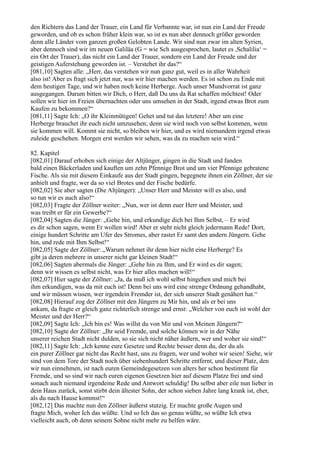den Richtern das Land der Trauer, ein Land für Verbannte war, ist nun ein Land der Freude
geworden, und ob es schon früher klein war, so ist es nun aber dennoch größer geworden
denn alle Länder vom ganzen großen Gelobten Lande. Wir sind nun zwar im alten Syrien,
aber dennoch sind wir im neuen Galiläa (G = wie Sch ausgesprochen, lautet es ,Schalilia‘ =
ein Ort der Trauer), das nicht ein Land der Trauer, sondern ein Land der Freude und der
geistigen Auferstehung geworden ist. – Verstehet ihr das?“
[081,10] Sagten alle: „Herr, das verstehen wir nun ganz gut, weil es in aller Wahrheit
also ist! Aber es fragt sich jetzt nur, was wir hier machen werden. Es ist schon zu Ende mit
dem heutigen Tage, und wir haben noch keine Herberge. Auch unser Mundvorrat ist ganz
ausgegangen. Darum bitten wir Dich, o Herr, daß Du uns da Rat schaffen möchtest! Oder
sollen wir hier im Freien übernachten oder uns umsehen in der Stadt, irgend etwas Brot zum
Kaufen zu bekommen?“
[081,11] Sagte Ich: „O ihr Kleinmütigen! Gehet und tut das letztere! Aber um eine
Herberge brauchet ihr euch nicht umzusehen; denn sie wird noch von selbst kommen, wenn
sie kommen will. Kommt sie nicht, so bleiben wir hier, und es wird niemandem irgend etwas
zuleide geschehen. Morgen erst werden wir sehen, was da zu machen sein wird.“

82. Kapitel
[082,01] Darauf erhoben sich einige der Altjünger, gingen in die Stadt und fanden
bald einen Bäckerladen und kauften um zehn Pfennige Brot und um vier Pfennige gebratene
Fische. Als sie mit diesem Einkaufe aus der Stadt gingen, begegnete ihnen ein Zöllner, der sie
anhielt und fragte, wer da so viel Brotes und der Fische bedürfe.
[082,02] Sie aber sagten (Die Altjünger): „Unser Herr und Meister will es also, und
so tun wir es auch also!“
[082,03] Fragte der Zöllner weiter: „Nun, wer ist denn euer Herr und Meister, und
was treibt er für ein Gewerbe?“
[082,04] Sagten die Jünger: „Gehe hin, und erkundige dich bei Ihm Selbst, – Er wird
es dir schon sagen, wenn Er wollen wird! Aber er steht nicht gleich jedermann Rede! Dort,
einige hundert Schritte am Ufer des Stromes, aber rastet Er samt den andern Jüngern. Gehe
hin, und rede mit Ihm Selbst!“
[082,05] Sagte der Zöllner: „Warum nehmet ihr denn hier nicht eine Herberge? Es
gibt ja deren mehrere in unserer nicht gar kleinen Stadt!“
[082,06] Sagten abermals die Jünger: „Gehe hin zu Ihm, und Er wird es dir sagen;
denn wir wissen es selbst nicht, was Er hier alles machen will!“
[082,07] Hier sagte der Zöllner: „Ja, da muß ich wohl selbst hingehen und mich bei
ihm erkundigen, was da mit euch ist! Denn bei uns wird eine strenge Ordnung gehandhabt,
und wir müssen wissen, wer irgendein Fremder ist, der sich unserer Stadt genähert hat.“
[082,08] Hierauf zog der Zöllner mit den Jüngern zu Mir hin, und als er bei uns
ankam, da fragte er gleich ganz richterlich strenge und ernst: „Welcher von euch ist wohl der
Meister und der Herr?“
[082,09] Sagte Ich: „Ich bin es! Was willst du von Mir und von Meinen Jüngern?“
[082,10] Sagte der Zöllner: „Ihr seid Fremde, und solche können wir in der Nähe
unserer reichen Stadt nicht dulden, so sie sich nicht näher äußern, wer und woher sie sind!“
[082,11] Sagte Ich: „Ich kenne eure Gesetze und Rechte besser denn du, der du als
ein purer Zöllner gar nicht das Recht hast, uns zu fragen, wer und woher wir seien! Siehe, wir
sind von dem Tore der Stadt noch über siebenhundert Schritte entfernt, und dieser Platz, den
wir nun einnehmen, ist nach euren Gemeindegesetzen von alters her schon bestimmt für
Fremde, und so sind wir nach euren eigenen Gesetzen hier auf diesem Platze frei und sind
sonach auch niemand irgendeine Rede und Antwort schuldig! Du selbst aber eile nun lieber in
dein Haus zurück, sonst stirbt dein ältester Sohn, der schon sieben Jahre lang krank ist, eher,
als du nach Hause kommst!“
[082,12] Das machte nun den Zöllner äußerst stutzig. Er machte große Augen und
fragte Mich, woher Ich das wüßte. Und so Ich das so genau wüßte, so wüßte Ich etwa
vielleicht auch, ob denn seinem Sohne nicht mehr zu helfen wäre.
 