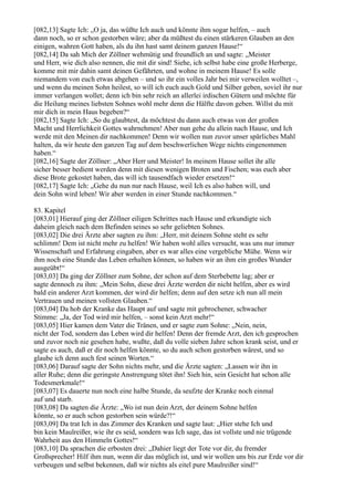 [082,13] Sagte Ich: „O ja, das wüßte Ich auch und könnte ihm sogar helfen, – auch
dann noch, so er schon gestorben wäre; aber da müßtest du einen stärkeren Glauben an den
einigen, wahren Gott haben, als du ihn hast samt deinem ganzen Hause!“
[082,14] Da sah Mich der Zöllner wehmütig und freundlich an und sagte: „Meister
und Herr, wie dich also nennen, die mit dir sind! Siehe, ich selbst habe eine große Herberge,
komme mit mir dahin samt deinen Gefährten, und wohne in meinem Hause! Es solle
niemandem von euch etwas abgehen – und so ihr ein volles Jahr bei mir verweilen wolltet –,
und wenn du meinen Sohn heilest, so will ich euch auch Gold und Silber geben, soviel ihr nur
immer verlangen wollet; denn ich bin sehr reich an allerlei irdischen Gütern und möchte für
die Heilung meines liebsten Sohnes wohl mehr denn die Hälfte davon geben. Willst du mit
mir dich in mein Haus begeben?“
[082,15] Sagte Ich: „So du glaubtest, da möchtest du dann auch etwas von der großen
Macht und Herrlichkeit Gottes wahrnehmen! Aber nun gehe du allein nach Hause, und Ich
werde mit den Meinen dir nachkommen! Denn wir wollen nun zuvor unser spärliches Mahl
halten, da wir heute den ganzen Tag auf dem beschwerlichen Wege nichts eingenommen
haben.“
[082,16] Sagte der Zöllner: „Aber Herr und Meister! In meinem Hause sollet ihr alle
sicher besser bedient werden denn mit diesen wenigen Broten und Fischen; was euch aber
diese Brote gekostet haben, das will ich tausendfach wieder ersetzen!“
[082,17] Sagte Ich: „Gehe du nun nur nach Hause, weil Ich es also haben will, und
dein Sohn wird leben! Wir aber werden in einer Stunde nachkommen.“

83. Kapitel
[083,01] Hierauf ging der Zöllner eiligen Schrittes nach Hause und erkundigte sich
daheim gleich nach dem Befinden seines so sehr geliebten Sohnes.
[083,02] Die drei Ärzte aber sagten zu ihm: „Herr, mit deinem Sohne steht es sehr
schlimm! Dem ist nicht mehr zu helfen! Wir haben wohl alles versucht, was uns nur immer
Wissenschaft und Erfahrung eingaben, aber es war alles eine vergebliche Mühe. Wenn wir
ihm noch eine Stunde das Leben erhalten können, so haben wir an ihm ein großes Wunder
ausgeübt!“
[083,03] Da ging der Zöllner zum Sohne, der schon auf dem Sterbebette lag; aber er
sagte dennoch zu ihm: „Mein Sohn, diese drei Ärzte werden dir nicht helfen, aber es wird
bald ein anderer Arzt kommen, der wird dir helfen; denn auf den setze ich nun all mein
Vertrauen und meinen vollsten Glauben.“
[083,04] Da hob der Kranke das Haupt auf und sagte mit gebrochener, schwacher
Stimme: „Ja, der Tod wird mir helfen, – sonst kein Arzt mehr!“
[083,05] Hier kamen dem Vater die Tränen, und er sagte zum Sohne: „Nein, nein,
nicht der Tod, sondern das Leben wird dir helfen! Denn der fremde Arzt, den ich gesprochen
und zuvor noch nie gesehen habe, wußte, daß du volle sieben Jahre schon krank seist, und er
sagte es auch, daß er dir noch helfen könnte, so du auch schon gestorben wärest, und so
glaube ich denn auch fest seinen Worten.“
[083,06] Darauf sagte der Sohn nichts mehr, und die Ärzte sagten: „Lassen wir ihn in
aller Ruhe; denn die geringste Anstrengung tötet ihn! Sieh hin, sein Gesicht hat schon alle
Todesmerkmale!“
[083,07] Es dauerte nun noch eine halbe Stunde, da seufzte der Kranke noch einmal
auf und starb.
[083,08] Da sagten die Ärzte: „Wo ist nun dein Arzt, der deinem Sohne helfen
könnte, so er auch schon gestorben sein würde?!“
[083,09] Da trat Ich in das Zimmer des Kranken und sagte laut: „Hier stehe Ich und
bin kein Maulreißer, wie ihr es seid, sondern was Ich sage, das ist vollste und nie trügende
Wahrheit aus den Himmeln Gottes!“
[083,10] Da sprachen die erbosten drei: „Dahier liegt der Tote vor dir, du fremder
Großsprecher! Hilf ihm nun, wenn dir das möglich ist, und wir wollen uns bis zur Erde vor dir
verbeugen und selbst bekennen, daß wir nichts als eitel pure Maulreißer sind!“
 