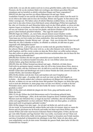 nichts helfe, wie uns alle die andern noch nie in etwas geholfen haben, außer ihren schlauen
Priestern, die für sie die reichsten Opfer mit wichtigen, den Göttern geweihten Mienen
einnahmen und sie heimlich zu allerlei schlechten Dingen und Taten vergeudeten?!
[084,05] Ich aber lege nun hier ein offenes Bekenntnis ab und sage: Dieser
wunderbare Fremde ist nun und für alle künftigen Zeiten ein allein wahrer Gott für mich! Er
ist ein Jehova der Juden und ein Zeus der Griechen, Römer und Ägypter. In ihm müssen alle
Götter vereinigt sein. Wir haben schon oft allerlei Märchen erzählen hören, wie dieser oder
jener Gott in den alten Zeiten etwas bloß durch seinen allmächtigen Willen hervorgebracht
hat; aber wir Griechen als auch Menschen haben noch nie das Glück gehabt, so etwas mit den
eigenen Augen zu erschauen. Aber dahier steht ein Mensch, der das vermag, und er ist von
mir aus ein wahrster Gott, was ich nun fest glaube, und diesen Glauben werde ich auch mein
ganzes Leben hindurch gleichfort behalten. – Was saget ihr andern dazu?“
[084,06] Sagte der Zöllner: „Ja, mein Sohn, diesem deinem neuen Glauben werden
auch ich und alle Menschen meines Hauses uns getreulichst anschließen! Denn einen völlig
Toten kann nur ein Gott wieder ins Leben zurückrufen. Aber nun bestimme, du
anbetungswürdigster, fremder Meister und – ich sage – Gott, was ich den drei Ärzten tun soll!
Denn ihre Art, den Leidenden zu helfen, ist offenbar zu schlecht, als daß man sie ganz
ungestraft solle dahingehen lassen!“
[084,07] Sagte Ich: „Laß sie gehen; denn sie werden noch der gerechten Strafen in
die schwere Menge finden! Fürs erste wird sie, so dies alles bekannt wird, sicher kein Mensch
mehr begehren, und fürs zweite werden sie dann das Weite ehest von selbst suchen müssen.
Nun aber sollen sie gehen und dir einen jeden Groschen zurückbezahlen, den du ihnen für ihre
nichtige Heilung ausbezahlt hast!“
[084,08] Hier machten alle drei ein ganz entsetzlich saures Gesicht; denn das
Zurückzahlen von mehreren hundert Groschen, die sie vom Zöllner schon zum voraus
erhalten hatten, ging ihnen durchaus nicht ein.
[084,09] Aber der Zöllner bestand nun darauf und sagte: „Wahrlich, ich habe dieses
Geld nicht im geringsten irgend vonnöten; aber ich will es den Armen dieses Ortes, deren es
viele gibt, geben, und das wird besser sein, als daß ich es euch für nichts und wieder nichts
beließe! Gehet denn und überbringet mir noch in dieser Stunde das Geld, ansonst ich euch, ihr
elenden Wichte, den Gerichten übergebe!“
[084,10] Da erhoben sich die drei Ärzte und machten sich zum Fortgehen auf.
[084,11] Ich aber sagte: „Es genügt, daß von euch nur einer um das Geld hingeht, es
zu holen, – die beiden andern aber verharren unterdessen als Bürgen hier; denn gingen nun
alle drei, so hätten wir sie nun wohl das letzte Mal gesehen! Der jüngste von ihnen aber gehe,
weil er noch der ehrlichste ist; denn ginge einer von den zwei älteren, so ließe er die hier
Weilenden sitzen, und er würde sich mit dem Gelde für immer von hier empfehlen. Also
geschehe es denn!“
[084,12] Da erhob sich alsbald der jüngste der drei Ärzte, ging und brachte auch in
Bälde das Geld.
[084,13] Als der Zöllner das Geld übernommen und in Verwahrung gebracht hatte,
sagte er zum Überbringer: „Höre, da du nach dem Zeugnisse dieses wahrhaft göttlichen
Meisters noch der Ehrlichste bist, so magst du nun hier verbleiben; aber die beiden andern
sollen sich augenblicklich von hier entfernen! Willst du aber mit ihnen gehen, so sollst du
daran auch nicht im geringsten gehindert werden.“
[084,14] Der jüngere Arzt aber sagte: „So ich darf, da bleibe ich, und ich weiß, was
ich tun werde. In Gemeinschaft der andern bleibe und wirke ich nimmer; denn sie waren die
Herren und ich gleichsam nur ihr Knecht und mußte mit ihnen nach ihrem Willen wider
meinen Willen und wider mein besseres Erkennen Hand in Hand gehen. O Herr, das hat mir
gar viele trübe Stunden und Tage bereitet! Aber was wollte, was konnte ich tun? Denn sich
mit den zweien überwerfen, hieße sich den ganzen Tempel zu Jerusalem zum Feinde machen,
und diese Feindschaft ist bekanntlich die allerärgste in der Welt. Stehe ich aber allein, und
zwar aufgefordert von dir als dem ersten Vorstande der ganzen Stadt, dann lache ich über die
Feindschaft des Tempels.“
 