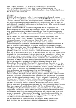 [084,15] Sagte der Zöllner: „Gut, so bleibe du, – und die beiden andern gehen!“
[084,16] Die beiden andern aber waren schon fort und verließen diesen Ort mit
schnellen Schritten; denn sie sahen ein, daß hier für sie kein weiteres Bleiben möglich sei, so
Ich Mich etwa allda niederließe.

85. Kapitel
[085,01] Nach dem Abmachen wurden wir zum Mahle geladen und traten da in einen
Speisesaal, der seinesgleichen in Jerusalem nicht hatte. In der Mitte des Saales war ein großer
Tisch aus Zedernholz, bedeckt mit allerlei Speisen und mit den edelsten Weinen. Wir setzten
uns denn dazu und aßen und tranken. Denn die früher gekauften Brote waren nicht gut und
auch nicht groß, wie auch die etlichen armselig bereiteten Fische, – daher von uns davon auch
nur ganz wenig genossen ward.
[085,02] Während des Essens wurde nicht viel geredet; aber als der gute Wein den
Gästen die Zunge löste, da wurde es bald ganz lebhaft um den Tisch. Ich redete jedoch nicht,
denn Ich saß zwischen dem erweckten Sohne und dessen Vater; diese aber hatten eine zu
große Ehrfurcht vor Mir und getrauten sich nicht, Mich zu stören, während Ich Selbst aß und
trank.
[085,03] Als Ich aber sagte, daß Ich nun zur Genüge gegessen und getrunken hätte,
da erst fragte Mich der Zöllner, wie es Mir möglich wäre, sogar einem Toten das Leben
wiederzugeben; denn es sei so etwas auf der Erde noch nie erhört worden.
[085,04] Ich aber sagte zu ihm: „Freund, des Menschen Geist, so er einmal
ordnungsmäßig erweckt worden ist, kommt hinter mannigfache Geheimnisse, und wenn er
ganz im Vollichte wach geworden ist, da kommt er auch hinter das große Geheimnis des
Lebens und erkennt, daß er der Urheber alles Lebens ist. Aber es ist das eben die größte Kunst
des Lebens, sich selbst als solches zu finden und zu erkennen!
[085,05] Du lebst auch und denkst, willst und wirst nach deinem Denken und Wollen
tätig; aber du weißt nicht, was das Leben ist, wie es denkt und will, und wie es danach alle die
Glieder in eine entsprechend tätige Bewegung setzt. Aber wer in sich das alles gefunden und
wohl erkannt hat, der ist dann auch ein wahrer Meister seines Lebens, wie auch des Lebens
seines Nebenmenschen geworden und kann dann auch das tun, was Ich an deinem Sohne
getan habe. Ja, er kann noch mehr: Sieh, er kann sich selbst völlig unsterblich machen!
[085,06] So man bei der gegenwärtigen Blindheit, Selbstsucht, Habsucht, Neid,
Eifersucht und Herrschsucht der Menschen Mich fangen und sogar töten wird, so wird das
den argen Menschen nichts nützen; denn bevor drei Tage verrinnen werden, werde Ich Mich
Selbst wieder erwecken vom Tode, dann fortleben ewig und noch Größeres wirken denn jetzt.
– Das, was Ich dir nun gesagt habe, ist so wahr und so sicher, als wie wahr es ist, daß dein
Sohn Jorabe tot war und nun vollkommen wieder lebt. Glaubst du das?“
[085,07] Sagte der Zöllner: „Daß du mir keine Unwahrheit verkündetest, dessen bin
ich vollkommenst überzeugt; denn fürs erste lebt ja mein Sohn allein durch die Macht deiner
geheimen Lebenskunst, die eine Folge deiner Wissenschaft sein wird, und fürs zweite haben
solche Lehrsätze auch schon die alten, weisen Griechen aufgestellt. Ob sie aber je dir gleich
hinter das große Geheimnis des Lebens mit ihrem Geiste gedrungen sind, das weiß ich nicht
und erinnere mich auch nicht, je etwas davon gelesen oder sonst gehört zu haben.
[085,08] Die Fabeln von unseren Göttern und Halbgöttern erzählen freilich wohl so
manche Wunderchen, die sie sollen ausgeübt haben; aber wer von nur einiger klaren Vernunft
kann so etwas glauben?! Auch in den mystischen Schriften erzählt man viel von einem
allmächtigen Gott, der aber von einer zahllosen Menge von allerlei sehr mächtigen Geistern
umgeben sei, die stets seine Befehle auf das pünktlichste im ganzen Universum ausrichten
und auswirken. Sie seien für die Menschen nicht sichtbar, sowie auch der Gott nicht, hätten
aber etwa dennoch den vollkommensten Verstand und einen allermächtigsten Willen. Vor
vielen hundert Jahren sollen sie sich den frommen Menschen gleich also gezeigt haben wie
den Altgriechen ihre Götter und besonders die Halbgötter.
[085,09] Man ersieht bei einem ruhigen und unbefangenen Denken daraus, daß am
Ende die Götter- und Lebenslehren der Griechen und Juden auf ein und dasselbe
 