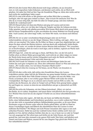 [005,01] Ich aber konnte Mich allda diesmal nicht lange aufhalten, da aus Jerusalem
stets zu viele angesehene Juden hinkamen, und darunter auch solche, die an Mich nicht
glaubten. Ich nahm hier bloß auf drei Tage die freundliche Pflege an, lehrte aber nichts und tat
auch nichts der ungläubigen Juden wegen.
[005,02] Es sind wohl etliche zu Mir getreten und wollten Mich über so manches
ausfragen, aber Ich sagte ganz einfach zu ihnen: „Hier ist kein Ort und keine Zeit! Was ihr
aber da zu wissen nötig habt, das habe Ich allen im Tempel gesagt, und eines mehreren
bedürfet ihr vorderhand nicht!“
[005,03] Darauf kehrte Ich ihnen den Rücken und ging mit Lazarus und mit dem
Wirte ins Freie, allwo wir viel über den Unfug der Templer und über ihr Gebaren mit dem
Volke sprachen, und der sehr gläubig gewordene Wirt konnte Mich darob nicht genug loben,
daß Ich diesen Tempelheuchlern so ganz unverhohlen die reinste Wahrheit ins Gesicht gesagt
habe. Auch Lazarus, der schon lange wußte, wer hinter Mir steckt, war dessen auch überaus
froh.
[005,04] Als wir so unter verschiedenen Besprechungen unter uns im Freien
umherwandelten, da kam zu uns der Jünger Johannes, Mein Liebling, und sagte: „Herr, was
sollen wir nun machen? Die Juden, die Du früher im Hause so ganz kurz abgefertigt hast, und
denen Du dann schnell den Rücken kehrtest, sind nun darob sehr aufgebracht, brüten Rache
und sagen: ,O warte, wir werden dir deinen stolzen Messias bald austreiben!‘ Wir versuchten
sie zu beschwichtigen, allein da ward es noch ärger, und sie drohten, sogleich um Wache nach
Jerusalem zu schicken!“
[005,05] Sagte Ich: „Gehe hin und sage es ihnen, daß Meine Zeit, von der Ich euch in
Galiläa schon zu öfteren Malen geweissagt habe, noch nicht da sei; daher mögen sie immer
die Wache holen lassen und bei solcher Gelegenheit noch mehr die Macht und Ehre des
Sohnes Gottes kennenlernen! Gehe und richte ihnen das aus!“
[005,06] Voll Freude lief Johannes zu den stolzen und übermütigen Juden hin und
richtete das auch ganz wortgetreu aus. Diese aber entbrannten darauf vor Wut und schrien (die
Juden): „Wir werden sehen, wie weit dieses Nazaräers Macht reicht!“
[005,07] Darauf eilten bei zwanzig zur Tür hinaus, um die Wache von Jerusalem zu
holen.
[005,08] Ich aber wollte nicht, daß solches dem freundlichen Hause des Lazarus
widerfahren möchte; daher ließ Ich die Wüteriche nur genau hundert Schritte vom Hause eilen
und dann auf der Stelle ihrer Füße Glieder erstarren. Sie gaben sich nun alle Mühe, vom
Flecke zu kommen; aber es war solches gegen Meinen Willen wohl sicher die reinste
Unmöglichkeit. Da fingen sie an zu schreien und zu heulen und um Hilfe zu rufen. Da
merkten das die Besseren, die schon im Tempel sich auf Meine Seite geneigt hatten, gingen
hin und fragten sie, warum sie denn da nun stehenblieben und gar so jämmerlich um Hilfe
schrieen.
[005,09] Da riefen die Gebannten, mit den Zähnen knirschend: „Höret, wir sind an
den Boden, da wir stehen, festgebannt, und unsere Beine sind plötzlich also fest geworden wie
Erz! Welcher böse Geist hat uns das angetan? O helfet uns aus dieser allererbärmlichsten
Not!“
[005,10] Die Guten aber sagten: „Ihr habt den, der heute am Sabbat den Kranken
heilte, einen Sabbatschänder und Gotteslästerer gescholten, was er nicht verdient hat! Wäret
ihr nun aber nicht zu tausendmal größeren Sabbatschändern geworden, so ihr eures bösen
Hochmutes wegen als Priester sogar selbst die Wache geholt hättet, auf daß sie Hand an
diesen Unschuldigen legete und dadurch das allerehrbarste Haus des Lazarus in einen
mißlichen Ruf brächte?! Wir Bürger und nicht Priester Jerusalems aber sagen es nun euch
schlechten Priestern: Dafür hat euch hier wahrhaft Gottes Strafe sichtbar ereilt! Jetzt erst
glauben wir fest, daß der erhabene Galiläer eben das ist, was er heute nur zu wahr im Tempel
von sich ausgesagt hat! Der allein kann euch helfen als der Sohn Dessen, der euch hier
gestraft hat, und sonst aber niemand in der ganzen Welt mehr! Den bittet, und bekehret euch
einmal zum Guten und Wahren, ansonst ihr bis zum Jüngsten Tage gleich dem Weibe Lots
hier stehenbleiben könnet!“
 