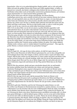 hinauslaufen. Alles ist in ein undurchdringliches Dunkel gehüllt, und so viele und große
Mühe sich auch die größten Weisen aller Zeiten und Völker gegeben haben, so haben sie
dennoch nie vermocht, den höchst verhängnisvollen Schleier der Isis zu lichten, und wir
Sterblichen stehen daher noch auf demselben unentwirrten gordischen Knoten, auf welchem
unsere Vormenschen vor vielen tausend Jahren gestanden sind.
[085,10] Du wärest nun wohl der einzige und alleinige, der diesen Knoten
wahrhaftigst entwirrt hat, und so möchte ich dich als nun einen wahrsten Meister des Lebens
bitten, mir und eigentlich schon uns allen die große Kunst zu zeigen, wie man denn ganz
sicher hinter das Geheimnis des Lebens kommt, dasselbe erkennt und endlich selbst ein
Meister des Lebens wird. Du hast es offenbar dahin gebracht und mußt dazu denn auch die
Mittel und Wege wohl kennen. Weil du sie aber kennen mußt, so wäre es wohl eine große
Gnade von dir an uns, wenn du uns solche näher bezeichnen möchtest.
[085,11] Es ist diese Bitte von mir dir als einem so großen Künstler gegenüber wohl
außerordentlich dreist, da ein jeder wahre Künstler seine Kunst als sein teuerstes Gut
betrachtet und auch betrachten muß und ich auch gar wohl weiß, daß eine noch so große
Kunst von ihrem großen Werte dadurch ein bedeutendes einbüßt, so sie allgemein unter den
Menschen gang und gäbe wird; aber da solche deine Kunst wenigstens für den besseren Teil
der Menschen eine allererste Hauptlebensfrage wäre und durch ihre sichere Lösung den
Menschen das größte und unschätzbar wertvollste Lebensglück beschieden wäre, so möchte
ich nur für einige Winke, wie man sicher hinter dieses Geheimnis kommt, zum Wohle der
Menschen wahrlich drei Vierteile meiner größten Schätze dir geben. Du würdest dadurch
offenbar nichts verlieren, und wir würden dadurch Unendliches gewinnen! – Was sagst du,
großer Meister, zu diesem meinem dir nun gemachten Antrage?“

86. Kapitel
[086,01] Sagte Ich: „Ich sage dir dazu nichts anderes, als daß Ich eigens darum in
diese Welt zu den Menschen als Selbst Mensch gekommen bin, um sie diese allergrößte und
allerwichtigste Kunst ohne alles Entgelt zu lehren, und Ich werde es auch euch lehren ohne
Entgelt. Daß Ich aber solches tue den Menschen in vielen Landen und Orten und Meine Lehre
mit den rechten Zeichen als vollwahr bestätige, dafür sind, die da mit Mir gekommen sind,
Meine Zeugen durch Wort und Tat, da sie Meine Jünger sind. Sie sind schon sehr tief in
dieses Geheimnis eingeweiht und können dir den Weg und die Mittel dazu an die Hand
geben.
[086,02] Wer das annimmt, glaubt und ganz entschieden danach lebt, tut und handelt,
der kommt unfehlbar hinter das Geheimnis des Lebens und wird nach der erlangten
förmlichen Wiedergeburt seines eigenen Lebensgeistes in sich selbst ein Meister seines
Lebens und dadurch auch ein Meister des Lebens seiner Nebenmenschen, weil er ihnen dazu
die Wege wird zeigen können und durch seine Lebensmeisterschaft auch dartun die großen
Lebensvorteile solcher Meisterschaft.
[086,03] Aber das sage Ich dir auch, daß da niemand über Nacht ein Meister wird
und einem Menschen die puren noch so gediegenen Kenntnisse der Mittel und Wege zur
Erlangung dieser größten Lebenskunst gar nichts nützen, so er sie nicht alle vollpraktisch in
sein Leben aufgenommen hat. Da nützt die Theorie für sich gar nichts, sondern allein die
Praxis.
[086,04] Es geht aber Ähnliches auch bei der Erlernung der andern Künste vor sich.
Du wolltest zum Beispiel ein Musikinstrument meisterlich zu spielen erlernen, wie etwa die
vollkommene Lyra der Griechen oder die noch wohlklingendere Harfe der Juden, da müßtest
du dir offenbar einen Meister dieser Instrumente nehmen. Dieser würde dir die Regeln, die
zur Erlernung des Spiels eines dieser Musikinstrumente unerläßlich notwendig sind, vor allem
ganz genau beibringen, so daß du dadurch genau wüßtest, was du zu tun und zu üben hättest,
um mit der Zeit selbst ein Meistermusiker zu werden. Wärest du mit der alleinigen und noch
so genauen Kenntnis aller Regeln, Mittel und Wege ein Harfen- oder ein Lyraspieler? Oh,
sicher nicht! Du müßtest zuvor durch eine sehr fleißige Übung der Finger und der Ohren nach
den dir bekannten Regeln dir erst mühsam die Fähigkeit erwerben, um durch sie dann ein
 