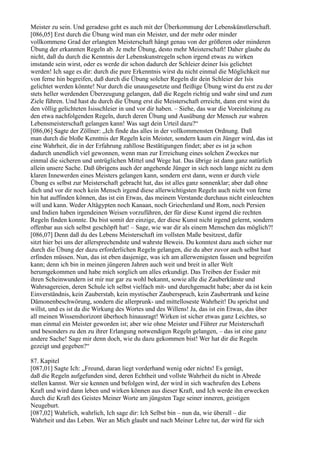 Meister zu sein. Und geradeso geht es auch mit der Überkommung der Lebenskünstlerschaft.
[086,05] Erst durch die Übung wird man ein Meister, und der mehr oder minder
vollkommene Grad der erlangten Meisterschaft hängt genau von der größeren oder minderen
Übung der erkannten Regeln ab. Je mehr Übung, desto mehr Meisterschaft! Daher glaube du
nicht, daß du durch die Kenntnis der Lebenskunstregeln schon irgend etwas zu wirken
imstande sein wirst, oder es werde dir schon dadurch der Schleier deiner Isis gelichtet
werden! Ich sage es dir: durch die pure Erkenntnis wirst du nicht einmal die Möglichkeit nur
von ferne hin begreifen, daß durch die Übung solcher Regeln dir dein Schleier der Isis
gelichtet werden könnte! Nur durch die unausgesetzte und fleißige Übung wirst du erst zu der
stets heller werdenden Überzeugung gelangen, daß die Regeln richtig und wahr sind und zum
Ziele führen. Und hast du durch die Übung erst die Meisterschaft erreicht, dann erst wirst du
den völlig gelichteten Isisschleier in und vor dir haben. – Siehe, das war die Voreinleitung zu
den etwa nachfolgenden Regeln, durch deren Übung und Ausübung der Mensch zur wahren
Lebensmeisterschaft gelangen kann! Was sagt dein Urteil dazu?“
[086,06] Sagte der Zöllner: „Ich finde das alles in der vollkommensten Ordnung. Daß
man durch die bloße Kenntnis der Regeln kein Meister, sondern kaum ein Jünger wird, das ist
eine Wahrheit, die in der Erfahrung zahllose Bestätigungen findet; aber es ist ja schon
dadurch unendlich viel gewonnen, wenn man zur Erreichung eines solchen Zweckes nur
einmal die sicheren und untrüglichen Mittel und Wege hat. Das übrige ist dann ganz natürlich
allein unsere Sache. Daß übrigens auch der angehende Jünger in sich noch lange nicht zu dem
klaren Innewerden eines Meisters gelangen kann, sondern erst dann, wenn er durch viele
Übung es selbst zur Meisterschaft gebracht hat, das ist alles ganz sonnenklar; aber daß ohne
dich und vor dir noch kein Mensch irgend diese allerwichtigsten Regeln auch nicht von ferne
hin hat auffinden können, das ist ein Etwas, das meinem Verstande durchaus nicht einleuchten
will und kann. Weder Altägypten noch Kanaan, noch Griechenland und Rom, noch Persien
und Indien haben irgendeinen Weisen vorzuführen, der für diese Kunst irgend die rechten
Regeln finden konnte. Du bist somit der einzige, der diese Kunst nicht irgend gelernt, sondern
offenbar aus sich selbst geschöpft hat! – Sage, wie war dir als einem Menschen das möglich?!
[086,07] Denn daß du des Lebens Meisterschaft im vollsten Maße besitzest, dafür
sitzt hier bei uns der allersprechendste und wahrste Beweis. Du konntest dazu auch sicher nur
durch die Übung der dazu erforderlichen Regeln gelangen, die du aber zuvor auch selbst hast
erfinden müssen. Nun, das ist eben dasjenige, was ich am allerwenigsten fassen und begreifen
kann; denn ich bin in meinen jüngeren Jahren auch weit und breit in aller Welt
herumgekommen und habe mich sorglich um alles erkundigt. Das Treiben der Essäer mit
ihren Scheinwundern ist mir nur gar zu wohl bekannt, sowie alle die Zauberkünste und
Wahrsagereien, deren Schule ich selbst vielfach mit- und durchgemacht habe; aber da ist kein
Einverständnis, kein Zauberstab, kein mystischer Zauberspruch, kein Zaubertrank und keine
Dämonenbeschwörung, sondern die allerprunk- und mittelloseste Wahrheit! Du sprichst und
willst, und es ist da die Wirkung des Wortes und des Willens! Ja, das ist ein Etwas, das über
all meinen Wissenshorizont überhoch hinausragt! Wirken ist sicher etwas ganz Leichtes, so
man einmal ein Meister geworden ist; aber wie ohne Meister und Führer zur Meisterschaft
und besonders zu den zu ihrer Erlangung notwendigen Regeln gelangen, – das ist eine ganz
andere Sache! Sage mir denn doch, wie du dazu gekommen bist! Wer hat dir die Regeln
gezeigt und gegeben?“

87. Kapitel
[087,01] Sagte Ich: „Freund, daran liegt vorderhand wenig oder nichts! Es genügt,
daß die Regeln aufgefunden sind, deren Echtheit und vollste Wahrheit du nicht in Abrede
stellen kannst. Wer sie kennen und befolgen wird, der wird in sich wachrufen des Lebens
Kraft und wird dann leben und wirken können aus dieser Kraft, und Ich werde ihn erwecken
durch die Kraft des Geistes Meiner Worte am jüngsten Tage seiner inneren, geistigen
Neugeburt.
[087,02] Wahrlich, wahrlich, Ich sage dir: Ich Selbst bin – nun da, wie überall – die
Wahrheit und das Leben. Wer an Mich glaubt und nach Meiner Lehre tut, der wird für sich
 