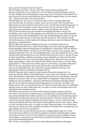 und in sich den Tod nicht sehen in Ewigkeit!“
[087,03] Sagte der Zöllner: „Meister, diese deine Worte klingen sonderbar! Mir
kommt es gerade also vor, als wärest du so eine Art höheren, göttlichen Wesens, zwar im
Fleische und Blute der Erscheinlichkeit wegen seiend, aber im Grunde für dich dennoch ein
purer Geist, der sich nach seinem Belieben mit der Materie umgeben kann, wie und wann er
will. – Habe ich recht oder nicht recht geurteilt?“
[087,04] Sagte Ich: „So und so, es liegt etwas daran! Aber was da eben daran liegt,
das fassest du nicht. Was du aber zu fassen meinst, das ist es nicht! Denn Ich kann nun
ebensowenig aus diesem Meinem Leibe treten wie du; will Ich als Geist aber hinaustreten, so
muß dieser Leib zuvor getötet werden. Aber der Geist, der nun vollwach in Mir lebt und
wirkt, kann ewig nicht getötet werden, sondern wird ewig fortleben und -wirken.
[087,05] Du hast doch schon sicher oftmals die Schöpfung betrachtet in ihrem Sein
und Wirken, und es kann dir nicht entgangen sein, daß darin eine gewisse Ordnung besteht,
und daß die Formen eine Beständigkeit in sich nach allen Richtungen hin haben, aus der du
stets leicht erkennen kannst, was dies oder jenes für ein Ding ist. Also erkennst du auch,
welche Wirkung eines und das andere hervorbringt, und wozu es nach der erkannten Wirkung
gut und also zu gebrauchen ist.
[087,06] Wenn aber die ganze Schöpfung nach eurer neuen Weltweisheit nur ein
Werk des blinden Zufalls wäre, würden da die Dinge in der Natur auch die gegenwärtige
Seinsbeständigkeit nach allen Richtungen hin beibehalten? O mitnichten! Sieh, der Wind ist
so eine mehr blinde Macht, obwohl nur zum Teile! Hast du schon je wann gesehen, daß er
irgendeine bestimmte Form, die eine Beständigkeit hätte, allwo hervorgebracht hat? Er wühlt
wohl den Staub auf und trägt ihn in losen Wolkenformen durch die Luft, wo sich die Formen
in jedem Augenblicke verändern und nimmer als ganz dieselben je wieder zum Vorscheine
kommen. Kannst du dir die Gestalt einer Wolke derart merken, daß du etwa nach ein paar
Tagen sagen könntest: ,Siehe, das ist ebendieselbe Wolke, die ich schon vor ein paar Tagen
gesehen habe!‘?! Oder kannst du am Meer irgend von einer Woge ein gleiches behaupten?!
[087,07] Aus dem aber kannst du nun ganz leicht ersehen, daß eine blinde Kraft nie
auch nur ein Moospflänzchen, das in derselben und ganz gleichen Form stets viele
Jahrtausende hindurch wiederkehrt, hervorgebracht hat.
[087,08] Wenn aber also, leuchtet da einem besseren Menschenverstande nicht von
selbst ein, daß alles Werden, Sein und Bestehen, worin erstens eine bestimmte, unwandelbare
Form, Beschaffenheit, Eigenschaft, Nutzwirkung und Endzweck gar absonderlich wohl und
bestimmt zu erkennen sind, von einer solchen Kraft hervorgebracht werden muß, die eine
unbegrenzte und unwandelbare, wennschon allumfassende Einsicht und Weisheit besitzt,
ohne die du nie einen bestimmt geformten Gegenstand, sei es ein Stein, ein Metall, eine
Pflanze oder ein Tier, je zu Gesichte bekämest?! Solch eine Kraft muß sicher eine einheitliche
und ihrer selbst gar sehr wohlbewußte sein, weil ohne sie nichts eine bestimmte und in sich
einheitliche Form annehmen könnte.
[087,09] Und nun zweitens: Da du eine solche Kraft notwendig annehmen mußt, die
als Ursein in sich allem Sein zugrunde liegt, so muß denn diese Grundurkraft ja doch auch
einen entsprechenden Namen haben, durch den sie sich anfänglich in der Erinnerung und im
Gedächtnisse der Menschen, die dazu da sind, diese Kraft zu erkennen, erhalten kann. Wer
wird aber je nach der näheren Erkenntnis einer Sache fragen, von der er nicht einmal den
Namen jemals gehört hat?! Wir wollen diese Urkraft allgemein einmal ,Gott‘ nennen. Haben
wir aber nun einmal einen Gott, so werden wir weiter fragen und sagen: ,Wo ist denn dieser
Gott, und wie sieht Er aus? Wie erschafft Er die Dinge, wie bringt Er als ein purster Geist die
grobe Materie aus Sich zum Vorscheine?‘
[087,10] Und sieh, wenn ein Mensch einmal also zu fragen beginnt, dann ist er schon
auf einem besseren Wege! Er wird allen Geschöpfen eine höhere Aufmerksamkeit widmen
und in ihnen forschen, wieviel von der göttlichen Urweisheit sich darin vorfinden möchte.
Und je länger er also prüfen wird, desto mehr der göttlichen Weisheit und Ordnung wird er
auch leicht und bald darin finden.
[087,11] Hat er die gefunden, so wird er in seinem Herzen auch bald eine Anregung
 
