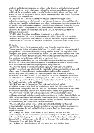 von Liebe zu Gott wahrnehmen und aus solcher Liebe stets mehr und mehr innewerden, daß
Gott in Sich Selbst von der mächtigsten Liebe erfüllt sein muß, damit Er eine so große Lust
und Freude hat, so wunderbar weise zu erschaffen eine unzählige Menge von Dingen und
Wesen, die nicht nur Zeugen von Seinem Dasein, sondern vielmehr noch Zeugen von Seiner
Weisheit, Macht und Liebe sind.
[087,12] Wenn der Mensch in solchen Betrachtungen und Innewerdungen wächst
und zunimmt, da nimmt er offenbar auch in der Liebe zu Gott zu und nähert sich Demselben
mehr und mehr; je größer und gediegener aber solche Annäherungen eines Menschen zu Gott
hin werden, desto mehr des Geistes Gottes sammelt sich auch in seinem Herzen, in welchem
dadurch der eigene Geist genährt und stets mehr und mehr erweckt wird zur wahren
Erkenntnis des eigenen inneren Lebens und seiner Kraft, im Vereine mit der Kraft des
göttlichen Geistes in ihm.
[087,13] Hat ein Mensch es einmal dahin gebracht, so ist er schon in der
Lebensmeisterschaft, und es geht ihm da nur noch die völlige Einung mit dem göttlichen
Liebe- und Willensgeiste ab. Bewerkstelligt er auch das, dann ist er ein ganz vollkommener
Lebensmeister und kann alles das bewirken, was Ich nun bewirke und auch Größeres noch.“

88. Kapitel
[088,01] (Der Herr:) „Du siehst daraus, daß da ohne den wahren und lebendigen
Glauben an einen einigen und ewig wahrhaftigen Gott kein Mensch zur Lebensmeisterschaft
gelangen kann. Daher ist es vor allem notwendig, an einen wahren Gott zu glauben; denn
solange du nicht glaubst, daß es einen allein wahren Gott gibt, solange kannst du auch keine
Liebe zu Ihm in deinem Herzen wachrufen. Ohne solche Liebe aber ist es unmöglich, sich
Gott zu nähern und endlich nahe völlig eins zu werden mit Ihm.
[088,02] Ohne das aber kann von einer wahren Lebensmeisterschaft ebensowenig die
Rede sein, als daß da jemand ein Meisterspieler auf der Harfe werden sollte, der nie von ihr
etwas hat reden hören und noch weniger irgendwo eine gesehen hat.
[088,03] Wenn du aber noch immer fragst und sagst: ,Ja, wo ist denn Gott, und wie
sieht Er wohl aus?‘, da sage Ich dir, daß das eigentliche Gottwesen niemand sehen kann und
leben, – denn Es ist unendlich und somit auch allgegenwärtig und ist sonach als
Reinstgeistiges auch das Innerste eines jeden Dinges und Wesens, das heißt in Seinem
auswirkenden Willensmachtlichte; in Sich Selbst und für Sich aber ist Gott ein Mensch wie
Ich und auch du und wohnt in einem unzugänglichen Lichte, das in der Welt der Geister die
Gnadensonne genannt wird. Diese Gnadensonne aber ist nicht Gott Selbst, sondern sie ist nur
das Auswirkende Seiner Liebe und Weisheit.
[088,04] Wie du aber die Sonne dieser Welt wirken siehst dadurch, daß sie
allenthalben gegenwärtig ist durch den beständigen Ausfluß ihres Lichtes nach allen
erdenklichen Richtungen hin, also wirkt auch der Gnadensonne allenthalben wirkende Kraft
als ein aus ihr strömendes Licht in allen Wesen schaffend und belebend gegenwärtig.
[088,05] Wer nun versteht, recht viel des Lichtes aus der Gnadensonne der Himmel
im Herzen seiner Seele aufzufangen, aufzunehmen und dann zu behalten durch die Macht der
Liebe zu Gott, der bildet in sich selbst eine Gnadensonne, die der Urgnadensonne in allem
völlig ähnlich ist, und die volle Innehabung einer solchen Gnadensonne ist dann eben soviel
als die Innehabung der allein wahren Lebensmeisterschaft.
[088,06] Die Klarheit und die lichte Fülle dieser wahrsten Lehre aber wirst du auch
erst dann einsehen, wenn du auf diese Weise selbst zur Lebensmeisterschaft gelangen wirst;
denn jetzt kannst du das noch nicht völlig fassen, obwohl du all das Gesagte ganz gut
aufgenommen hast.“
[088,07] Sagte der Zöllner: „Ja, du hast recht, lieber Meister! Ich habe wohl alles
verstanden; aber ich weiß nun noch nicht, was ich damit beginnen soll. Das jedoch ist etwas
Sicheres, daß die Erlangung der vollen Lebensmeisterschaft durchaus keine leichte Arbeit ist;
denn da heißt es viel betrachten, viel erfahren, viel denken, wollen und handeln danach. –
Aber nur eine Frage noch, lieber Meister!“
[088,08] Sagte Ich: „So rede, obwohl Ich ganz genau weiß, was du Mich fragen
 