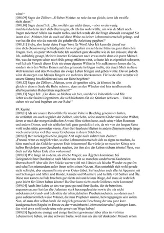 wirst!“
[088,09] Sagte der Zöllner: „O lieber Meister, so rede du nur gleich; denn ich zweifle
nicht daran!“
[088,10] Sagte darauf Ich: „Du zweifelst gar nicht daran, – aber so ein wenig
möchtest du denn doch dich überzeugen, ob Ich das wohl wüßte, um was du Mich noch
fragen möchtest! Allein das macht nichts, und Ich werde dir die Frage dennoch vorsagen! Sie
lautet also: ,Meister, bist du auch auf diese Weise zu deiner Lebensmeisterschaft gelangt, und
wer hat dir also wie du nun mir die gehaltvolle Anleitung gegeben?‘
[088,11] Siehe, also lautet deine Frage Wort für Wort! Aber Ich kann dir darauf nur
eine dich ebensowenig befriedigende Antwort geben als auf deine früheren ganz ähnlichen
Fragen. Sieh, als purer Mensch habe Ich wahrlich ganz dasselbe wie du tun müssen; aber da
Ich, aufrichtig gesagt, Meinem inneren Geistwesen nach etwas mehr denn ein purer Mensch
bin, was du morgen schon noch früh genug erfahren wirst, so hatte Ich es eigentlich schwerer,
weil Ich als Mensch dieser Erde nie einen eigenen Willen in Mir aufkommen lassen durfte,
sondern stets den Willen Dessen auf das genaueste befolgen mußte, der durch Mich in diese
Welt kommen und den Menschen das ewige Leben bringen und geben wollte. Davon jedoch
wirst du morgen von Meinen Jüngern ein mehreres überkommen. Für heute aber werden wir
unsere Sitzung beschließen und uns zur Ruhe begeben!“
[088,12] Sagte der Zöllner: „Meister, so es dir genehm wäre, da könntet ihr alle
gleich in diesem Saale die Ruhe nehmen; denn an den Wänden sind hier rundherum die
allerbequemsten Ruhestätten angebracht!“
[088,13] Sagte Ich: „Gut denn, so bleiben wir hier, und derlei Ruhestühle sind Mir
lieber als die faulen Liegestätten, die sich höchstens für die Kranken schicken. – Und so
stehen wir auf und begeben uns zur Ruhe!“

89. Kapitel
[089,01] Als wir unsere Ruhestühle für unsere Ruhe in Beschlag genommen hatten,
da verließen uns auch sogleich der Zöllner, sein Sohn, seine andern Kinder und seine Weiber,
deren er nach der morgenländischen Art und Sitte sieben hatte, auch seine vielen Beamten
und andern Diener, und wir schliefen bald ganz gemächlich ein, da wir von der langen Reise
wohl recht müde geworden waren. Aber die Hausleute blieben in andern Zimmern noch lange
wach und redeten viel über unser Erscheinen in ihrem Städtchen.
[089,02] Der zurückgebliebene jüngere Arzt sagte noch zuletzt zum Zöllner:
„Freund, wenn es möglich wäre, so eine Lebensmeisterschaft sich zu eigen zu machen, da
hätte man bald das Geld der ganzen Erde beisammen! Da würde ja so mancher König sein
halbes Reich dem zum Geschenke machen, der ihm also das Leben sichern könnte! Nein, was
doch auf der lieben Erde alles vorkommt!
[089,03] Wie lange ist es denn, als etliche Magier, aus Ägypten kommend, bei
Gelegenheit ihrer Durchreise nach Melite uns mit so manchen sonderbaren Zaubereien
überraschten?! Aber alle ihre Stücke waren wohl mit Händen als falsche Wunder zu greifen
und schafften niemandem außer ihnen selbst einen Nutzen. Man unterhielt sich wohl gerade
nicht schlecht; aber niemand lernte etwas Gutes dabei. Sie brachten auch allerlei Apparate mit
und Schlangen und Affen und Hunde, Kamele und Maultiere und Gefäße voll Salben und Öle.
Diese nun kamen zu Fuß, brachten gar nichts mit und leisten Dinge, daß man sie wahrlich
ganz leicht für Götter halten könnte! Darüber kann nichts noch Größeres mehr kommen!
[089,04] Auch ihre Lehre an uns war ganz gut und ihrer Sache, die sie betreiben,
angemessen; nur hat das alte Judentum stark herausgeleuchtet sowie die mir nicht
unbekannten Grund- und Lehrsätze der alten jüdischen Prophetenschulen, aus denen auch
ganz außerordentlich weise Männer, die man Propheten nannte, hervorgegangen sein sollen.
Nun, ob man aber selbst durch die möglich genaueste Beachtung der uns ganz kurz
kundgemachten Regeln im Ernste zu der wunderbaren Lebensmeisterschaft gelangen kann,
das wird etwa wohl noch seine sehr geweisten Wege haben!
[089,05] Irgendeine einzige und einige Gottheit gewisserart über alles im vollsten
Lebensernste lieben, ist eine schwere Sache, weil man als ein reif denkender Mensch schon
 