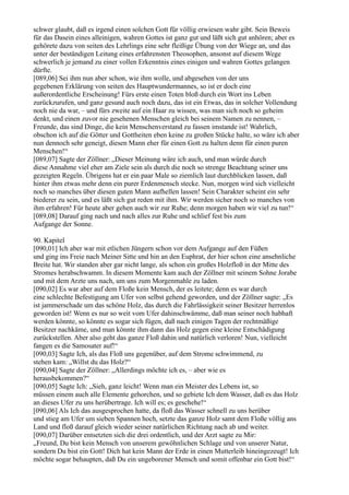 schwer glaubt, daß es irgend einen solchen Gott für völlig erwiesen wahr gibt. Sein Beweis
für das Dasein eines alleinigen, wahren Gottes ist ganz gut und läßt sich gut anhören; aber es
gehörete dazu von seiten des Lehrlings eine sehr fleißige Übung von der Wiege an, und das
unter der beständigen Leitung eines erfahrensten Theosophen, ansonst auf diesem Wege
schwerlich je jemand zu einer vollen Erkenntnis eines einigen und wahren Gottes gelangen
dürfte.
[089,06] Sei ihm nun aber schon, wie ihm wolle, und abgesehen von der uns
gegebenen Erklärung von seiten des Hauptwundermannes, so ist er doch eine
außerordentliche Erscheinung! Fürs erste einen Toten bloß durch ein Wort ins Leben
zurückzurufen, und ganz gesund auch noch dazu, das ist ein Etwas, das in solcher Vollendung
noch nie da war, – und fürs zweite auf ein Haar zu wissen, was man sich noch so geheim
denkt, und einen zuvor nie gesehenen Menschen gleich bei seinem Namen zu nennen, –
Freunde, das sind Dinge, die kein Menschenverstand zu fassen imstande ist! Wahrlich,
obschon ich auf die Götter und Gottheiten eben keine zu großen Stücke halte, so wäre ich aber
nun dennoch sehr geneigt, diesen Mann eher für einen Gott zu halten denn für einen puren
Menschen!“
[089,07] Sagte der Zöllner: „Dieser Meinung wäre ich auch, und man würde durch
diese Annahme viel eher am Ziele sein als durch die noch so strenge Beachtung seiner uns
gezeigten Regeln. Übrigens hat er ein paar Male so ziemlich laut durchblicken lassen, daß
hinter ihm etwas mehr denn ein purer Erdenmensch stecke. Nun, morgen wird sich vielleicht
noch so manches über diesen guten Mann aufhellen lassen! Sein Charakter scheint ein sehr
biederer zu sein, und es läßt sich gut reden mit ihm. Wir werden sicher noch so manches von
ihm erfahren! Für heute aber gehen auch wir zur Ruhe; denn morgen haben wir viel zu tun!“
[089,08] Darauf ging nach und nach alles zur Ruhe und schlief fest bis zum
Aufgange der Sonne.

90. Kapitel
[090,01] Ich aber war mit etlichen Jüngern schon vor dem Aufgange auf den Füßen
und ging ins Freie nach Meiner Sitte und hin an den Euphrat, der hier schon eine ansehnliche
Breite hat. Wir standen aber gar nicht lange, als schon ein großes Holzfloß in der Mitte des
Stromes herabschwamm. In diesem Momente kam auch der Zöllner mit seinem Sohne Jorabe
und mit dem Arzte uns nach, um uns zum Morgenmahle zu laden.
[090,02] Es war aber auf dem Floße kein Mensch, der es leitete; denn es war durch
eine schlechte Befestigung am Ufer von selbst gehend geworden, und der Zöllner sagte: „Es
ist jammerschade um das schöne Holz, das durch die Fahrlässigkeit seiner Besitzer herrenlos
geworden ist! Wenn es nur so weit vom Ufer dahinschwämme, daß man seiner noch habhaft
werden könnte, so könnte es sogar sich fügen, daß nach einigen Tagen der rechtmäßige
Besitzer nachkäme, und man könnte ihm dann das Holz gegen eine kleine Entschädigung
zurückstellen. Aber also geht das ganze Floß dahin und natürlich verloren! Nun, vielleicht
fangen es die Samosater auf!“
[090,03] Sagte Ich, als das Floß uns gegenüber, auf dem Strome schwimmend, zu
stehen kam: „Willst du das Holz?“
[090,04] Sagte der Zöllner: „Allerdings möchte ich es, – aber wie es
herausbekommen?“
[090,05] Sagte Ich: „Sieh, ganz leicht! Wenn man ein Meister des Lebens ist, so
müssen einem auch alle Elemente gehorchen, und so gebiete Ich dem Wasser, daß es das Holz
an dieses Ufer zu uns herübertrage. Ich will es; es geschehe!“
[090,06] Als Ich das ausgesprochen hatte, da floß das Wasser schnell zu uns herüber
und stieg am Ufer um sieben Spannen hoch, setzte das ganze Holz samt dem Floße völlig ans
Land und floß darauf gleich wieder seiner natürlichen Richtung nach ab und weiter.
[090,07] Darüber entsetzten sich die drei ordentlich, und der Arzt sagte zu Mir:
„Freund, Du bist kein Mensch von unserem gewöhnlichen Schlage und von unserer Natur,
sondern Du bist ein Gott! Dich hat kein Mann der Erde in einen Mutterleib hineingezeugt! Ich
möchte sogar behaupten, daß Du ein ungeborener Mensch und somit offenbar ein Gott bist!“
 