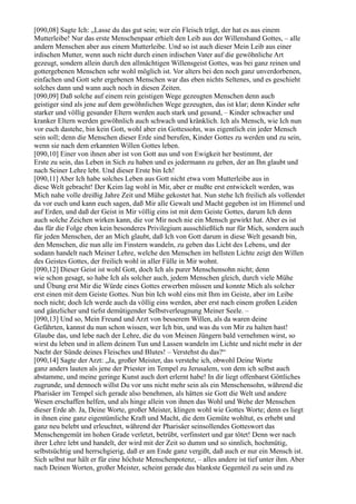 [090,08] Sagte Ich: „Lasse du das gut sein; wer ein Fleisch trägt, der hat es aus einem
Mutterleibe! Nur das erste Menschenpaar erhielt den Leib aus der Willenshand Gottes, – alle
andern Menschen aber aus einem Mutterleibe. Und so ist auch dieser Mein Leib aus einer
irdischen Mutter, wenn auch nicht durch einen irdischen Vater auf die gewöhnliche Art
gezeugt, sondern allein durch den allmächtigen Willensgeist Gottes, was bei ganz reinen und
gottergebenen Menschen sehr wohl möglich ist. Vor alters bei den noch ganz unverdorbenen,
einfachen und Gott sehr ergebenen Menschen war das eben nichts Seltenes, und es geschieht
solches dann und wann auch noch in diesen Zeiten.
[090,09] Daß solche auf einem rein geistigen Wege gezeugten Menschen denn auch
geistiger sind als jene auf dem gewöhnlichen Wege gezeugten, das ist klar; denn Kinder sehr
starker und völlig gesunder Eltern werden auch stark und gesund, – Kinder schwacher und
kranker Eltern werden gewöhnlich auch schwach und kränklich. Ich als Mensch, wie Ich nun
vor euch dastehe, bin kein Gott, wohl aber ein Gottessohn, was eigentlich ein jeder Mensch
sein soll; denn die Menschen dieser Erde sind berufen, Kinder Gottes zu werden und zu sein,
wenn sie nach dem erkannten Willen Gottes leben.
[090,10] Einer von ihnen aber ist von Gott aus und von Ewigkeit her bestimmt, der
Erste zu sein, das Leben in Sich zu haben und es jedermann zu geben, der an Ihn glaubt und
nach Seiner Lehre lebt. Und dieser Erste bin Ich!
[090,11] Aber Ich habe solches Leben aus Gott nicht etwa vom Mutterleibe aus in
diese Welt gebracht! Der Keim lag wohl in Mir, aber er mußte erst entwickelt werden, was
Mich nahe volle dreißig Jahre Zeit und Mühe gekostet hat. Nun stehe Ich freilich als vollendet
da vor euch und kann euch sagen, daß Mir alle Gewalt und Macht gegeben ist im Himmel und
auf Erden, und daß der Geist in Mir völlig eins ist mit dem Geiste Gottes, darum Ich denn
auch solche Zeichen wirken kann, die vor Mir noch nie ein Mensch gewirkt hat. Aber es ist
das für die Folge eben kein besonderes Privilegium ausschließlich nur für Mich, sondern auch
für jeden Menschen, der an Mich glaubt, daß Ich von Gott darum in diese Welt gesandt bin,
den Menschen, die nun alle im Finstern wandeln, zu geben das Licht des Lebens, und der
sodann handelt nach Meiner Lehre, welche den Menschen im hellsten Lichte zeigt den Willen
des Geistes Gottes, der freilich wohl in aller Fülle in Mir wohnt.
[090,12] Dieser Geist ist wohl Gott, doch Ich als purer Menschensohn nicht; denn
wie schon gesagt, so habe Ich als solcher auch, jedem Menschen gleich, durch viele Mühe
und Übung erst Mir die Würde eines Gottes erwerben müssen und konnte Mich als solcher
erst einen mit dem Geiste Gottes. Nun bin Ich wohl eins mit Ihm im Geiste, aber im Leibe
noch nicht; doch Ich werde auch da völlig eins werden, aber erst nach einem großen Leiden
und gänzlicher und tiefst demütigender Selbstverleugnung Meiner Seele. –
[090,13] Und so, Mein Freund und Arzt von besserem Willen, als da waren deine
Gefährten, kannst du nun schon wissen, wer Ich bin, und was du von Mir zu halten hast!
Glaube das, und lebe nach der Lehre, die du von Meinen Jüngern bald vernehmen wirst, so
wirst du leben und in allem deinem Tun und Lassen wandeln im Lichte und nicht mehr in der
Nacht der Sünde deines Fleisches und Blutes! – Verstehst du das?“
[090,14] Sagte der Arzt: „Ja, großer Meister, das verstehe ich, obwohl Deine Worte
ganz anders lauten als jene der Priester im Tempel zu Jerusalem, von dem ich selbst auch
abstamme, und meine geringe Kunst auch dort erlernt habe! In dir liegt offenbarst Göttliches
zugrunde, und dennoch willst Du vor uns nicht mehr sein als ein Menschensohn, während die
Pharisäer im Tempel sich gerade also benehmen, als hätten sie Gott die Welt und andere
Wesen erschaffen helfen, und als hinge allein von ihnen das Wohl und Wehe der Menschen
dieser Erde ab. Ja, Deine Worte, großer Meister, klingen wohl wie Gottes Worte; denn es liegt
in ihnen eine ganz eigentümliche Kraft und Macht, die dem Gemüte wohltut, es erhebt und
ganz neu belebt und erleuchtet, während der Pharisäer seinsollendes Gotteswort das
Menschengemüt im hohen Grade verletzt, betrübt, verfinstert und gar tötet! Denn wer nach
ihrer Lehre lebt und handelt, der wird mit der Zeit so dumm und so sinnlich, hochmütig,
selbstsüchtig und herrschgierig, daß er am Ende ganz vergißt, daß auch er nur ein Mensch ist.
Sich selbst nur hält er für eine höchste Menschenpotenz, – alles andere ist tief unter ihm. Aber
nach Deinen Worten, großer Meister, scheint gerade das blankste Gegenteil zu sein und zu
 