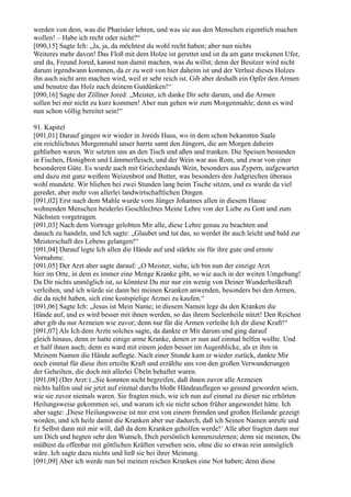 werden von dem, was die Pharisäer lehren, und was sie aus den Menschen eigentlich machen
wollen! – Habe ich recht oder nicht?“
[090,15] Sagte Ich: „Ja, ja, da möchtest du wohl recht haben; aber nun nichts
Weiteres mehr davon! Das Floß mit dem Holze ist gerettet und ist da am ganz trockenen Ufer,
und du, Freund Jored, kannst nun damit machen, was du willst; denn der Besitzer wird nicht
darum irgendwann kommen, da er zu weit von hier daheim ist und der Verlust dieses Holzes
ihn auch nicht arm machen wird, weil er sehr reich ist. Gib aber deshalb ein Opfer den Armen
und benutze das Holz nach deinem Gutdünken!“
[090,16] Sagte der Zöllner Jored: „Meister, ich danke Dir sehr darum, und die Armen
sollen bei mir nicht zu kurz kommen! Aber nun gehen wir zum Morgenmahle; denn es wird
nun schon völlig bereitet sein!“

91. Kapitel
[091,01] Darauf gingen wir wieder in Joreds Haus, wo in dem schon bekannten Saale
ein reichlichstes Morgenmahl unser harrte samt den Jüngern, die am Morgen daheim
geblieben waren. Wir setzten uns an den Tisch und aßen und tranken. Die Speisen bestanden
in Fischen, Honigbrot und Lämmerfleisch, und der Wein war aus Rom, und zwar von einer
besonderen Güte. Es wurde auch mit Griechenlands Wein, besonders aus Zypern, aufgewartet
und dazu mit ganz weißem Weizenbrot und Butter, was besonders den Judgriechen überaus
wohl mundete. Wir blieben bei zwei Stunden lang beim Tische sitzen, und es wurde da viel
geredet, aber mehr von allerlei landwirtschaftlichen Dingen.
[091,02] Erst nach dem Mahle wurde vom Jünger Johannes allen in diesem Hause
wohnenden Menschen beiderlei Geschlechtes Meine Lehre von der Liebe zu Gott und zum
Nächsten vorgetragen.
[091,03] Nach dem Vortrage gelobten Mir alle, diese Lehre genau zu beachten und
danach zu handeln, und Ich sagte: „Glaubet und tut das, so werdet ihr auch leicht und bald zur
Meisterschaft des Lebens gelangen!“
[091,04] Darauf legte Ich allen die Hände auf und stärkte sie für ihre gute und ernste
Vornahme.
[091,05] Der Arzt aber sagte darauf: „O Meister, siehe, ich bin nun der einzige Arzt
hier im Orte, in dem es immer eine Menge Kranke gibt, so wie auch in der weiten Umgebung!
Da Dir nichts unmöglich ist, so könntest Du mir nur ein wenig von Deiner Wunderheilkraft
verleihen, und ich würde sie dann bei meinen Kranken anwenden, besonders bei den Armen,
die da nicht haben, sich eine kostspielige Arznei zu kaufen.“
[091,06] Sagte Ich: „Jesus ist Mein Name; in diesem Namen lege du den Kranken die
Hände auf, und es wird besser mit ihnen werden, so das ihrem Seelenheile nützt! Den Reichen
aber gib du nur Arzneien wie zuvor; denn nur für die Armen verleihe Ich dir diese Kraft!“
[091,07] Als Ich dem Arzte solches sagte, da dankte er Mir darum und ging darauf
gleich hinaus, denn er hatte einige arme Kranke, denen er nun auf einmal helfen wollte. Und
er half ihnen auch; denn es ward mit einem jeden besser im Augenblicke, als er ihm in
Meinem Namen die Hände auflegte. Nach einer Stunde kam er wieder zurück, dankte Mir
noch einmal für diese ihm erteilte Kraft und erzählte uns von den großen Verwunderungen
der Geheilten, die doch mit allerlei Übeln behaftet waren.
[091,08] (Der Arzt:) „Sie konnten nicht begreifen, daß ihnen zuvor alle Arzneien
nichts halfen und sie jetzt auf einmal durchs bloße Händeauflegen so gesund geworden seien,
wie sie zuvor niemals waren. Sie fragten mich, wie ich nun auf einmal zu dieser nie erhörten
Heilungsweise gekommen sei, und warum ich sie nicht schon früher angewendet hätte. Ich
aber sagte: ,Diese Heilungsweise ist mir erst von einem fremden und großen Heilande gezeigt
worden, und ich heile damit die Kranken aber nur dadurch, daß ich Seinen Namen anrufe und
Er Selbst dann mit mir will, daß da dem Kranken geholfen werde!‘ Alle aber fragten dann nur
um Dich und hegten sehr den Wunsch, Dich persönlich kennenzulernen; denn sie meinten, Du
müßtest da offenbar mit göttlichen Kräften versehen sein, ohne die so etwas rein unmöglich
wäre. Ich sagte dazu nichts und ließ sie bei ihrer Meinung.
[091,09] Aber ich werde nun bei meinen reichen Kranken eine Not haben; denn diese
 