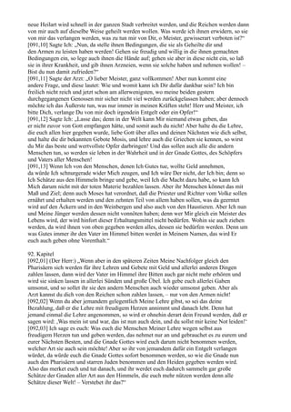 neue Heilart wird schnell in der ganzen Stadt verbreitet werden, und die Reichen werden dann
von mir auch auf dieselbe Weise geheilt werden wollen. Was werde ich ihnen erwidern, so sie
von mir das verlangen werden, was zu tun mir von Dir, o Meister, gewisserart verboten ist?“
[091,10] Sagte Ich: „Nun, da stelle ihnen Bedingungen, die sie als Geheilte dir und
den Armen zu leisten haben werden! Gehen sie freudig und willig in die ihnen gemachten
Bedingungen ein, so lege auch ihnen die Hände auf; gehen sie aber in diese nicht ein, so laß
sie in ihrer Krankheit, und gib ihnen Arzneien, wenn sie solche haben und nehmen wollen! –
Bist du nun damit zufrieden?“
[091,11] Sagte der Arzt: „O lieber Meister, ganz vollkommen! Aber nun kommt eine
andere Frage, und diese lautet: Wie und womit kann ich Dir dafür dankbar sein? Ich bin
freilich nicht reich und jetzt schon am allerwenigsten, wo meine beiden gestern
durchgegangenen Genossen mir sicher nicht viel werden zurückgelassen haben; aber dennoch
möchte ich das Äußerste tun, was nur immer in meinen Kräften steht! Herr und Meister, ich
bitte Dich, verlange Du von mir doch irgendein Entgelt oder ein Opfer!“
[091,12] Sagte Ich: „Lasse das; denn in der Welt kann Mir niemand etwas geben, das
er nicht zuvor von Gott empfangen hätte, und somit auch du nicht! Aber halte du die Lehre,
die euch allen hier gegeben wurde, liebe Gott über alles und deinen Nächsten wie dich selbst,
und halte die dir bekannten Gebote Mosis, und lehre auch die Griechen sie kennen, so wirst
du Mir das beste und wertvollste Opfer darbringen! Und das sollen auch alle die andern
Menschen tun, so werden sie leben in der Wahrheit und in der Gnade Gottes, des Schöpfers
und Vaters aller Menschen!
[091,13] Wenn Ich von den Menschen, denen Ich Gutes tue, wollte Geld annehmen,
da würde Ich schnurgerade wider Mich zeugen, und Ich wäre Der nicht, der Ich bin; denn so
Ich Schätze aus den Himmeln bringe und gebe, weil Ich die Macht dazu habe, so kann Ich
Mich darum nicht mit der toten Materie bezahlen lassen. Aber ihr Menschen könnet das mit
Maß und Ziel; denn auch Moses hat verordnet, daß die Priester und Richter vom Volke sollen
ernährt und erhalten werden und den zehnten Teil von allem haben sollen, was da geerntet
wird auf den Äckern und in den Weinbergen und also auch von den Haustieren. Aber Ich nun
und Meine Jünger werden dessen nicht vonnöten haben; denn wer Mir gleich ein Meister des
Lebens wird, der wird hinfort dieser Erhaltungsmittel nicht bedürfen. Wohin sie auch ziehen
werden, da wird ihnen von oben gegeben werden alles, dessen sie bedürfen werden. Denn um
was Gutes immer ihr den Vater im Himmel bitten werdet in Meinem Namen, das wird Er
euch auch geben ohne Vorenthalt.“

92. Kapitel
[092,01] (Der Herr:) „Wenn aber in den späteren Zeiten Meine Nachfolger gleich den
Pharisäern sich werden für ihre Lehren und Gebete mit Geld und allerlei anderen Dingen
zahlen lassen, dann wird der Vater im Himmel ihre Bitten auch gar nicht mehr erhören und
wird sie sinken lassen in allerlei Sünden und große Übel. Ich gebe euch allerlei Gaben
umsonst, und so sollet ihr sie den andern Menschen auch wieder umsonst geben. Aber als
Arzt kannst du dich von den Reichen schon zahlen lassen, – nur von den Armen nicht!
[092,02] Wenn du aber jemandem gelegentlich Meine Lehre gibst, so sei das deine
Bezahlung, daß er die Lehre mit freudigem Herzen annimmt und danach lebt. Denn hat
jemand einmal die Lehre angenommen, so wird er ohnehin derart dein Freund werden, daß er
sagen wird: ,Was mein ist und war, das ist nun auch dein, und du sollst mir keine Not leiden!‘
[092,03] Ich sage es euch: Was euch die Menschen Meiner Lehre wegen selbst aus
freudigem Herzen tun und geben werden, das nehmet nur an und gebrauchet es zu eurem und
eurer Nächsten Besten, und die Gnade Gottes wird euch darum nicht benommen werden,
welcher Art sie auch sein möchte! Aber so ihr von jemandem dafür ein Entgelt verlangen
würdet, da würde euch die Gnade Gottes sofort benommen werden, so wie die Gnade nun
auch den Pharisäern und starren Juden benommen und den Heiden gegeben werden wird.
Also das merket euch und tut danach, und ihr werdet euch dadurch sammeln gar große
Schätze der Gnaden aller Art aus den Himmeln, die euch mehr nützen werden denn alle
Schätze dieser Welt! – Verstehet ihr das?“
 