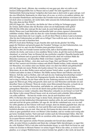 [092,04] Sagte Jored: „Meister, das verstehen wir nun ganz gut; aber wie steht es mit
meinem Zöllnergeschäfte hier zu Wasser und zu Lande? Da sieht eigentlich von der
Nächstenliebe blutwenig heraus! Aufgeben aber kann man es doch nicht so ganz und gar, weil
das eine öffentliche Staatssache ist; denn lasse ich es aus, so wird es ein anderer nehmen, der
die reisenden Handelsleute und besonders die Fremden noch mehr drücken wird denn ich, der
ich doch schon so manchen, der nichts hatte, habe umsonst die Zollschranke passieren lassen.
Was wäre denn da Dein Wille?“
[092,05] Sagte Ich: „Was du bist, das bleibe du! Aber sei billig im Verlangen gegen
die Armen; dafür können aber die Reichen schon um ein bedeutendes mehr geben!
[092,06] Die Zölle aber sind gut für das Land, da sonst bald große Karawanen mit
allerlei Waren euer Land überziehen und dasselbe bald von seinen eigenen Lebensmitteln
entblößen würden. Daher sollst du eben die vielen fremden Handelsleute noch mehr
besteuern, damit ihnen die Lust vergehe, zu oft mit ihren Waren in dieses Land zu kommen.
Aber bei den Einheimischen sei dafür um so billiger! Nun weißt du auch, was du in dieser
Hinsicht zu tun und zu beachten hast.
[092,07] Auch deine Herberge ist gut; beachte aber auch da das gleiche! Sei billig
gegen die Nächsten und gerecht gegen die Fremden! Verlange von den Einheimischen, was
die Sache wert ist, und von den Fremden einen gerechten Gewinn!
[092,08] So aber ein Fremder kommt und hat nicht, daß er dich bezahlen könnte, dem
schenke die Zeche, und wenn er etwa annähme Meine Lehre, da gib ihm noch ein Reisegeld
obendrauf, so wird der Vater im Himmel dir das reichlichst vergelten! Dasselbe beachte auch
ein jeder Kaufmann und sei gerecht im Maß und Gewicht; denn mit welchem Maße die
Menschen ausmessen, mit demselben Maße wird ihnen vergolten werden!“
[092,09] Sagte der Zöllner: „Jetzt aber noch eine Frage, Herr und Meister! Du weißt,
daß wir hier zumeist mit Griechen wohnen und allerlei Handel treiben, leider mitunter sogar
mit Menschen, wie solches unter uns Heiden schon von alters her üblich und gebräuchlich
war. Ja, ich habe mir meine Weiber alle kaufen müssen! Sie waren zuerst nur meine
Sklavinnen; da sie aber fleißig waren und auf meinen Vorteil sahen, so gab ich ihnen die
Freiheit und nahm sie dann zu Weibern. Die Hälfte meiner Diener und Arbeiter sind noch
Sklaven. Soll das auch so bleiben, oder soll auch da eine Änderung bewerkstelligt werden?“
[092,10] Sagte Ich: „Was durch die Staatsgesetze besteht, das kannst du nicht ändern,
und so mag es bleiben, bis der Staat selbst da eine Änderung machen wird. Du aber sei auch
gegen die Sklaven gut, billig und gerecht; denn auch sie sind Menschen und Kinder ein und
desselben Vaters im Himmel. Wenn du wieder einen Sklavenmarkt besuchst, so kaufe du sie
nur immerhin nach deiner Herzenslust, und behalte sie, und mache aus ihnen freie,
gottergebene Menschen, so wirst du dir darob einen großen Schatz im Himmel bereiten! Aber
du sollst keinen je wieder verkaufen; denn Menschen verkaufen ist ein Greuel vor Gott! Wo
aber Meine Lehre einmal Wurzel fassen wird, da wird auch solch schnöder Sklavenhandel
von selbst aufhören. – Da hast du wieder etwas, das du auch beachten wirst!
[092,11] Du hast aber noch eine Frage in deiner Seele, dernach du auch nicht weißt,
was du nun mit den heidnischen Götzenpriestern machen sollst, die auch zumeist deine Gäste
sind und sich bei dir gerne einfinden. Ich sage dir: die laß du vorderhand sein, wie sie sind!
Sie selbst glauben an ihre Götzen wohl noch weniger, denn du ehedem geglaubt hast; aber sie
haben als das, was sie vorstellen, ihr Amt und ihr Brot und werden darum von dem nicht
leichtlich abstehen, was sie sind. Aber mit der Zeit kannst du dem einen oder dem andern
schon so ganz gemächlich etwas von Meiner Lehre kundtun, und sie werden euch wenig oder
gar keine Anstände machen. Nach und nach werden auch die Götzentempel fallen. Aber Ich
gebe euch dennoch kein Gebot, daß ihr sie zerstören sollet; denn es genügt vollkommen, daß
sie in euren Herzen zerstört sind.
[092,12] So aber irgend ein solcher Priester jemanden mit Gewalt dazu anhalten
sollte, an seine Götzen zu glauben und ihnen das verlangte Opfer darzubringen, so saget ihm
die volle Wahrheit! Will er sich aber nicht bescheiden lassen, so rufet Mich im Geiste an, und
wirket ein Zeichen in Meinem Namen vor seinen Augen! Wird er das sehen, so wird er wohl
glauben, so er einigen Wahrheitssinn in seinem Gemüte hat; glaubt er aber nicht, da lasset ihn
 