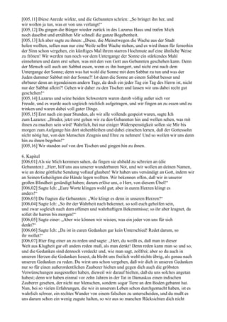 [005,11] Diese Anrede wirkte, und die Gebannten schrien: „So bringet ihn her, und
wir wollen ja tun, was er von uns verlangt!“
[005,12] Da gingen die Bürger wieder zurück in des Lazarus Haus und trafen Mich
noch daselbst und erzählten Mir schnell die ganze Begebenheit.
[005,13] Ich aber sagte zu ihnen: „Diese, die Meinetwegen die Wache aus der Stadt
holen wollten, sollen nun nur eine Weile selbst Wache stehen, und es wird ihnen für fernerhin
der Sinn schon vergehen, ein künftiges Mal ihrem starren Hochmute auf eine ähnliche Weise
zu frönen! Wir werden nun noch vor dem Untergange der Sonne ein stärkendes Mahl
einnehmen und dann erst sehen, was mit den von Gott aus Gebannten geschehen kann. Denn
der Mensch soll auch am Sabbat essen, wenn es ihn hungert, und nicht erst nach dem
Untergange der Sonne; denn was hat wohl die Sonne mit dem Sabbat zu tun und was der
Juden dummer Sabbat mit der Sonne?! Ist denn die Sonne an einem Sabbat besser und
ehrbarer denn an irgendeinem andern Tage, da doch ein jeder Tag ein Tag des Herrn ist, nicht
nur der Sabbat allein?! Gehen wir daher zu den Tischen und lassen wir uns dabei recht gut
geschehen!“
[005,14] Lazarus und seine beiden Schwestern waren darob völlig außer sich vor
Freude, und es wurde auch sogleich reichlich aufgetragen, und wir fingen an zu essen und zu
trinken und waren dabei voll guter Dinge.
[005,15] Erst nach ein paar Stunden, als wir alle vollends gespeist waren, sagte Ich
zum Lazarus: „Bruder, jetzt erst gehen wir zu den Gebannten hin und wollen sehen, was mit
ihnen zu machen sein wird! Wahrlich, bei nur einiger Widerspenstigkeit sollen sie Mir bis
morgen zum Aufgange hin dort stehenbleiben und dabei einsehen lernen, daß der Gottessohn
nicht nötig hat, von den Menschen Zeugnis und Ehre zu nehmen! Und so wollen wir uns denn
hin zu ihnen begeben!“
[005,16] Wir standen auf von den Tischen und gingen hin zu ihnen.

6. Kapitel
[006,01] Als sie Mich kommen sahen, da fingen sie alsbald zu schreien an (die
Gebannten): „Herr, hilf uns aus unserer wunderbaren Not, und wir wollen an deinen Namen,
wie an deine göttliche Sendung vollauf glauben! Wir haben uns versündigt an Gott, indem wir
an Seinen Geheiligten die Hände legen wollten. Wir bekennen offen, daß wir in unserer
großen Blindheit gesündigt haben; darum erlöse uns, o Herr, von diesem Übel!“
[006,02] Sagte Ich: „Eure Worte klingen wohl gut; aber in euren Herzen klingt es
anders!“
[006,03] Da fragten die Gebannten: „Wie klingt es denn in unseren Herzen?“
[006,04] Sagte Ich: „So ihr der Wahrheit nach bekennet, so soll euch geholfen sein,
und zwar sogleich nach dem offenen und wahrhaftigen Bekenntnisse; so ihr aber leugnet, da
sollet ihr harren bis morgen!“
[006,05] Sagte einer: „Aber wie können wir wissen, was ein jeder von uns für sich
denkt?“
[006,06] Sagte Ich: „Da ist in euren Gedanken gar kein Unterschied! Redet darum, so
ihr wollet!“
[006,07] Hier fing einer an zu reden und sagte: „Herr, du weißt es, daß man in dieser
Welt aus Klugheit gar oft anders reden muß, als man denkt! Denn reden kann man so und so,
und die Gedanken sind dennoch verdeckt und, wie man sagt, zollfrei; aber so du auch in
unseren Herzen die Gedanken liesest, da bleibt uns freilich wohl nichts übrig, als genau nach
unseren Gedanken zu reden. Du wirst uns schon vergeben, daß wir dich in unseren Gedanken
nur so für einen außerordentlichen Zauberer hielten und gegen dich auch die gröbsten
Verwünschungen ausgestoßen haben, dieweil wir darauf hielten, daß du uns solches angetan
habest; denn wir haben einmal vor zehn Jahren in der Tat in Damaskus einen indischen
Zauberer gesehen, der nicht nur Menschen, sondern sogar Tiere an den Boden gebannt hat.
Nun, bei so vielen Erfahrungen, die wir in unserem Leben schon durchgemacht haben, ist es
wahrlich schwer, ein rechtes Wunder von einem falschen zu unterscheiden, und du mußt es
uns darum schon ein wenig zugute halten, so wir aus so manchen Rücksichten dich nicht
 