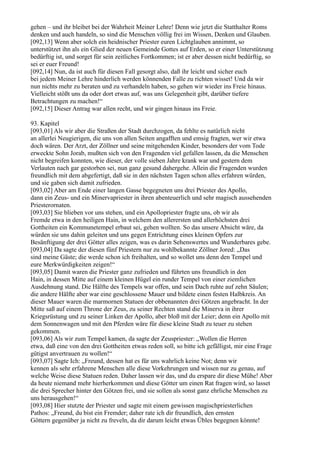gehen – und ihr bleibet bei der Wahrheit Meiner Lehre! Denn wie jetzt die Statthalter Roms
denken und auch handeln, so sind die Menschen völlig frei im Wissen, Denken und Glauben.
[092,13] Wenn aber solch ein heidnischer Priester euren Lichtglauben annimmt, so
unterstützet ihn als ein Glied der neuen Gemeinde Gottes auf Erden, so er einer Unterstützung
bedürftig ist, und sorget für sein zeitliches Fortkommen; ist er aber dessen nicht bedürftig, so
sei er euer Freund!
[092,14] Nun, da ist auch für diesen Fall gesorgt also, daß ihr leicht und sicher euch
bei jedem Meiner Lehre hinderlich werden könnenden Falle zu richten wisset! Und da wir
nun nichts mehr zu beraten und zu verhandeln haben, so gehen wir wieder ins Freie hinaus.
Vielleicht stößt uns da oder dort etwas auf, was uns Gelegenheit gibt, darüber tiefere
Betrachtungen zu machen!“
[092,15] Dieser Antrag war allen recht, und wir gingen hinaus ins Freie.

93. Kapitel
[093,01] Als wir aber die Straßen der Stadt durchzogen, da fehlte es natürlich nicht
an allerlei Neugierigen, die uns von allen Seiten angafften und emsig fragten, wer wir etwa
doch wären. Der Arzt, der Zöllner und seine mitgehenden Kinder, besonders der vom Tode
erweckte Sohn Jorab, mußten sich von den Fragenden viel gefallen lassen, da die Menschen
nicht begreifen konnten, wie dieser, der volle sieben Jahre krank war und gestern dem
Verlauten nach gar gestorben sei, nun ganz gesund dahergehe. Allein die Fragenden wurden
freundlich mit dem abgefertigt, daß sie in den nächsten Tagen schon alles erfahren würden,
und sie gaben sich damit zufrieden.
[093,02] Aber am Ende einer langen Gasse begegneten uns drei Priester des Apollo,
dann ein Zeus- und ein Minervapriester in ihren abenteuerlich und sehr magisch aussehenden
Priesterornaten.
[093,03] Sie blieben vor uns stehen, und ein Apollopriester fragte uns, ob wir als
Fremde etwa in den heiligen Hain, in welchem den allerersten und allerhöchsten drei
Gottheiten ein Kommunetempel erbaut sei, gehen wollten. So das unsere Absicht wäre, da
würden sie uns dahin geleiten und uns gegen Entrichtung eines kleinen Opfers zur
Besänftigung der drei Götter alles zeigen, was es darin Sehenswertes und Wunderbares gebe.
[093,04] Da sagte der diesen fünf Priestern nur zu wohlbekannte Zöllner Jored: „Das
sind meine Gäste; die werde schon ich freihalten, und so wollet uns denn den Tempel und
eure Merkwürdigkeiten zeigen!“
[093,05] Damit waren die Priester ganz zufrieden und führten uns freundlich in den
Hain, in dessen Mitte auf einem kleinen Hügel ein runder Tempel von einer ziemlichen
Ausdehnung stand. Die Hälfte des Tempels war offen, und sein Dach ruhte auf zehn Säulen;
die andere Hälfte aber war eine geschlossene Mauer und bildete einen festen Halbkreis. An
dieser Mauer waren die marmornen Statuen der obbenannten drei Götzen angebracht. In der
Mitte saß auf einem Throne der Zeus, zu seiner Rechten stand die Minerva in ihrer
Kriegsrüstung und zu seiner Linken der Apollo, aber bloß mit der Leier; denn ein Apollo mit
dem Sonnenwagen und mit den Pferden wäre für diese kleine Stadt zu teuer zu stehen
gekommen.
[093,06] Als wir zum Tempel kamen, da sagte der Zeuspriester: „Wollen die Herren
etwa, daß eine von den drei Gottheiten etwas reden soll, so bitte ich gefälligst, mir eine Frage
gütigst anvertrauen zu wollen!“
[093,07] Sagte Ich: „Freund, dessen hat es für uns wahrlich keine Not; denn wir
kennen als sehr erfahrene Menschen alle diese Vorkehrungen und wissen nur zu genau, auf
welche Weise diese Statuen reden. Daher lassen wir das, und du erspare dir diese Mühe! Aber
da heute niemand mehr hierherkommen und diese Götter um einen Rat fragen wird, so lasset
die drei Sprecher hinter den Götzen frei, und sie sollen als sonst ganz ehrliche Menschen zu
uns herausgehen!“
[093,08] Hier stutzte der Priester und sagte mit einem gewissen magischpriesterlichen
Pathos: „Freund, du bist ein Fremder; daher rate ich dir freundlich, den ernsten
Göttern gegenüber ja nicht zu freveln, da dir darum leicht etwas Übles begegnen könnte!
 