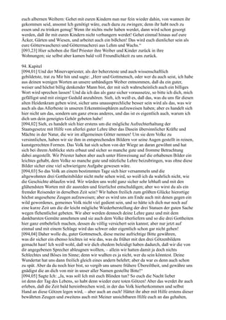 euch albernen Weibern: Gehet mit euren Kindern nun nur fein wieder dahin, von wannen ihr
gekommen seid, ansonst Ich genötigt wäre, euch dazu zu zwingen; denn ihr habt noch zu
essen und zu trinken genug! Wenn ihr nichts mehr haben werdet, dann wird schon gesorgt
werden, daß ihr mit euren Kindern nicht verhungern werdet! Gehet einmal hinaus auf eure
Äcker, Gärten und Wiesen, und arbeitet auch ein bißchen! Das wird euch dienlicher sein als
eure Götterwascherei und Göttermacherei aus Lehm und Wachs.“
[093,23] Hier schoben die fünf Priester ihre Weiber und Kinder zurück in ihre
Wohnungen; sie selbst aber kamen bald voll Freundlichkeit zu uns zurück.

94. Kapitel
[094,01] Und der Minervapriester, als der beherzteste und auch wissenschaftlich
gebildetste, trat zu Mir hin und sagte: „Herr und Gottmensch, oder wer du auch seist, ich habe
aus deinen wenigen Worten an unsere unbändigen Weiber entnommen, daß du ein guter,
weiser und höchst billig denkender Mann bist, der mit sich wahrscheinlich auch ein billiges
Wort wird sprechen lassen! Und da ich das als ganz sicher voraussetze, so bitte ich dich, mich
gefälligst und mit einiger Geduld anzuhören. Sieh, ich weiß es, daß das, was du uns für diesen
alten Heidenkram geben wirst, sicher ums unaussprechliche besser sein wird als das, was wir
auch als das Allerbeste in unseren Erkenntnissphären aufzuweisen haben; aber es handelt sich
hier nicht um das, sondern um ganz etwas anderes, und das ist es eigentlich auch, warum ich
dich um dein geneigtes Gehör gebeten habe!
[094,02] Sieh, es handelt sich hier erstens um die mögliche Aufrechterhaltung der
Staatsgesetze mit Hilfe von allerlei guter Lehre über das Dasein übersinnlicher Kräfte und
Mächte in der Natur, die wir im allgemeinen Götter nennen! Um sie dem Volke zu
versinnlichen, haben wir sie ihm in entsprechenden Bildern vor seine Augen gestellt in reinen,
kunstgerechten Formen. Das Volk hat sich schon von der Wiege an daran gewöhnt und hat
sich bei ihrem Anblicke stets erbaut und sicher so manche gute und fromme Betrachtung
dabei angestellt. Wir Priester haben aber auch unter Hinweisung auf die erhabenen Bilder ein
leichtes gehabt, dem Volke so manche gute und nützliche Lehre beizubringen, was ohne diese
Bilder sicher eine viel schwierigere Aufgabe gewesen wäre.
[094,03] So das Volk an einem bestimmten Tage sich hier versammeln und die
altgewohnten drei Gottheitsbilder nicht mehr sehen wird, so weiß ich da wahrlich nicht, wie
die Geschichte ablaufen wird. Wir würden uns wohl ganz sicher sehr lebhaft und mit den
glühendsten Worten mit dir ausreden und feierlichst entschuldigen; aber wo wirst du als ein
fremder Reisender in derselben Zeit sein? Wir haben freilich zum größten Glücke hierortige
höchst angesehene Zeugen aufzuweisen; aber es wird uns am Ende auch mit denen gegen ein
wild gewordenes, gemeines Volk nicht viel gedient sein, und so hätte ich dich nur noch auf
eine kurze Zeit um die dir leicht mögliche Wiederherstellung der drei Statuen der guten Sache
wegen flehentlichst gebeten. Wir aber werden dennoch deine Lehre ganz und mit dem
dankbarsten Gemüte annehmen und sie auch dem Volke überliefern und so die drei Gottheiten
hier ganz entbehrlich machen, dessen du völlig versichert sein kannst; aber nur jetzt auf
einmal und mit einem Schlage wird das schwer oder eigentlich schon gar nicht gehen!
[094,04] Daher wolle du, guter Gottmensch, diese meine aufrichtige Bitte gewähren,
was dir sicher ein ebenso leichtes ist wie das, was du früher mit den drei Götzenbildern
gemacht hast! Ich weiß wohl, daß wir dich ehedem beleidigt haben dadurch, daß wir die von
dir angegebenen Sprecher ableugnen wollten, – allein wir hatten damit ja doch nichts
Schlechtes und Böses im Sinne; denn wir wußten es ja nicht, wer du sein könntest. Deine
Wundertat hat uns dann freilich gleich eines andern belehrt; aber da war es denn auch schon
zu spät. Aber da du noch hier bist, so vergib uns unsere frühere Übereiltheit, und gewähre uns
gnädigst die an dich von mir in unser aller Namen gestellte Bitte!“
[094,05] Sagte Ich: „Ja, was soll Ich mit euch Blinden tun? So euch die Nacht lieber
ist denn der Tag des Lebens, so habt denn wieder eure toten Götzen! Aber das werdet ihr auch
erleben, daß die Zeit bald hereinbrechen wird, in der das Volk hierherkommen und selbst
Hand an diese Götzen legen wird, – aber auch an euch! Hättet ihr aber mit Hilfe erstens dieser
bewährten Zeugen und zweitens auch mit Meiner unsichtbaren Hilfe euch an das gehalten,
 