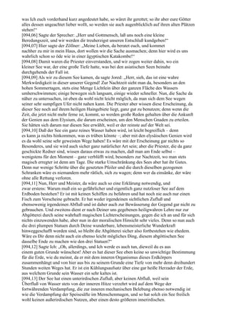 was Ich euch vorderhand kurz angedeutet habe, so wäret ihr gerettet; so ihr aber eure Götter
alles dessen ungeachtet lieber wollt, so werden sie auch augenblicklich auf ihren alten Plätzen
stehen!“
[094,06] Sagte der Sprecher: „Herr und Gottmensch, laß uns noch eine kleine
Beredungszeit, und wir werden dir treuherzigst unseren Entschluß kundgeben!“
[094,07] Hier sagte der Zöllner: „Meine Lieben, da beratet euch, und kommet
nachher zu mir in mein Haus, dort wollen wir die Sache ausmachen; denn hier wird es uns
wahrlich schon so öde wie in einer ägyptischen Katakombe!“
[094,08] Damit waren die Priester einverstanden, und wir zogen weiter dahin, wo ein
kleiner See war, der eine große Tiefe hatte, was bei den asiatischen Seen beinahe
durchgehends der Fall ist.
[094,09] Als wir zu diesem See kamen, da sagte Jored: „Herr, sieh, das ist eine wahre
Merkwürdigkeit in dieser unserer Gegend! Zur Nachtzeit sieht man da, besonders an den
hohen Sommertagen, stets eine Menge Lichtlein über der ganzen Fläche des Wassers
umherschwimmen; einige bewegen sich langsam, einige wieder schneller. Nun, die Sache da
näher zu untersuchen, ist eben da wohl nicht leicht möglich, da man sich dem See wegen
seiner sehr sumpfigen Ufer nicht nahen kann. Die Priester aber wissen diese Erscheinung, da
dieser See noch auf ihrem heiligen Haingebiete liegt, ganz gut zu benutzen; denn wenn die
Zeit, die jetzt nicht mehr ferne ist, kommt, so werden große Reden gehalten über die Ankunft
der Genien aus dem Elysium, die darum erscheinen, um den Menschen Gnaden zu erteilen.
Sie hätten sich darum nur diesen See erwählt, weil er der reinste auf der Welt sei.
[094,10] Daß der See ein ganz reines Wasser haben wird, ist leicht begreiflich – denn
es kann ja nichts hinkommen, was es trüben könnte –; aber mit den elysäischen Genien wird
es da wohl seine sehr geweisten Wege haben! Es wäre mit der Erscheinung gar nichts so
Besonderes, und sie wird auch sicher ganz natürlicher Art sein; aber die Priester, die da ganz
geschickte Redner sind, wissen daraus etwas zu machen, daß man am Ende selbst –
wenigstens für den Moment – ganz verblüfft wird, besonders zur Nachtzeit, wo man stets
magisch erregter ist denn am Tage. Die starke Umschränkung des Sees aber hat ihr Gutes.
Denn nur wenige Schritte über die gesetzten Pfeiler und die durch dieselben gezogenen
Schranken wäre es niemandem mehr rätlich, sich zu wagen; denn wer da einsänke, der wäre
ohne alle Rettung verloren.
[094,11] Nun, Herr und Meister, da wäre auch so eine Erklärung notwendig, und
zwar erstens: Warum muß ein so gefährlicher und eigentlich ganz nutzloser See auf dem
Erdboden bestehen? Er ist mit keinen Schiffen zu befahren und hat noch nie auch nur einen
Fisch zum Vorscheine gebracht. Er hat weder irgendeinen sichtlichen Zufluß und
ebensowenig irgendeinen Abfluß und ist daher auch zur Bewässerung der Gegend gar nicht zu
gebrauchen. Und zweitens dient er nach Deiner uns gegebenen heiligwahren Lehre nur zur
Abgötterei durch seine wahrhaft magischen Lichterscheinungen, gegen die ich an und für sich
nichts einzuwenden habe, aber nun in der moralischen Hinsicht sehr vieles. Denn so nun auch
die drei plumpen Statuen durch Deine wunderbare, lebensmeisterliche Wunderkraft
hinweggeschafft worden sind, so bleibt die Abgötterei sicher also fortbestehen wie ehedem.
Wäre es Dir denn nicht auch ein ebenso leicht mögliches Ding, diesem abgöttischen See
dasselbe Ende zu machen wie den drei Statuen?“
[094,12] Sagte Ich: „Oh, allerdings, und Ich werde es auch tun, dieweil du es aus
einem guten Grunde wünschest! Aber es hat dieser See eben keine so unwichtige Bestimmung
für die Erde, wie du meinst, da er mit dem inneren Organismus dieses Erdkörpers
zusammenhängt und von hier aus bis zu seinem Grunde eine Tiefe von mehr denn dreihundert
Stunden weiten Weges hat. Er ist ein Kühlungsaufsatz über eine gar heiße Herzader der Erde,
aus welchem Grunde sein Wasser ein sehr kaltes ist.
[094,13] Der See hat einen unterirdischen Zufluß, aber keinen Abfluß, weil sein
Überfluß von Wasser stets von der inneren Hitze verzehrt wird auf dem Wege der
fortwährenden Verdampfung, die zur inneren mechanischen Belebung ebenso notwendig ist
wie die Verdampfung der Speisesäfte im Menschenmagen, und so hat solch ein See freilich
wohl keinen außerirdischen Nutzen, aber einen desto größeren innerirdischen.
 