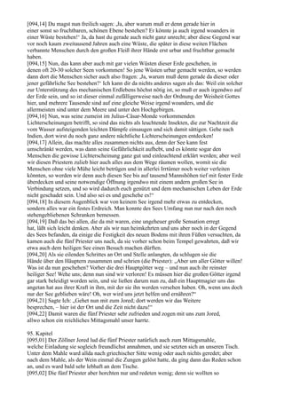 [094,14] Du magst nun freilich sagen: ,Ja, aber warum muß er denn gerade hier in
einer sonst so fruchtbaren, schönen Ebene bestehen? Er könnte ja auch irgend woanders in
einer Wüste bestehen!‘ Ja, da hast du gerade auch nicht ganz unrecht; aber diese Gegend war
vor noch kaum zweitausend Jahren auch eine Wüste, die später in diese weiten Flächen
verbannte Menschen durch den großen Fleiß ihrer Hände erst urbar und fruchtbar gemacht
haben.
[094,15] Nun, das kann aber auch mit gar vielen Wüsten dieser Erde geschehen, in
denen oft 20-30 solcher Seen vorkommen! So jene Wüsten urbar gemacht werden, so werden
dann dort die Menschen sicher auch also fragen: ,Ja, warum muß denn gerade da dieser oder
jener gefährliche See bestehen?‘ Ich kann dir da nichts anderes sagen als das: Weil ein solcher
zur Unterstützung des mechanischen Erdlebens höchst nötig ist, so muß er auch irgendwo auf
der Erde sein, und so ist dieser einmal zufälligerweise nach der Ordnung der Weisheit Gottes
hier, und mehrere Tausende sind auf eine gleiche Weise irgend woanders, und die
allermeisten sind unter dem Meere und unter den Hochgebirgen.
[094,16] Nun, was seine zumeist im Julius-Cäsar-Monde vorkommenden
Lichterscheinungen betrifft, so sind das nichts als leuchtende Insekten, die zur Nachtzeit die
vom Wasser aufsteigenden leichten Dämpfe einsaugen und sich damit sättigen. Gehe nach
Indien, dort wirst du noch ganz andere nächtliche Lichterscheinungen entdecken!
[094,17] Allein, das machte alles zusammen nichts aus, denn der See kann fest
umschränkt werden, was dann seine Gefährlichkeit aufhebt, und es könnte sogar den
Menschen die gewisse Lichterscheinung ganz gut und einleuchtend erklärt werden; aber weil
wir diesen Priestern zulieb hier auch alles aus dem Wege räumen wollen, womit sie die
Menschen ohne viele Mühe leicht betrügen und in allerlei Irrtümer noch weiter verleiten
könnten, so werden wir denn auch diesen See bis auf tausend Mannshöhen tief mit fester Erde
überdecken und seine notwendige Öffnung irgendwo mit einem andern großen See in
Verbindung setzen, und so wird dadurch euch genützt und dem mechanischen Leben der Erde
nicht geschadet sein. Und also sei es und geschehe es!“
[094,18] In diesem Augenblick war von keinem See irgend mehr etwas zu entdecken,
sondern alles war ein festes Erdreich. Man konnte des Sees Umfang nun nur nach den noch
stehengebliebenen Schranken bemessen.
[094,19] Daß das bei allen, die da mit waren, eine ungeheuer große Sensation erregt
hat, läßt sich leicht denken. Aber als wir nun heimkehrten und uns aber noch in der Gegend
des Sees befanden, da einige die Festigkeit des neuen Bodens mit ihren Füßen versuchten, da
kamen auch die fünf Priester uns nach, da sie vorher schon beim Tempel gewahrten, daß wir
etwa auch dem heiligen See einen Besuch machen dürften.
[094,20] Als sie eilenden Schrittes an Ort und Stelle anlangten, da schlugen sie die
Hände über den Häuptern zusammen und schrien (die Priester): „Aber um aller Götter willen!
Was ist da nun geschehen? Vorher die drei Hauptgötter weg – und nun auch ihr reinster
heiliger See! Wehe uns; denn nun sind wir verloren! Es müssen hier die großen Götter irgend
gar stark beleidigt worden sein, und sie ließen darum nun zu, daß ein Hauptmagier uns das
angetan hat aus ihrer Kraft in ihm, mit der sie ihn werden versehen haben. Oh, wenn uns doch
nur der See geblieben wäre! Oh, wer wird uns jetzt helfen und ernähren?“
[094,21] Sagte Ich: „Gehet nun mit zum Jored; dort werden wir das Weitere
besprechen, – hier ist der Ort und die Zeit nicht dazu!“
[094,22] Damit waren die fünf Priester sehr zufrieden und zogen mit uns zum Jored,
allwo schon ein reichliches Mittagsmahl unser harrte.

95. Kapitel
[095,01] Der Zöllner Jored lud die fünf Priester natürlich auch zum Mittagsmahle,
welche Einladung sie sogleich freundlichst annahmen, und sie setzten sich an unseren Tisch.
Unter dem Mahle ward allda nach griechischer Sitte wenig oder auch nichts geredet; aber
nach dem Mahle, als der Wein einmal die Zungen gelöst hatte, da ging dann das Reden schon
an, und es ward bald sehr lebhaft an dem Tische.
[095,02] Die fünf Priester aber horchten nur und redeten wenig; denn sie wollten so
 