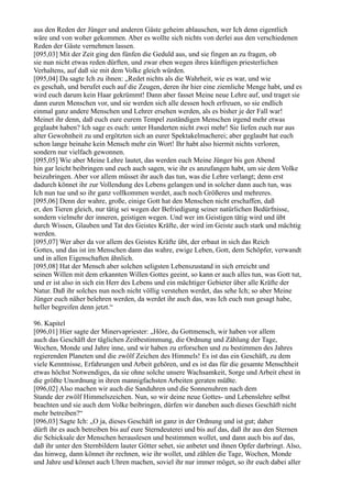 aus den Reden der Jünger und anderen Gäste geheim ablauschen, wer Ich denn eigentlich
wäre und von woher gekommen. Aber es wollte sich nichts von derlei aus den verschiedenen
Reden der Gäste vernehmen lassen.
[095,03] Mit der Zeit ging den fünfen die Geduld aus, und sie fingen an zu fragen, ob
sie nun nicht etwas reden dürften, und zwar eben wegen ihres künftigen priesterlichen
Verhaltens, auf daß sie mit dem Volke gleich würden.
[095,04] Da sagte Ich zu ihnen: „Redet nichts als die Wahrheit, wie es war, und wie
es geschah, und berufet euch auf die Zeugen, deren ihr hier eine ziemliche Menge habt, und es
wird euch darum kein Haar gekrümmt! Dann aber fasset Meine neue Lehre auf, und traget sie
dann euren Menschen vor, und sie werden sich alle dessen hoch erfreuen, so sie endlich
einmal ganz andere Menschen und Lehrer ersehen werden, als es bisher je der Fall war!
Meinet ihr denn, daß euch eure eurem Tempel zuständigen Menschen irgend mehr etwas
geglaubt haben? Ich sage es euch: unter Hunderten nicht zwei mehr! Sie liefen euch nur aus
alter Gewohnheit zu und ergötzten sich an eurer Spektakelmacherei; aber geglaubt hat euch
schon lange beinahe kein Mensch mehr ein Wort! Ihr habt also hiermit nichts verloren,
sondern nur vielfach gewonnen.
[095,05] Wie aber Meine Lehre lautet, das werden euch Meine Jünger bis gen Abend
hin gar leicht beibringen und euch auch sagen, wie ihr es anzufangen habt, um sie dem Volke
beizubringen. Aber vor allem müsset ihr auch das tun, was die Lehre verlangt; denn erst
dadurch könnet ihr zur Vollendung des Lebens gelangen und in solcher dann auch tun, was
Ich nun tue und so ihr ganz vollkommen werdet, auch noch Größeres und mehreres.
[095,06] Denn der wahre, große, einige Gott hat den Menschen nicht erschaffen, daß
er, den Tieren gleich, nur tätig sei wegen der Befriedigung seiner natürlichen Bedürfnisse,
sondern vielmehr der inneren, geistigen wegen. Und wer im Geistigen tätig wird und übt
durch Wissen, Glauben und Tat des Geistes Kräfte, der wird im Geiste auch stark und mächtig
werden.
[095,07] Wer aber da vor allem des Geistes Kräfte übt, der erbaut in sich das Reich
Gottes, und das ist im Menschen dann das wahre, ewige Leben, Gott, dem Schöpfer, verwandt
und in allen Eigenschaften ähnlich.
[095,08] Hat der Mensch aber solchen seligsten Lebenszustand in sich erreicht und
seinen Willen mit dem erkannten Willen Gottes geeint, so kann er auch alles tun, was Gott tut,
und er ist also in sich ein Herr des Lebens und ein mächtiger Gebieter über alle Kräfte der
Natur. Daß ihr solches nun noch nicht völlig verstehen werdet, das sehe Ich; so aber Meine
Jünger euch näher belehren werden, da werdet ihr auch das, was Ich euch nun gesagt habe,
heller begreifen denn jetzt.“

96. Kapitel
[096,01] Hier sagte der Minervapriester: „Höre, du Gottmensch, wir haben vor allem
auch das Geschäft der täglichen Zeitbestimmung, die Ordnung und Zählung der Tage,
Wochen, Monde und Jahre inne, und wir haben zu erforschen und zu bestimmen des Jahres
regierenden Planeten und die zwölf Zeichen des Himmels! Es ist das ein Geschäft, zu dem
viele Kenntnisse, Erfahrungen und Arbeit gehören, und es ist das für die gesamte Menschheit
etwas höchst Notwendiges, da sie ohne solche unsere Wachsamkeit, Sorge und Arbeit ehest in
die größte Unordnung in ihren mannigfachsten Arbeiten geraten müßte.
[096,02] Also machen wir auch die Sanduhren und die Sonnenuhren nach dem
Stande der zwölf Himmelszeichen. Nun, so wir deine neue Gottes- und Lebenslehre selbst
beachten und sie auch dem Volke beibringen, dürfen wir daneben auch dieses Geschäft nicht
mehr betreiben?“
[096,03] Sagte Ich: „O ja, dieses Geschäft ist ganz in der Ordnung und ist gut; daher
dürft ihr es auch betreiben bis auf eure Sterndeuterei und bis auf das, daß ihr aus den Sternen
die Schicksale der Menschen herauslesen und bestimmen wollet, und dann auch bis auf das,
daß ihr unter den Sternbildern lauter Götter sehet, sie anbetet und ihnen Opfer darbringt. Also,
das hinweg, dann könnet ihr rechnen, wie ihr wollet, und zählen die Tage, Wochen, Monde
und Jahre und könnet auch Uhren machen, soviel ihr nur immer möget, so ihr euch dabei aller
 