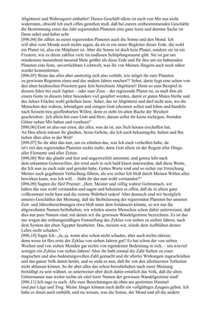 Abgötterei und Wahrsagerei enthaltet! Dieses Geschäft allein ist euch von Mir aus nicht
widerraten, obwohl Ich euch offen gestehen muß, daß bei eurem zeitbestimmenden Geschäfte
die Bestimmung eines das Jahr regierenden Planeten eine ganz leere und dumme Sache ist.
Denn sehet und habet acht:
[096,04] Ihr zählet zu euren regierenden Planeten auch die Sonne und den Mond. Ich
will aber vom Monde noch nichts sagen, da als er ein steter Begleiter dieser Erde, die wohl
ein Planet ist, also ein Mitplanet ist. Aber die Sonne ist doch kein Planet, sondern sie ist ein
Fixstern, wie es deren zahllos viele im endlosen Schöpfungsraume gibt. Sie ist gut um
mindestens tausendmal tausend Male größer als diese Erde und für ihre um sie bahnenden
Planeten eine feste, unverrückbare Lichtwelt, was ihr von Meinen Jüngern auch noch näher
werdet kennenlernen.
[096,05] Wenn das alles aber unstreitig sich also verhält, wie möget ihr eure Planeten
zu gewissen Regenten eines und des andern Jahres machen?! Sehet, darin liegt eine schon von
den alten heidnischen Priestern ganz fein berechnete Abgötterei! Denn so zum Beispiel in
diesem Jahre bei euch Jupiter – oder euer Zeus – der regierende Planet ist, so muß ihm als
einem Gotte in diesem Jahre besonders viel geopfert werden, damit er guten Mutes bleibe und
des Jahres Früchte wohl gedeihen lasse. Sehet, das ist Abgötterei und darf nicht sein, wo die
Menschen den wahren, lebendigen und einigen Gott erkennen sollen und leben und handeln
nach Seinem treu geoffenbarten Willen; denn es steht im alten Buche der Weisheit
geschrieben: ,Ich allein bin euer Gott und Herr; darum sollet ihr keine nichtigen, fremden
Götter neben Mir haben und verehren!‘
[096,06] Gott ist also nur einer, der alles, was da ist, aus Sich heraus erschaffen hat.
An Den allein müsset ihr glauben, Seine Gebote, die Ich euch bekanntgebe, halten und Ihn
lieben über alles in der Welt!
[096,07] So ihr aber das tuet, um zu erhalten das, was Ich euch verheißen habe, da
ist's mit den regierenden Planeten nichts mehr; denn Gott allein ist der Regent aller Dinge,
aller Elemente und aller Zeiten.
[096,08] Wer das glaubt und fest und ungezweifelt annimmt, und getreu lebt nach
dem erkannten Gotteswillen, der wird auch in sich bald klarst innewerden, daß diese Worte,
die Ich nun zu euch rede und geredet habe, Gottes Worte sind und so sicher zur Erreichung
Meiner euch gegebenen Verheißung führen, als wie sicher Ich bloß durch Meinen Willen alles
bewirken kann, was Ich will. – Habt ihr das nun wohl verstanden?“
[096,09] Sagten die fünf Priester: „Herr, Meister und völlig wahrer Gottmensch, wir
haben das nun wohl verstanden und sagen und bekennen es offen, daß du in allem ganz
vollkommen recht hast und die reinste Wahrheit redest! Aber dennoch sind wir bezüglich
unseres Geschäftes der Meinung, daß die Beibelassung der regierenden Planeten bei unseren
Zeit- und Jahresberechnungen etwa bloß unter dem fortdauern könnte, so wir nur die
altgewohnten Namen beibehalten; wir würden unsere Menschen schon dahin unterweisen, daß
dies nur pure Namen sind, mit denen wir die gewissen Wandelgestirne bezeichnen. Es ist das
nur wegen der ordnungsmäßigen Feststellung des Zyklus von sieben zu sieben Jahren, nach
dem System der alten Ägypter bearbeitet. Das, meinen wir, würde dem Aufblühen deiner
Lehre nicht schaden.“
[096,10] Sagte Ich: „Ja, ja, wenn also schon nicht schaden, aber auch nichts nützen;
denn wozu ist fürs erste der Zyklus von sieben Jahren gut? Es hat schon der von sieben
Wochen und von sieben Monden gar nichts von irgendeiner Bedeutung in sich, – um wieviel
weniger ein Zyklus von sieben Jahren! Aber ihr habt einmal die Zahl Sieben zu einer
magischen und also bedeutungsvollen Zahl gemacht und ihr allerlei Wirkungen zugeschrieben
und das ganze Volk damit betört, und so steht es nun, daß ihr von den allerleersten Torheiten
nicht ablassen könnet. So ihr aber alles das schon beizubehalten nach eurer Meinung
bemüßigt zu sein wähnet, so unterweiset aber doch dahin ernstlich das Volk, daß die alten
Götternamen nun weiter nichts als eitel leere Namen der gewissen Wandelgestirne sind!
[096,11] Ich sage es euch: Alle eure Berechnungen da oben am gestirnten Himmel
sind pur Lüge und Trug. Meine Jünger können euch dafür ein vollgültiges Zeugnis geben. Ich
habe es ihnen auch enthüllt, und sie wissen, was die Sonne, der Mond und all die andern
 