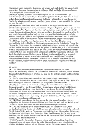 Sterne sind. Fraget sie nachher darum, und sie werden euch auch darüber ein rechtes Licht
geben! Aber ihr werdet daraus ersehen, wie überaus falsch und lächerlich dumm alle eure
Berechnungen und Bestimmungen sind.
[096,12] Wie gesagt, von eurer Zeitberechnung sind nur die sieben zu sieben Tage
sich stets ändernden Mondviertel, die daraus hervorgehende Woche, die Zeit eines Mondes
und die Dauer des Jahres etwas Wahres und Richtiges, – alles andere ist eine allerleerste
Faselei. Ihr wisset nun auch, was an eurer Berechnung ist, und es steht nun völlig bei euch, zu
tun, was ihr wollet!“
[096,13] Als die fünf solche Worte über ihre ihnen so wichtig scheinende Zeit- und
Sternberechnung vernommen hatten, machten sie alle große Augen und sprachen geheim also
untereinander: „Von Ägypten hat der sich seine Weisheit und magische Willenskraft nicht
geholt; denn sonst müßte er über Ägyptens alte und beste Sternkunde doch anders reden! Er
aber verwirft schon gleich alles, bloß das nicht, was ohnehin ein jeder noch so einfache
Mensch für sich ganz leicht an den Fingern nachzählen und berechnen kann. Er muß seine
Gründe dafür haben. Wir werden uns darüber wohl mit seinen Jüngern verständigen!“
[096,14] Sagte darauf der erste Apollopriester, der der eigentliche Hauptastronom
war: „Ich habe doch zu Diathira in Oberägypten unter dem großen Zodiakus im Tempel des
Chronos die Zeitrechnung, die Astronomie und die wunderbare Astrologie mit allem Fleiße
studiert, und das nach dem neuen System des großen Ptolemäus, und jetzt ist das auf einmal
nichts?! Was soll man aber dann denken bei dem Anblick der wunderbaren Sternbilder des
Himmels? Sollen diese denn im Ernste keine andere und höhere Bedeutung haben, als bloß
durch ihren Schimmer zur Nachtzeit dieser Erde ein spärlichstes Lichtlein zu spenden?!
Warum dann ihre so mannigfachen Gruppen, die sich stets gleichbleiben? Wozu ihre
verschiedenen Größen und ihre Farben? Wahrlich, das ist nun eine harte Probe für uns!
Allein, sei es nun, wie es wolle, wir werden sehen, was uns seine Jünger Neues erzählen
werden!“

97. Kapitel
[097,01] Darauf erhoben wir uns vom Tische, da es ohnehin nahe um die vierte
Stunde des Nachmittags war, und Ich beorderte nun Andreas und Nathanael, diesen Priestern
den erforderlichen Unterricht zu erteilen, und ging mit den anderen Jüngern und Hausleuten
ins Freie.
[097,02] Da kam aber auch der Zeuspriester nach; denn er sagte zu den andern
vieren: „Habt ihr wohl acht, was die beiden Männer euch sagen werden; ich aber werde dem
Meister nachgehen und sehen und hören, was er irgend tun und reden wird.“
[097,03] Und also kam er uns nach, als wir längs des Euphrat dahinwandelten, an
dessen rechtem Ufer – an dem der Ort lag – sich auch eine Menge seltener und heilsamer
Kräuter befanden. Wir kamen eine Stunde Weges am Strome abwärts, allwo sich ein
Fischerdörfchen befand, dessen Einwohner sich zumeist vom Fischen ernährten; denn der
Boden war steinig und sandig, hie und da nur mit spärlichem Grase und andern Kräutern
bewachsen, auf dem kaum einige wenige Ziegen ihr Nährfutter zur Genüge fanden, und er
war darum zum Ackerbau nicht geeignet.
[097,04] Als wir hier ankamen, da gingen uns sofort eine Menge Menschen entgegen
und grüßten den ihnen sehr bekannten Zöllner Jored, baten ihn aber auch um Nachsicht und
Geduld, da sie ihm noch einen Teil ihres Fischerpachtschillings schuldeten.
[097,05] Der Zöllner aber erließ ihnen denselben ganz und sagte noch dazu: „Nicht
nur den Pachtschilling, den ihr mir schuldet, erlasse ich euch, sondern ich enthebe euch auch
für alle Zukunft jeder weiteren Zinszahlung; nur den kaiserlichen Zinsgroschen allein werdet
ihr als von nun an volle und freie Eigentümer dieses Dörfchens und der Fischerei selbst
entrichten, und den werdet ihr durch den Verkauf der Fische schon IN COMMUNE gewinnen
können. – Seid ihr damit zufrieden?“
[097,06] Aus großer Dankbarkeit fielen nun Männer und Weiber auf ihre Angesichter
nieder und lobten mit lauter Stimme die große Güte Joreds. Jored aber behieß sie, sich zu
erheben vom Boden und kein solches Wesen zu machen für eine so geringe Wohltat.
 