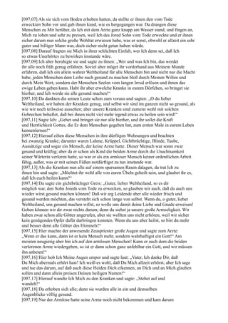 [097,07] Als sie sich vom Boden erhoben hatten, da stellte er ihnen den vom Tode
erweckten Sohn vor und gab ihnen kund, wie es hergegangen war. Da drangen diese
Menschen zu Mir herüber, da Ich mit dem Arzte ganz knapp am Wasser stand, und fingen an,
Mich zu loben und sehr zu preisen, weil Ich des Jored Sohn vom Tode erweckte und er ihnen
sicher darum nun solche große Wohltat erwiesen habe, was er sonst, obwohl er allzeit ein sehr
guter und billiger Mann war, doch sicher nicht getan haben würde.
[097,08] Darauf fragten sie Mich in ihrer schlichten Einfalt, wer Ich denn sei, daß Ich
so etwas Unerhörtes zu bewirken imstande wäre.
[097,09] Ich aber beruhigte sie und sagte zu ihnen: „Wer und was Ich bin, das werdet
ihr alle noch früh genug erfahren. Soviel aber möget ihr vorderhand aus Meinem Munde
erfahren, daß Ich ein allein wahrer Weltheiland für alle Menschen bin und nicht nur die Macht
habe, jeden Menschen dem Leibe nach gesund zu machen bloß durch Meinen Willen und
durch Mein Wort, sondern der Menschen Seelen vom langen Irrsal erlösen und ihnen das
ewige Leben geben kann. Habt ihr aber etwelche Kranke in eurem Dörfchen, so bringet sie
hierher, und Ich werde sie alle gesund machen!“
[097,10] Da dankten die armen Leute schon zum voraus und sagten: „O du lieber
Weltheiland, wir haben der Kranken genug, und selbst wir sind im ganzen nicht so gesund, als
wie wir noch teilweise aussehen; aber unsere Kranken sind zumeist wohl mit solchen
Gebrechen behaftet, daß bei ihnen nicht viel mehr irgend etwas zu heilen sein wird!“
[097,11] Sagte Ich: „Gehet und bringet sie nur alle hierher, und ihr sollet die Kraft
und Herrlichkeit Gottes, die Er dem Menschen gegeben hat, zum ersten Male in eurem Leben
kennenlernen!“
[097,12] Hierauf eilten diese Menschen in ihre dürftigen Wohnungen und brachten
bei zwanzig Kranke; darunter waren Lahme, Krüppel, Gichtbrüchtige, Blinde, Taube,
Aussätzige und sogar ein Mensch, der keine Arme hatte. Dieser Mensch war sonst zwar
gesund und kräftig; aber da er schon als Kind die beiden Arme durch die Unachtsamkeit
seiner Wärterin verloren hatte, so war er als ein armloser Mensch keiner ordentlichen Arbeit
fähig, außer, was er mit seinen Füßen notdürftigst zu tun imstande war.
[097,13] Als die Kranken nun alle auf einem sparsamen Rasen dalagen, da trat Ich zu
ihnen hin und sagte: „Möchtet ihr wohl alle von euren Übeln geheilt sein, und glaubet ihr es,
daß Ich euch heilen kann?“
[097,14] Da sagte ein gichtbrüchiger Greis: „Guter, lieber Weltheiland, so es dir
möglich war, den Sohn Joreds vom Tode zu erwecken, so glauben wir auch, daß du auch uns
wieder wirst gesund machen können! Daß wir arg Leidende aber alle wieder frisch und
gesund werden möchten, das versteht sich schon lange von selbst. Wenn du, o guter, lieber
Weltheiland, uns gesund machen willst, so wolle uns damit deine Liebe und Gnade erweisen!
Geben können wir dir zwar nichts darum; denn du siehst ja unsere große Armseligkeit. Wir
haben zwar schon alle Götter angerufen, aber sie wollten uns nicht erhören, weil wir sicher
kein genügendes Opfer dafür darbringen konnten. Wenn du uns aber heilst, so bist du mehr
und besser denn alle Götter des Himmels!“
[097,15] Hier machte der anwesende Zeuspriester große Augen und sagte zum Arzte:
„Wenn er das kann, dann ist er kein Mensch mehr, sondern wahrhaftigst ein Gott!“ Am
meisten neugierig aber bin ich auf den armlosen Menschen! Kann er auch dem die beiden
verlorenen Arme wiedergeben, so ist er dann schon ganz unfehlbar ein Gott, und wir müssen
ihn anbeten!“
[097,16] Hier hob Ich Meine Augen empor und sagte laut: „Vater, Ich danke Dir, daß
Du Mich abermals erhört hast! Ich weiß es wohl, daß Du Mich allzeit erhörst; aber Ich sage
und tue das darum, auf daß auch diese Heiden Dich erkennen, an Dich und an Mich glauben
sollen und dann allein preisen Deinen heiligen Namen!“
[097,17] Hierauf wandte Ich Mich zu den Kranken und sagte: „Stehet auf und
wandelt!“
[097,18] Da erhoben sich alle; denn sie wurden alle in ein und demselben
Augenblicke völlig gesund.
[097,19] Nur der Armlose hatte seine Arme noch nicht bekommen und kam darum
 