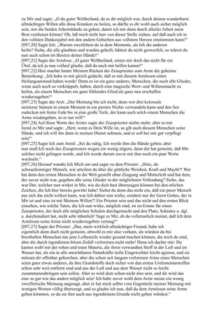 zu Mir und sagte: „O du guter Weltheiland, da es dir möglich war, durch deinen wunderbarst
allmächtigen Willen alle diese Kranken zu heilen, so dürfte es dir wohl auch sicher möglich
sein, mir die beiden Arbeitshände zu geben, damit ich mir dann durch allerlei Arbeit mein
Brot verdienen könnte! Oh, laß mich nicht leer von dieser Stelle ziehen, auf daß auch ich in
den vollsten Dankesjubel mit den andern Geheilten aus vollstem Herzen einstimmen kann!“
[097,20] Sagte Ich: „Warum zweifeltest du in dem Momente, als Ich die anderen
heilte? Siehe, die alle glaubten und wurden geheilt; hättest du nicht gezweifelt, so wärest du
nun auch schon im Besitze deiner Hände!“
[097,21] Sagte der Armlose: „O guter Weltheiland, nimm mir doch das nicht für ein
Übel, da ich ja nun vollauf glaube, daß du auch mir helfen kannst!“
[097,22] Hier machte hinter Meinem Rücken der Zeuspriester zum Arzte die geheime
Bemerkung: „Ich habe es mir gleich gedacht, daß es mit diesem Armlosen einen
Heilungsanstand haben werde! Denn es ist ein ganz anderes, Menschen, die noch alle Glieder,
wenn auch noch so verkrüppelt, haben, durch eine magische Wort- und Willensmacht zu
heilen, als einem Menschen ein ganz fehlendes Glied als ganz neu erschaffen
wiederzugeben!“
[097,23] Sagte der Arzt: „Der Meinung bin ich nicht; denn wer drei kolossale
steinerne Statuen in einem Moment in ein purstes Nichts verwandeln kann und den See
zudecken mit fester Erde bis in eine große Tiefe, der kann auch solch einem Menschen die
Arme wiedergeben, so er nur will!“
[097,24] Auf diese Worte des Arztes sagte der Zeuspriester nichts mehr; aber es trat
Jored zu Mir und sagte: „Herr, wenn es Dein Wille ist, so gib auch diesem Menschen seine
Hände, und ich will ihn dann in meinen Dienst nehmen, und er soll bei mir gut verpflegt
sein!“
[097,25] Sagte Ich zum Jored: „Sei du ruhig, Ich werde ihm die Hände geben; aber
nun muß Ich noch des Zeuspriesters wegen ein wenig zögern, denn der hat gemeint, daß Mir
solches nicht gelingen werde, und Ich werde darum zuvor mit ihm noch ein paar Worte
wechseln.“
[097,26] Hierauf wandte Ich Mich um und sagte zu dem Priester: „Höre, du
schwachsinniger Mensch, wie urteilest du über die göttliche Weisheit, Kraft und Macht?! Wer
hat denn den ersten Menschen in die Welt gestellt ohne Zeugung und Mutterleib und hat dem,
der zuvor nicht war, gegeben alle seine Glieder in der möglichsten Vollendung? Siehe, das
war Der, welcher nun wirket in Mir, wie du dich hast überzeugen können bei den etlichen
Zeichen, die Ich hier bereits gewirkt habe! Siehst du denn das nicht ein, daß ein purer Mensch
aus sich das nicht wirken kann, was Ich dahier nun wirke, sondern nur der Geist Gottes, der in
Mir ist und eins ist mit Meinem Willen?! Ein Priester sein und das nicht auf den ersten Blick
einsehen, wie solche Taten, die Ich nun wirke, möglich sind, ist im Ernste für einen
Zeuspriester, der doch alle möglichen Schulen durchgemacht und den Plato, Sokrates u. dgl.
a. durchstudiert hat, nicht sehr rühmlich! Sage es Mir, ob du vollernstlich meinst, daß Ich dem
Armlosen seine Arme nicht wiederzugeben vermag!“
[097,27] Sagte der Priester: „Das, mein wirklich allmächtiger Freund, habe ich
eigentlich denn doch nicht gemeint, obwohl es mir also vorkam, als würdest du bei
bresthaften Menschen nur jene Leibesteile wieder gesund machen können, die noch da sind,
aber die durch irgendeinen bösen Zufall verlorenen nicht mehr! Denn ich dachte mir: Du
kannst wohl mit der rohen und toten Materie, die ihren verwandten Stoff in der Luft und im
Wasser hat, als ein in alle unsichtbaren Naturkräfte tiefst Eingeweihter leicht agieren, und sie
müssen dir offenbar gehorchen; aber die schon seit langem verlorenen Arme eines Menschen
seien ganz etwas anderes, da ihre Grundstoffe doch sicher von den ersten Urelementarstoffen
schon sehr weit entfernt sind und aus der Luft und aus dem Wasser nicht so leicht
zusammenzubringen sein sollen. Aber es wird dem schon nicht also sein, und dir wird das
eine so gut wie das andere möglich sein! Ich habe zuvor wohl dem Arzte meine ein wenig
zweiflerische Meinung angesagt, aber er hat mich selbst vom Gegenteile meiner Meinung mit
wenigen Worten völlig überzeugt, und so glaube ich nun, daß du dem Armlosen seine Arme
geben könntest, so du sie ihm auch aus irgendeinem Grunde nicht geben würdest.“
 