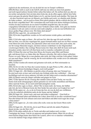 sogleich als das anerkennen, als was du dich bei uns im Tempel vorführtest.
[006,08] Dazu steht es auch in der Schrift, daß man nur allein an einen Gott glauben
und nicht irgend mehrere fremde Götter neben Ihm haben soll. Du stelltest dich uns aber als
ein rechter und gleicher Gott mit dem alten Gotte dar, da du offen sagtest, daß du Sein Sohn
seiest und ganz die gleiche Macht habest wie Er, und das Gericht noch darüber. Wer kann dir
– als dem Anscheine nach nur ein Mensch, aus Galiläa auch noch, wo ohnehin mehr Heiden
als Juden wohnen – auf ein noch so feines Wort gleich glauben, daß du wirklich der bist, als
den du dich vorgeführt hast?! Wir vermochten das auch nicht trotz deines tüchtigen Zeichens,
welches du dazu noch heute als an einem Festsabbat ausgeübt hast, das uns deine
vorgegebene Göttlichkeit noch mehr in einen Verdacht ziehen mußte. Jetzt geht uns freilich
ein anderes Licht auf, und es wird uns noch mehr aufgehen, so du uns nun hoffentlich von
dieser großen Plage erlösen wirst. Wir bitten dich darum!“
[006,09] Hier sagte Ich: „So seid denn frei!“
[006,10] In dem Augenblicke wurden sie frei und konnten wieder gehen, und dankten
Mir.
[006,11] Ich aber sagte zu ihnen: „Ihr seid nun frei; aber das sage Ich euch und allen:
daß von dem, was sich hier zugetragen hat, gegen niemand anders auch nur ein Wort verraten
wird! Denn Ich wirke Zeichen, die jedermann sehen und wissen darf, aber auch solche, die
nur für wenige Menschen taugen, und diese müssen vorderhand vor der Allgemeinheit
verschwiegen bleiben. Das wichtige Warum kenne Ich. Dann aber dürft ihr heute nicht nach
Jerusalem zurück; denn Ich will eben heute noch so manches verhandeln mit euch.
[006,12] Denn Der einst auf Sinai dem Moses die Gesetze unter Blitz und Donner
gab, und dessen Geist vor Adam über den Wassern schwebte, Der steht in dieser schlichten
Person vor euch. Möget ihr es nun glauben oder nicht, die Folge wird das Licht geben! Gehen
wir nun nach Hause, und ihr zwanzig, die ihr noch nüchtern seid, werdet zuvor ein stärkendes
Mahl einnehmen!“
[006,13] Hier wurden alle stumm und getrauten sich nicht, ein Wort miteinander zu
tauschen.
[006,14] Als wir aber ins Haus des Lazarus kamen, da sagte Petrus zu Mir: „Herr, das
hast Du uns, Deinen beständigen Jüngern, noch nicht gesagt!“
[006,15] Sagte Ich: „Mit Händen zu greifen schon oft genug; aber euer Verstand war
bis jetzt noch stets zu kurz und wird noch eine Zeitlang sicher also verbleiben! – Aber nun
beschäftiget euch mit etwas anderem; Ich habe mit den Juden noch so manches abzumachen!“
[006,16] Damit waren die Jünger zufrieden und gingen ins Freie.
[006,17] Die Speisen für die zwanzig aber standen schon auf dem Tische, nur war die
Sonne noch nicht untergegangen; darum getrauten sie sich nichts anzurühren und blickten
öfters nach der Sonne, ob sie noch nicht bald untergehen werde.
[006,18] Ich aber sagte zu ihnen: „Höret! Wer ist denn mehr: die Sonne, der Sabbat
oder Ich, der Ich in Meinem Geiste der Herr beider bin und schon von Ewigkeit her war?“
[006,19] Da sagten sie: „Ja, so du im Ernste das bist, als was du dich uns vorführtest,
so bist du sicherlich allerhöchst mehr als die Sonne und der Sabbat!“
[006,20] Sagte Ich: „Setzet euch, und esset und trinket wohlgemut! – Einst hieß es:
,Gott kann niemand sehen und behalten das Leben; denn Gott ist ein alles verzehrend Feuer.‘
Nun aber könnet ihr Gott schauen und essen und trinken und dabei noch sogar das ewige
Leben ernten!“
[006,21] Da sagten sie: „Es wäre schon alles recht, wenn nur das Gesetz Mosis nicht
wäre!“
[006,22] Sagte Ich: „Wo Ich bin, da ist auch Moses und alle die andern Propheten;
darum tut das, was der Herr will!“
[006,23] Da saßen endlich alle zu Tische und aßen und tranken noch vor dem
Untergange der Sonne. Und als sie gegessen und getrunken hatten, führte Ich sie alle auf
einen kleinen Hügel hinter dem Hause des Lazarus, allwo wir so manches verhandelten,
wovon die nächste Folge einiges dartun wird.
 