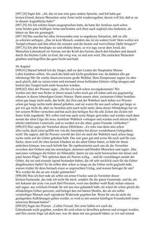 [097,28] Sagte Ich: „Ah, das ist nun eine ganz andere Sprache, und Ich habe gar
keinen Grund, diesem Menschen seine Arme nicht wiederzugeben; darum will Ich, daß er sie
in diesem Augenblicke habe!“
[097,29] Als Ich solches kaum ausgesprochen hatte, da hatte der Armlose auch schon
seine beiden ganz kräftigen Arme und konnte sich ihrer auch sogleich also bedienen, als
hätten sie ihm nie gemangelt.
[097,30] Das machte bei allen Anwesenden eine so ungeheure Sensation, daß sie alle
zu schreien anfingen: „Das ist kein Mensch, sondern das ist ein wahrer Gott! Dem wollen wir
Tempel erbauen und ihm allein die reinsten und die besten und wertvollsten Opfer bringen!“
[097,31] Ich aber beruhigte sie und erklärte ihnen, so wie tags zuvor dem Jored, des
Menschen Lebenskraft im Vereine mit der Kraft des Geistes durch den Glauben und danach
durch die höchste Liebe zu Gott, der ewig war, ist und sein wird. Die einfachen Menschen
glaubten und begriffen das ganz leicht und bald.

98. Kapitel
[098,01] Darauf behieß Ich die Jünger, daß sie den Leuten die Hauptsätze Meiner
Lehre kundtun sollten. Als auch das bald und leicht geschehen war, da dankten alle gar
inbrünstigt Mir für solche ihnen erwiesene große Wohltat. Dem Zeuspriester sagten sie aber
auch gleich, daß sie seinen toten und niemand etwas helfenden Göttern völlig absagen und
hinfort den Tempel nicht mehr besuchen würden.
[098,02] Aber der Priester sagte: „Da bin ich euch schon zuvorgekommen! Wir
werden uns aber nun fürder in dieser neuen Lehre noch gar oft sehen und uns gegenseitig
erbauen in dieses lebendigen Gottes Namen. Denn unsere alten, steinernen Götter bestehen
schon gar lange nicht mehr, das heißt, der Zeit und der Wahrheit nach haben wir Priester
schon gar lange nichts mehr darauf gehalten, und sie waren für uns auch schon gar lange so
gut wie gar nicht da; aber sie bestehen jetzt auch nicht mehr, denn dieser Allmächtige hat sie
mit seinem Willen vernichtet und hat auch den heiligen See für alle Zeiten der Zeiten mit
fester Erde zugedeckt. Wir selbst sind nun auch seine Jünger geworden und werden euch dann
anstatt der alten Lüge die neue, kernfeste Wahrheit vortragen und werden euch nützen durch
allerlei nützlichen Unterricht, und so werden wir die alten, guten Freunde verbleiben!“
[098,03] Hier sagte der Vorsteher dieses Dörfchens: „Es wäre nun denn also schon
alles recht; doch eines gefällt mir von dir, besonders bei dieser wunderbaren Gelegenheit,
nicht! Du sagtest, daß ihr Priester sowohl der Zeit als auch der Wahrheit nach schon lange
nichts mehr auf die Götter gehalten habt. Das war ganz gut und weise für euch und für eure
Säcke; denn weil ihr eben keinen Glauben an die alten Götter hattet, so habt ihr ihnen
andichten können, was euch beliebt hat. Ihr repräsentiertet euch uns als die Vermittler
zwischen den Göttern und uns armseligen, dummen und blinden Menschen und sagtet: ,Das
und jenes verlangen die Götter als Sühnopfer, damit sie uns nicht heimsuchen mit dieser und
jener harten Plage!‘ Wir opferten dann als Narren willig, – und ihr verschlanget anstatt der
Götter, die nie und niemals irgend bestanden haben, die oft sehr reichlich euch für die Götter
dargebrachten Opfer! So ihr selbst aber schon so lange an die Götter nicht geglaubt habt,
warum triebet ihr denn hernach einen so ungerechten Unfug, und warum betroget ihr uns?
Wie werdet ihr das an uns wieder gutmachen?
[098,04] Was ich hier rede als selbst ein armer Fischer und als Vorsteher dieser
kleinen Gemeinde, das rede ich nicht für mich, sondern für die ganze Gemeinde, und du, als
mir bekannt der erste von euch fünf Priestern, wirst uns darüber wohl Rede stehen müssen
und sagen, aus welchem Grunde ihr mit uns also gehandelt habt, als wäret ihr schon gleich die
allmächtigen Götter gewesen, und beleget den mit harten Strafen, der als ein selbst
vernünftiger Mensch euch irgendeine Widerrede gegeben hat. Wenn ihr uns da nicht die
genügenden Aufklärungen geben werdet, so wird es mit unserer künftigen Freundschaft einen
schweren Bestand haben!“
[098,05] Sagte der Priester: „Lieber Freund, fürs erste haben wir euch die
Götterkunde nicht gegeben, sondern ihr seid schon in derselben geboren und erzogen worden,
und fürs zweite frage ich dich nun, was ihr dann mit uns gemacht hättet, so wir auf einmal
 