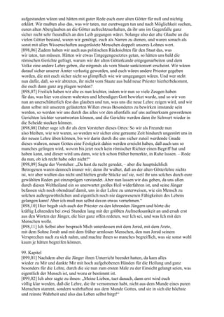 aufgestanden wären und hätten mit guter Rede euch eure alten Götter für null und nichtig
erklärt. Wir mußten also das, was wir taten, nur euretwegen tun und nach Möglichkeit suchen,
euren alten Aberglauben an die Götter aufrechtzuerhalten, da ihr uns im Gegenfalle ganz
sicher nicht sehr freundlich an den Leib gegangen wäret. Solange also der alte Glaube an die
vielen Götter bestand, waren wir genötigt, euch als Narren zu dienen, und waren sonach als
sonst mit allen Wissenschaften ausgerüstete Menschen doppelt unseres Lohnes wert.
[098,06] Zudem haben wir auch aus politischen Rücksichten für den Staat das, was
wir taten, tun müssen. Hätten wir etwas Entgegengesetztes getan, so hätten uns bald die
römischen Gerichte gefragt, warum wir der alten Götterkunde entgegenarbeiten und dem
Volke eine andere Lehre geben, die nirgends als vom Staate sanktioniert erscheint. Wir wären
darauf sicher unserer Ämter verlustig geworden, und euch wären andere Priester gegeben
worden, die mit euch sicher nicht so glimpflich wie wir umgegangen wären. Und wer steht
nun dafür, daß, so wir abtreten, ihr nicht vom Staate aus bald neue Priester hierherbekommt,
die euch dann ganz arg plagen werden?
[098,07] Freilich haben wir alte es nun leichter, indem wir nun so viele Zeugen haben
für das, was hier von einem wahrsten und lebendigen Gott bewirket wurde, und so wir von
nun an unerschütterlich fest das glauben und tun, was uns die neue Lehre zeigen wird, und wir
dann selbst mit unserem geläuterten Willen etwas Besonderes zu bewirken imstande sein
werden, so werden wir uns durch das alles vor den allenfalls auf uns aufmerksam gewordenen
Gerichten leichter verantworten können, und die Gerichte werden dann ihr Schwert wieder in
die Scheide stecken können.
[098,08] Daher sage ich dir als dem Vorsteher dieses Ortes: So wir als Freunde nun
also bleiben, wie wir waren, so werden wir sicher eine geraume Zeit hindurch ungestört uns in
der neuen Lehre üben können, bis wir darin durch die uns sicher zuteil werdende Gnade
dieses wahren, neuen Gottes eine Festigkeit dahin werden erreicht haben, daß auch uns so
manches gelingen wird, wovon bis jetzt noch kein römischer Richter einen Begriff hat und
haben kann, und dieser wird uns dann, wie ich schon früher bemerkte, in Ruhe lassen. – Rede
du nun, ob ich recht habe oder nicht!“
[098,09] Sagte der Vorsteher: „Da hast du recht geredet, – aber die hauptsächlich
Betrogenen waren dennoch immer wir; denn ihr wußtet, daß an der alten Götterlehre nichts
ist, wir aber wußten das nicht und hielten große Stücke auf sie, weil ihr uns solches durch eure
gewählten Reden gut einzuprägen verstandet. Aber nun lassen wir das gehen, da uns allen
durch diesen Weltheiland ein so unerwartet großes Heil widerfahren ist, und seine Jünger
befassen sich noch obendrauf damit, uns in der Lehre zu unterweisen, wie ein Mensch zu
solchen außergewöhnlichen und eigentlich noch nie dagewesenen Fähigkeiten des Lebens
gelangen kann! Aber ich muß nun selbst davon etwas vernehmen.“
[098,10] Hier begab sich auch der Priester zu den lehrenden Jüngern und hörte die
kräftig Lehrenden bei zwei Stunden lang mit der größten Aufmerksamkeit an und ersah erst
aus den Worten der Jünger, die hier ganz offen redeten, wer Ich sei, und was Ich mit den
Menschen wolle.
[098,11] Ich Selbst aber besprach Mich unterdessen mit dem Jored, mit dem Arzte,
mit dem Sohne Jorab und mit dem früher armlosen Menschen, den nun Jored seinem
Versprechen nach zu sich nahm, und machte ihnen so manches begreiflich, was sie sonst wohl
kaum je hätten begreifen können.

99. Kapitel
[099,01] Nachdem aber die Jünger ihren Unterricht beendet hatten, da kam alles
wieder zu Mir und dankte Mir mit hoch aufgehobenen Händen für die Heilung und ganz
besonders für die Lehre, durch die sie nun zum ersten Male zu der Einsicht gelangt seien, was
eigentlich der Mensch ist, und wozu er bestimmt ist.
[099,02] Ich aber sagte zu ihnen: „Meine Lieben, tuet danach, dann erst wird euch
völlig klar werden, daß die Lehre, die ihr vernommen habt, nicht aus dem Munde eines puren
Menschen stammt, sondern wahrhaftest aus dem Munde Gottes, und sie in sich die höchste
und reinste Wahrheit und also das Leben selbst birgt!“
 