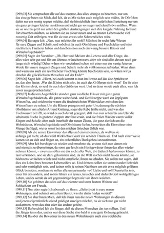 [099,03] Sie versprachen alle auf das teuerste, das alles strengst zu beachten, nur um
das einzige baten sie Mich, daß Ich, da es Mir sicher auch möglich sein müßte, ihr Dörfchen
dahin nur ein wenig segnen möchte, daß sie hinsichtlich ihrer natürlichen Bestehung nur um
ein ganz geringes leichter auskämen und nicht gar so mager und elend leben müßten. Wenn
sie so wie bis jetzt nur unter den größten Anstrengungen sich ihre kargste Nahrung fort und
fort erwerben müßten, so könnten sie zu dieser neuen und so ernsten Lebenssache viel
zuwenig Zeit erübrigen, was für sie nun etwas sehr Schmerzliches wäre.
[099,04] Da sagte Ich: „Nun, was möchtet ihr wohl? Möchtet ihr recht fette Wiesen
für eure Ziegen und Schafe, und möchtet ihr auch Obstbäume und Fruchtäcker und eine
reichlichere Fischerei haben und daneben etwa auch ein wenig bessere Häuser und
Wirtschaftsgebäude?“
[099,05] Sagte der Vorsteher: „Oh, Herr und Meister des Lebens und aller Dinge, das
alles wäre sehr gut und für uns überaus wünschenswert, aber wir sind alles dessen noch gar
lange nicht würdig! Daher wären wir vorderhand schon mit einer nur ein wenig fetteren
Weide für unsere mageren Ziegen und Schafe mehr als vollkommen zufrieden. Wenn dann
und wann uns auch ein reichlicherer Fischfang könnte beschieden sein, so wären wir ja
ohnehin die glücklichsten Menschen auf der Erde!“
[099,06] Sagte Ich: „Höret, bei euch kommt es nun im Ernste auf das alte Sprichwort
an, das also lautet: ,Wer das Kleine nicht ehrt, ist auch des Größeren nicht wert!‘ Da ihr aber
das Kleine ehret, so seid ihr auch des Größeren wert. Und so denn werde euch alles, was Ich
zuvor ausgesprochen habe!“
[099,07] In diesem Augenblicke standen ganz niedliche Häuser mit ganz guten
Wirtschaftsgebäuden da, die ganze weite Sand- und Geröllsteppe ward zur üppigsten
Wiesenflur, und strichweise waren die fruchtreichsten Weizenäcker zwischen den
Wiesenfluren zu sehen. Um die Häuser prangten mit guter Umzäunung die edelsten
Obstbäume von allerlei Art und Gattung, sogar die Rebe fehlte nicht, und was das
Fischwasser betrifft, so ward es auch derart gesegnet, daß man nun schon bis ans Ufer die
schönsten Fische in großen Gruppen streifend ersah, und die freien Wiesen waren voller
Ziegen und Schafe; aber auch innerhalb der neuen Zäune, die ganz zierlich um die
Wohnhäuser, Wirtschaftsgebäude und Obstbäume liefen, bemerkten die Einwohner eine
Menge Geflügel, wie es sonst bei den reichen Griechen üblich war.
[099,08] Als die armen Einwohner das alles auf einmal ersahen, da wußten sie
anfangs gar nicht, ob das wohl Wirklichkeit oder ein schöner Traum sei. Erst nach einer Weile
kamen sie zu sich und fingen an, ein ordentliches Dankgeheul anzustimmen.
[099,09] Aber Ich beruhigte sie wieder und ermahnte sie, erstens sich nun darum nie
und niemals zu übernehmen, da sonst gar leicht ein Hochgewässer ihnen das alles wieder
nehmen könnte, – zweitens sollen sie das nicht aller Welt, die dadurch herkommen könnte, zu
laut verkünden, wie sie dazu gekommen sind, da die Welt solches nicht fassen könnte, sie
höchstens verlachen würde und nicht unterließe, ihnen zu schaden. Sie sollen nur sagen, daß
dies ein Lohn ihres besseren Lebenseifers sei. Und drittens sollen sie untereinander liebreich
und sehr verträglich sein, und keiner solle je seinen Nachbarn um ein etwa möglich größeres
Glück beneiden, sondern sie sollen alle untereinander voll Liebe und voll Diensteifer sein,
einer für den andern, und sollen führen ein reines, keusches und dadurch Gott wohlgefälliges
Leben, und es werde da der gegenwärtige Segen nie von ihnen weichen.
[099,10] Sie gelobten das alles auf das teuerste und unter lautem Weinen und
Schluchzen vor Freude.
[099,11] Nun aber sagte Ich abermals zu ihnen: „Gehet jetzt in eure neuen
Wohnungen, und nehmet von allem Besitz, was ihr darin finden werdet!“
[099,12] Sie aber baten Mich, daß Ich ihnen nun die neuen Wohnungen als diesem
und jenem eigentümlich seiend gnädigst anzeigen möchte, da sie sich nun gar nicht
auskennten, wem das eine oder das andere gehöre.
[099,13] Da beschied Ich die Jünger, daß sie diesen Menschen das tun sollten. Und
die Jünger taten das, und es war diese Sache also bald in eine gute Ordnung gebracht.
[099,14] Da aber die Bewohner in den neuen Wohnhäusern auch eine reichliche
 