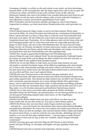 Versorgung vorfanden, so wollten sie alle noch einmal zu uns zurück, um ihren abermaligen
lautesten Dank vor Mir auszusprechen; aber die Jünger sagten ihnen, daß sie das nur ganz still
im Herzen tun sollten, und daß Ich sie gar wohl verstehen werde, da Mir selbst der
allerleiseste Gedanke eines auch in der größten Ferne seienden Menschen nicht fremd sei und
bleibe. Daher sie sich das auch zu Herzen nehmen sollen, ja keine schlechten Gedanken in
sich aufkommen zu lassen, da Ich darum augenblicklich wissen würde.
[099,15] Da gaben sich die Einwohner zufrieden und fingen an, alles in den seligsten
Augenschein zu nehmen, was ihnen durch dieses Wunderzeichen alles zuteil geworden war.

100. Kapitel
[100,01] Darauf kamen die Jünger wieder zu uns bis auf Judas Ischariot. Dieser nahm
sich noch die Mühe, für sich die Bewohner den Gebrauch der verschiedenen Gerätschaften zu
lehren, und aß und trank von Haus zu Haus; denn er wollte für seine Unterrichtsmühe denn
doch auch etwas haben. Wir aber ließen ihm seine Freude und zogen unter manchen guten
Gesprächen hinauf nach Chotinodora. Als wir allda ankamen, hatte sich die Sonne schon sehr
dem Untergange genaht, und wir waren denn auch schon ein wenig müde geworden und
gingen ins Haus Joreds, und zwar in den schon bekannten Saal. Da waren auch die beiden
Jünger mit den vier Priestern, die daheim von ihnen unterwiesen wurden, und es kamen bald
eine Menge Menschen des Hauses und der Stadt und erkundigten sich emsigst, was etwa bei
der kleinen Reise nach dem Fischerdörfchen sich alles zugetragen habe.
[100,02] Nun, da gab es gegenseitige Erzählungen und Verwunderungen in die
schwere Menge bis nahe in die sinkende Nacht. Nur das hereingebrachte Nachtmahl brachte
die Zungen zu einiger Ruhe, und die Bürger der Stadt verließen uns auch nach und nach, so
daß wir das Mahl in einer größeren Ruhe genießen konnten.
[100,03] Als wir mit dem Mahle zu Ende waren, da erst kam Judas Ischariot uns nach
und machte so ziemlich forschende Augen, ob das Mahl erst angefangen oder schon beendet
sei. Er fand es aber schon beendet und ergab sich darum willig in sein Schicksal. Es wollte
ihm aber Jored etwas richten lassen; das ließ Judas Ischariot jedoch nicht zu und bat ihn bloß
um etwas Brot und Wein, was er auch sogleich bekam.
[100,04] Aber unser Thomas konnte es ihm dennoch nicht ganz nachsehen, da er
durch Mich innewurde, daß Judas Ischariot in dem neuen Dorfe dem dortigen Wunderweine
ganz kräftig zugesetzt hatte. Aber diesmal tat Judas Ischariot also, als hätte er den Thomas gar
nicht vernommen, ging aber dennoch, als er seinen tüchtigen Becher Wein geleert hatte,
hinaus, und wir sahen ihn diese Nacht nicht wieder. Er hatte draußen einen Bürger gefunden,
der sich mit ihm über die Geschichten dieses Tages unterhielt und ihn dann auch mit in sein
Haus nahm, wo es für ihn dann einen guten und reichlichen Nachtschmaus absetzte.
[100,05] Als wir aber noch so am Tische saßen, da kamen die Weiber und Kinder
und andere Diener der fünf Priester, um nachzuforschen, was mit ihnen geschehen sei, da sie
sich den ganzen Nachmittag nirgends hatten sehen lassen, wo ihre Angehörigen
hinzukommen pflegten.
[100,06] Und die Weiber erhoben denn auch ganz ernste Worte, was denn nun in der
Folge werden solle, da nun alles zerstört sei, was sonst zu ihrem Dienste gehörte.
[100,07] Die Priester aber verwiesen ihnen solche Fragen ernstlich und sagten: „Wir
– und nicht ihr – waren die Priester der menschlichen alten und unverbesserlichen Blindheit
und gräßlichsten Dummheit! Wir wissen nun etwas anderes und werden auch erzfest bei dem
verbleiben. Haben uns aber die nichtigen, alten und total falschen Götter ernährt und erhalten
für unseren leeren Dienst, so wird uns wohl der eine und vollwahre, allmächtige Gott auch
erhalten, so wir nun alle Ihm allein wahrhaft dienen! – Und nun fraget um nichts Weiteres
mehr; morgen ist auch noch ein Tag, an dem eure weibliche, alberne Neugier befriedigt
werden kann!“
[100,08] Auch diese ganz gute und ernste Rüge der fünf Priester an ihre Familien
machte eine gute Wirkung; sie schwiegen und begaben sich ganz geduldig wieder nach
Hause.
[100,09] Hierauf ward noch so manches Gute besprochen, und die zwanzig
 