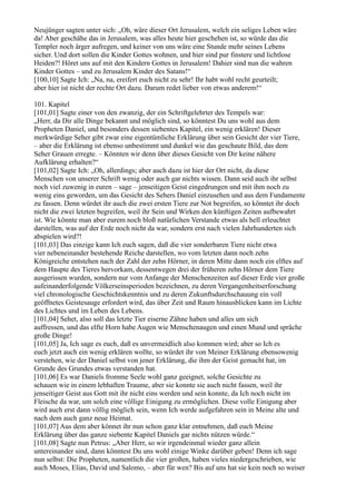 Neujünger sagten unter sich: „Oh, wäre dieser Ort Jerusalem, welch ein seliges Leben wäre
da! Aber geschähe das in Jerusalem, was alles heute hier geschehen ist, so würde das die
Templer noch ärger aufregen, und keiner von uns wäre eine Stunde mehr seines Lebens
sicher. Und dort sollen die Kinder Gottes wohnen, und hier sind pur finstere und lichtlose
Heiden?! Höret uns auf mit den Kindern Gottes in Jerusalem! Dahier sind nun die wahren
Kinder Gottes – und zu Jerusalem Kinder des Satans!“
[100,10] Sagte Ich: „Na, na, ereifert euch nicht zu sehr! Ihr habt wohl recht geurteilt;
aber hier ist nicht der rechte Ort dazu. Darum redet lieber von etwas anderem!“

101. Kapitel
[101,01] Sagte einer von den zwanzig, der ein Schriftgelehrter des Tempels war:
„Herr, da Dir alle Dinge bekannt und möglich sind, so könntest Du uns wohl aus dem
Propheten Daniel, und besonders dessen siebentes Kapitel, ein wenig erklären! Dieser
merkwürdige Seher gibt zwar eine eigentümliche Erklärung über sein Gesicht der vier Tiere,
– aber die Erklärung ist ebenso unbestimmt und dunkel wie das geschaute Bild, das dem
Seher Grauen erregte. – Könnten wir denn über dieses Gesicht von Dir keine nähere
Aufklärung erhalten?“
[101,02] Sagte Ich: „Oh, allerdings; aber auch dazu ist hier der Ort nicht, da diese
Menschen von unserer Schrift wenig oder auch gar nichts wissen. Dann seid auch ihr selbst
noch viel zuwenig in euren – sage – jenseitigen Geist eingedrungen und mit ihm noch zu
wenig eins geworden, um das Gesicht des Sehers Daniel einzusehen und aus dem Fundamente
zu fassen. Denn würdet ihr auch die zwei ersten Tiere zur Not begreifen, so könntet ihr doch
nicht die zwei letzten begreifen, weil ihr Sein und Wirken den künftigen Zeiten aufbewahrt
ist. Wie könnte man aber eurem noch bloß natürlichen Verstande etwas als hell erleuchtet
darstellen, was auf der Erde noch nicht da war, sondern erst nach vielen Jahrhunderten sich
abspielen wird?!
[101,03] Das einzige kann Ich euch sagen, daß die vier sonderbaren Tiere nicht etwa
vier nebeneinander bestehende Reiche darstellen, wo vom letzten dann noch zehn
Königreiche entstehen nach der Zahl der zehn Hörner, in deren Mitte dann noch ein elftes auf
dem Haupte des Tieres hervorkam, dessentwegen drei der früheren zehn Hörner dem Tiere
ausgerissen wurden, sondern nur vom Anfange der Menschenzeiten auf dieser Erde vier große
aufeinanderfolgende Völkerseinsperioden bezeichnen, zu deren Vergangenheitserforschung
viel chronologische Geschichtskenntnis und zu deren Zukunftsdurchschauung ein voll
geöffnetes Geistesauge erfordert wird, das über Zeit und Raum hinausblicken kann im Lichte
des Lichtes und im Leben des Lebens.
[101,04] Sehet, also soll das letzte Tier eiserne Zähne haben und alles um sich
auffressen, und das elfte Horn habe Augen wie Menschenaugen und einen Mund und spräche
große Dinge!
[101,05] Ja, Ich sage es euch, daß es unvermeidlich also kommen wird; aber so Ich es
euch jetzt auch ein wenig erklären wollte, so würdet ihr von Meiner Erklärung ebensowenig
verstehen, wie der Daniel selbst von jener Erklärung, die ihm der Geist gemacht hat, im
Grunde des Grundes etwas verstanden hat.
[101,06] Es war Daniels fromme Seele wohl ganz geeignet, solche Gesichte zu
schauen wie in einem lebhaften Traume, aber sie konnte sie auch nicht fassen, weil ihr
jenseitiger Geist aus Gott mit ihr nicht eins werden und sein konnte, da Ich noch nicht im
Fleische da war, um solch eine völlige Einigung zu ermöglichen. Diese volle Einigung aber
wird auch erst dann völlig möglich sein, wenn Ich werde aufgefahren sein in Meine alte und
nach dem auch ganz neue Heimat.
[101,07] Aus dem aber könnet ihr nun schon ganz klar entnehmen, daß euch Meine
Erklärung über das ganze siebente Kapitel Daniels gar nichts nützen würde.“
[101,08] Sagte nun Petrus: „Aber Herr, so wir irgendeinmal wieder ganz allein
untereinander sind, dann könntest Du uns wohl einige Winke darüber geben! Denn ich sage
nun selbst: Die Propheten, namentlich die vier großen, haben vieles niedergeschrieben, wie
auch Moses, Elias, David und Salomo, – aber für wen? Bis auf uns hat sie kein noch so weiser
 