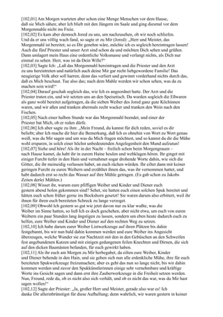[102,01] Am Morgen warteten aber schon eine Menge Menschen vor dem Hause,
daß sie Mich sähen; aber Ich blieb mit den Jüngern im Saale und ging diesmal vor dem
Morgenmahle nicht ins Freie.
[102,02] Es kam aber dennoch Jored zu uns, um nachzusehen, ob wir noch schliefen.
Und da er uns völlig wach fand, so sagte er zu Mir (Jored): „Herr und Meister, das
Morgenmahl ist bereitet; so es Dir genehm wäre, möchte ich es sogleich hereintragen lassen!
Auch die fünf Priester und unser Arzt sind schon da und möchten Dich sehen und grüßen.
Dann umlagert mein Haus eine ordentliche Volksmasse und verlangt nichts, als Dich nur
einmal zu sehen. Herr, was ist da Dein Wille?“
[102,03] Sagte Ich: „Laß das Morgenmahl hereintragen und die Priester und den Arzt
zu uns hereintreten und natürlich auch deine Mir gar recht liebgewordene Familie! Das
neugierige Volk aber soll harren; denn das verliert und gewinnt vorderhand nichts durch das,
daß es Mich beschaut. Tue also das; nach dem Mahle werden wir schon sehen, was da zu
machen sein wird!“
[102,04] Darauf geschah sogleich das, wie Ich es angeordnet hatte. Der Arzt und die
Priester traten ein, und wir setzten uns an den Speisetisch. Da wurden sogleich die Eßwaren
als ganz wohl bereitet aufgetragen, da die sieben Weiber des Jored ganz gute Köchinnen
waren, und wir aßen und tranken abermals recht wacker und tranken den Wein nach den
Fischen.
[102,05] Nach einer halben Stunde war das Morgenmahl beendet, und einer der
Priester bat Mich, ob er reden dürfe.
[102,06] Ich aber sagte zu ihm: „Mein Freund, du kannst für dich reden, soviel es dir
beliebt; aber Ich mache dir hier die Bemerkung, daß Ich es ohnehin von Wort zu Wort genau
weiß, was du Mir sagen und um was du Mich fragen möchtest, und so kannst du dir die Mühe
wohl ersparen, in solch einer höchst unbedeutenden Angelegenheit den Mund aufzutun!
[102,07] Siehe und höre! Als ihr in der Nacht – freilich schon beim Morgengrauen –
nach Hause kamet, da habt ihr in eurem Haine heulen und wehklagen hören. Ihr ginget mit
einiger Furcht tiefer in den Hain und vernahmet sogar drohende Worte dahin, wie sich die
Götter, die ihr meineidig verlassen habet, an euch rächen würden. Ihr eiltet dann mit keiner
geringen Furcht zu euren Weibern und erzähltet ihnen das, was ihr vernommen hattet, und
habt dadurch erst so recht das Wasser auf ihre Mühle getragen. (Es gab schon zu Jakobs
Zeiten derlei Mühlen.)
[102,08] Wisset ihr, warum eure pfiffigen Weiber und Kinder und Diener euch
gestern abend holen gekommen sind? Sehet, sie hatten euch einen solchen Spuk bereitet und
hätten euch schon früher gerne ins Bockshorn gesetzt! Sie waren darum also erbittert, weil ihr
ihnen für ihren euch bereiteten Schreck zu lange verzoget.
[102,09] Obwohl Ich gestern so gut wie jetzt davon nur zu klar wußte, was die
Weiber im Sinne hatten, so ließ Ich es doch geschehen, aber nicht etwa, um euch von euren
Weibern ein paar Stunden lang ängstigen zu lassen, sondern um eben heute dadurch euch zu
helfen, eure Weiber und Kinder und Diener auf den rechten Weg zu setzen.
[102,10] Ich habe darum eurer Weiber Listwerkzeuge auf ihren Plätzen bis dahin
festgebannt, bis wir nun bald dahin kommen werden und eure Weiber ins Angesicht
überzeugen, welche Wunder sie zur Nachtzeit mit den in den Gebüschen an den Schweifen
fest angebundenen Katzen und mit einigen gedungenen feilen Knechten und Dirnen, die sich
auf den dicken Baumästen befanden, für euch gewirkt haben.
[102,11] Als ihr euch am Morgen zu Mir herbegabet, da eilten eure Weiber, Kinder
und Diener behende in den Hain, und sie geben sich nun alle erdenkliche Mühe, ihre für euch
bereiteten Spukwerkzeuge freizumachen; aber es geht das nun so lange nicht, bis wir dahin
kommen werden und zuvor den Spukkünstlerinnen einige sehr vernehmbare und kräftige
Worte ins Gesicht sagen und dann erst ihre Zauberwerkzeuge in die Freiheit setzen werden.
Nun, Freund, rede du, ob es nicht also sich verhält, und ob es nicht das war, was du Mir hast
sagen wollen!“
[102,12] Sagte der Priester: „Ja, großer Herr und Meister, gerade also war es! Ich
danke Dir allerinbrünstigst für diese Aufhellung; denn wahrlich, wir waren gestern in keiner
 